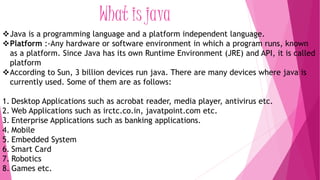 What is java 
Java is a programming language and a platform independent language. 
Platform :-Any hardware or software environment in which a program runs, known 
as a platform. Since Java has its own Runtime Environment (JRE) and API, it is called 
platform 
According to Sun, 3 billion devices run java. There are many devices where java is 
currently used. Some of them are as follows: 
1. Desktop Applications such as acrobat reader, media player, antivirus etc. 
2. Web Applications such as irctc.co.in, javatpoint.com etc. 
3. Enterprise Applications such as banking applications. 
4. Mobile 
5. Embedded System 
6. Smart Card 
7. Robotics 
8. Games etc. 
 