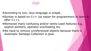 simple 
According to sun, Java language is simple . 
Syntax is based on C++ (so easier for programmers to learn it 
after C++). 
Removed many confusing and/or rarely-used features e.g., 
explicit pointers, operator overloading etc. 
No need to remove unreferenced objects because there is 
Automatic Garbage Collection in java. 
 