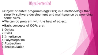 Object-oriented 
Object-oriented programming(OOPs) is a methodology that 
simplify software development and maintenance by providing 
some rules. 
We can do program with the help of object. 
Basic concepts of OOPs are: 
1.Object 
2.Class 
3.Inheritance 
4.Polymorphism 
5.Abstraction 
6.Encapsulation 
 