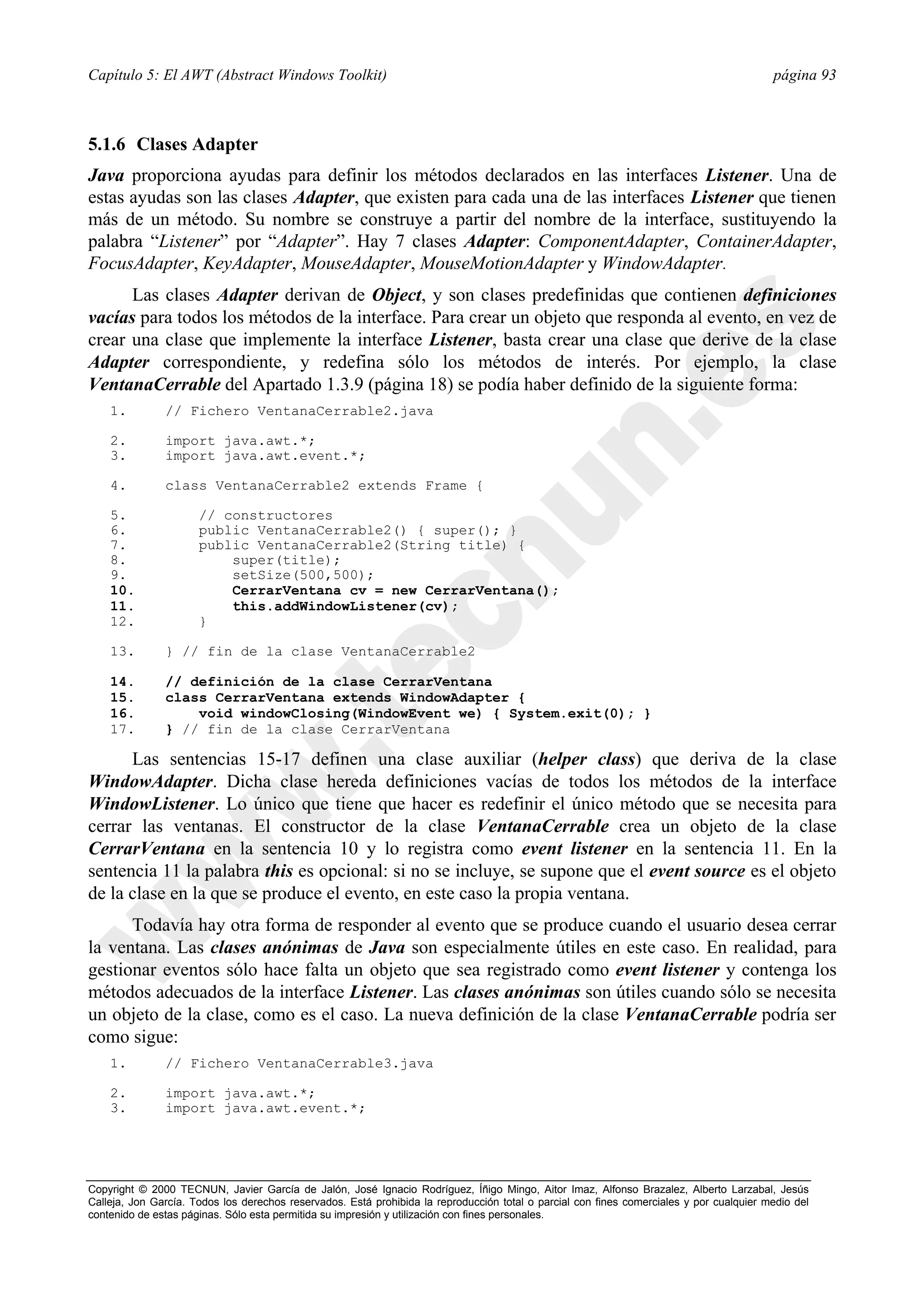 Capítulo 5: El AWT (Abstract Windows Toolkit)                                                                                             página 93



5.1.6 Clases Adapter
Java proporciona ayudas para definir los métodos declarados en las interfaces Listener. Una de
estas ayudas son las clases Adapter, que existen para cada una de las interfaces Listener que tienen
más de un método. Su nombre se construye a partir del nombre de la interface, sustituyendo la
palabra “Listener” por “Adapter”. Hay 7 clases Adapter: ComponentAdapter, ContainerAdapter,
FocusAdapter, KeyAdapter, MouseAdapter, MouseMotionAdapter y WindowAdapter.
      Las clases Adapter derivan de Object, y son clases predefinidas que contienen definiciones
vacías para todos los métodos de la interface. Para crear un objeto que responda al evento, en vez de
crear una clase que implemente la interface Listener, basta crear una clase que derive de la clase
Adapter correspondiente, y redefina sólo los métodos de interés. Por ejemplo, la clase
VentanaCerrable del Apartado 1.3.9 (página 18) se podía haber definido de la siguiente forma:
    1.         // Fichero VentanaCerrable2.java

    2.         import java.awt.*;
    3.         import java.awt.event.*;

    4.         class VentanaCerrable2 extends Frame {

    5.                // constructores
    6.                public VentanaCerrable2() { super(); }
    7.                public VentanaCerrable2(String title) {
    8.                    super(title);
    9.                    setSize(500,500);
    10.                   CerrarVentana cv = new CerrarVentana();
    11.                   this.addWindowListener(cv);
    12.               }

    13.        } // fin de la clase VentanaCerrable2

    14.        // definición de la clase CerrarVentana
    15.        class CerrarVentana extends WindowAdapter {
    16.            void windowClosing(WindowEvent we) { System.exit(0); }
    17.        } // fin de la clase CerrarVentana

      Las sentencias 15-17 definen una clase auxiliar (helper class) que deriva de la clase
WindowAdapter. Dicha clase hereda definiciones vacías de todos los métodos de la interface
WindowListener. Lo único que tiene que hacer es redefinir el único método que se necesita para
cerrar las ventanas. El constructor de la clase VentanaCerrable crea un objeto de la clase
CerrarVentana en la sentencia 10 y lo registra como event listener en la sentencia 11. En la
sentencia 11 la palabra this es opcional: si no se incluye, se supone que el event source es el objeto
de la clase en la que se produce el evento, en este caso la propia ventana.
      Todavía hay otra forma de responder al evento que se produce cuando el usuario desea cerrar
la ventana. Las clases anónimas de Java son especialmente útiles en este caso. En realidad, para
gestionar eventos sólo hace falta un objeto que sea registrado como event listener y contenga los
métodos adecuados de la interface Listener. Las clases anónimas son útiles cuando sólo se necesita
un objeto de la clase, como es el caso. La nueva definición de la clase VentanaCerrable podría ser
como sigue:
    1.         // Fichero VentanaCerrable3.java

    2.         import java.awt.*;
    3.         import java.awt.event.*;




Copyright © 2000 TECNUN, Javier García de Jalón, José Ignacio Rodríguez, Íñigo Mingo, Aitor Imaz, Alfonso Brazalez, Alberto Larzabal, Jesús
Calleja, Jon García. Todos los derechos reservados. Está prohibida la reproducción total o parcial con fines comerciales y por cualquier medio del
contenido de estas páginas. Sólo esta permitida su impresión y utilización con fines personales.
 