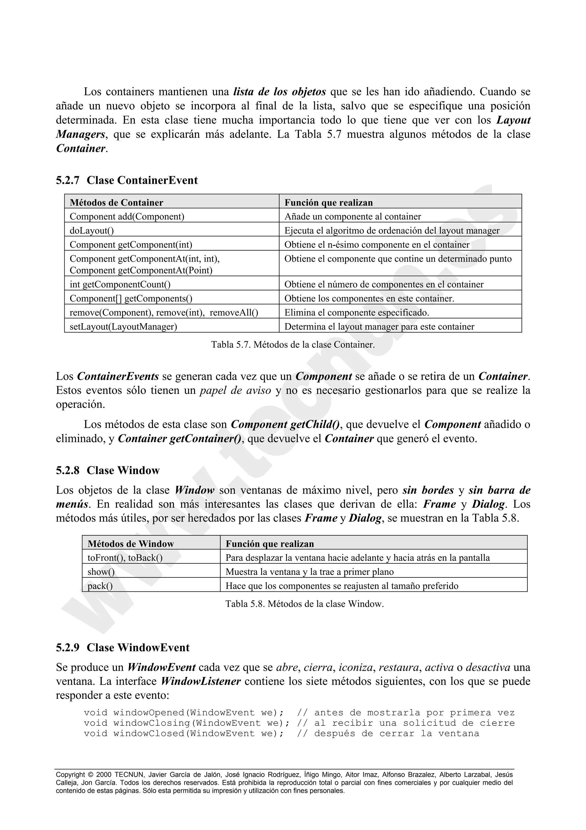 Los containers mantienen una lista de los objetos que se les han ido añadiendo. Cuando se
añade un nuevo objeto se incorpora al final de la lista, salvo que se especifique una posición
determinada. En esta clase tiene mucha importancia todo lo que tiene que ver con los Layout
Managers, que se explicarán más adelante. La Tabla 5.7 muestra algunos métodos de la clase
Container.

5.2.7 Clase ContainerEvent
    Métodos de Container                                                 Función que realizan
    Component add(Component)                                             Añade un componente al container
    doLayout()                                                           Ejecuta el algoritmo de ordenación del layout manager
    Component getComponent(int)                                          Obtiene el n-ésimo componente en el container
    Component getComponentAt(int, int),                                  Obtiene el componente que contine un determinado punto
    Component getComponentAt(Point)
    int getComponentCount()                                              Obtiene el número de componentes en el container
    Component[] getComponents()                                          Obtiene los componentes en este container.
    remove(Component), remove(int), removeAll()                          Elimina el componente especificado.
    setLayout(LayoutManager)                                             Determina el layout manager para este container
                                                 Tabla 5.7. Métodos de la clase Container.


Los ContainerEvents se generan cada vez que un Component se añade o se retira de un Container.
Estos eventos sólo tienen un papel de aviso y no es necesario gestionarlos para que se realize la
operación.
      Los métodos de esta clase son Component getChild(), que devuelve el Component añadido o
eliminado, y Container getContainer(), que devuelve el Container que generó el evento.

5.2.8 Clase Window
Los objetos de la clase Window son ventanas de máximo nivel, pero sin bordes y sin barra de
menús. En realidad son más interesantes las clases que derivan de ella: Frame y Dialog. Los
métodos más útiles, por ser heredados por las clases Frame y Dialog, se muestran en la Tabla 5.8.

          Métodos de Window                           Función que realizan
          toFront(), toBack()                         Para desplazar la ventana hacie adelante y hacia atrás en la pantalla
          show()                                      Muestra la ventana y la trae a primer plano
          pack()                                      Hace que los componentes se reajusten al tamaño preferido
                                                      Tabla 5.8. Métodos de la clase Window.



5.2.9 Clase WindowEvent
Se produce un WindowEvent cada vez que se abre, cierra, iconiza, restaura, activa o desactiva una
ventana. La interface WindowListener contiene los siete métodos siguientes, con los que se puede
responder a este evento:
        void windowOpened(WindowEvent we); // antes de mostrarla por primera vez
        void windowClosing(WindowEvent we); // al recibir una solicitud de cierre
        void windowClosed(WindowEvent we); // después de cerrar la ventana



Copyright © 2000 TECNUN, Javier García de Jalón, José Ignacio Rodríguez, Íñigo Mingo, Aitor Imaz, Alfonso Brazalez, Alberto Larzabal, Jesús
Calleja, Jon García. Todos los derechos reservados. Está prohibida la reproducción total o parcial con fines comerciales y por cualquier medio del
contenido de estas páginas. Sólo esta permitida su impresión y utilización con fines personales.
 