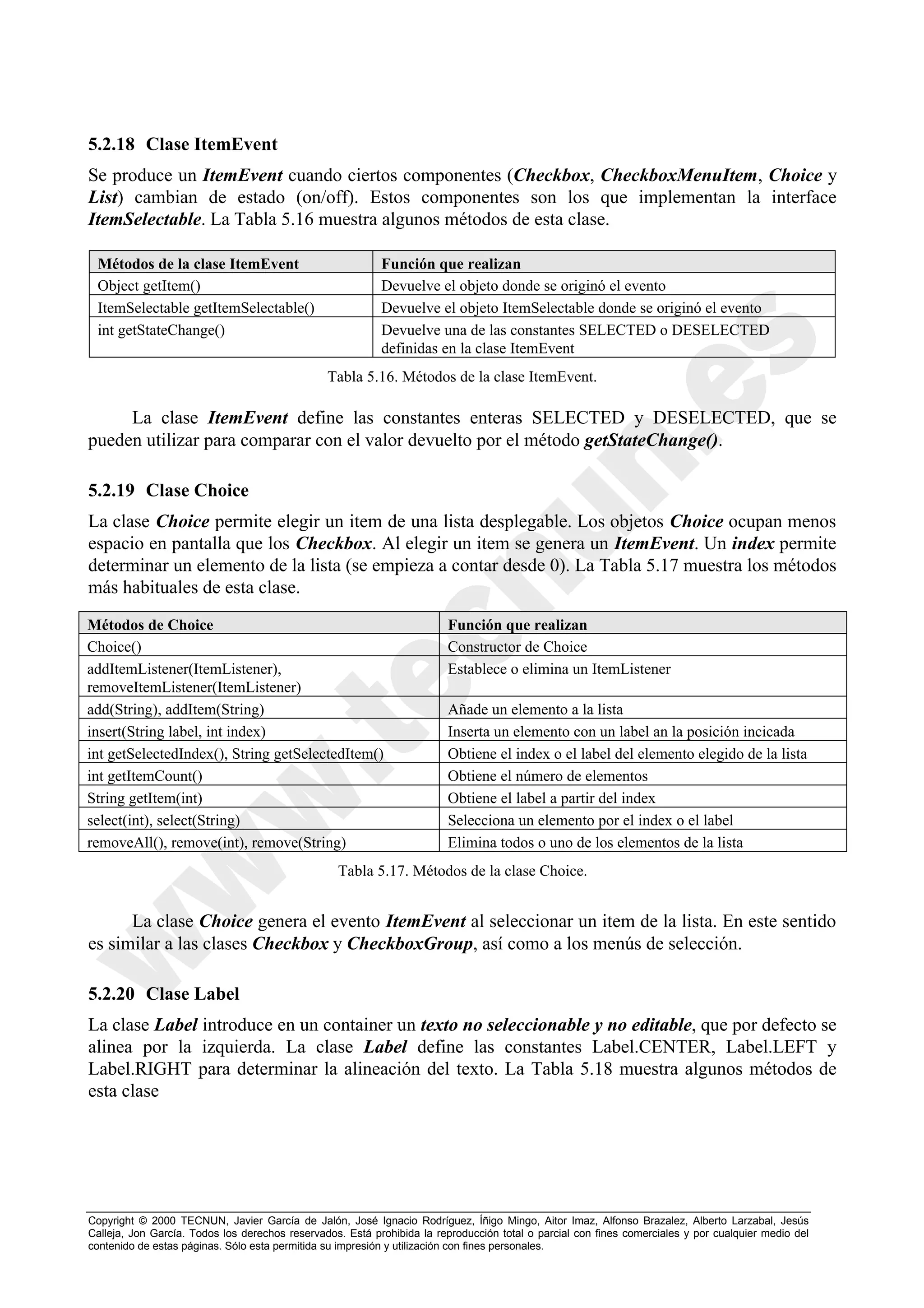 5.2.18 Clase ItemEvent
Se produce un ItemEvent cuando ciertos componentes (Checkbox, CheckboxMenuItem, Choice y
List) cambian de estado (on/off). Estos componentes son los que implementan la interface
ItemSelectable. La Tabla 5.16 muestra algunos métodos de esta clase.

 Métodos de la clase ItemEvent                             Función que realizan
 Object getItem()                                          Devuelve el objeto donde se originó el evento
 ItemSelectable getItemSelectable()                        Devuelve el objeto ItemSelectable donde se originó el evento
 int getStateChange()                                      Devuelve una de las constantes SELECTED o DESELECTED
                                                           definidas en la clase ItemEvent
                                                Tabla 5.16. Métodos de la clase ItemEvent.

     La clase ItemEvent define las constantes enteras SELECTED y DESELECTED, que se
pueden utilizar para comparar con el valor devuelto por el método getStateChange().

5.2.19 Clase Choice
La clase Choice permite elegir un item de una lista desplegable. Los objetos Choice ocupan menos
espacio en pantalla que los Checkbox. Al elegir un item se genera un ItemEvent. Un index permite
determinar un elemento de la lista (se empieza a contar desde 0). La Tabla 5.17 muestra los métodos
más habituales de esta clase.
Métodos de Choice                                                       Función que realizan
Choice()                                                                Constructor de Choice
addItemListener(ItemListener),                                          Establece o elimina un ItemListener
removeItemListener(ItemListener)
add(String), addItem(String)                                            Añade un elemento a la lista
insert(String label, int index)                                         Inserta un elemento con un label an la posición incicada
int getSelectedIndex(), String getSelectedItem()                        Obtiene el index o el label del elemento elegido de la lista
int getItemCount()                                                      Obtiene el número de elementos
String getItem(int)                                                     Obtiene el label a partir del index
select(int), select(String)                                             Selecciona un elemento por el index o el label
removeAll(), remove(int), remove(String)                                Elimina todos o uno de los elementos de la lista
                                                  Tabla 5.17. Métodos de la clase Choice.


      La clase Choice genera el evento ItemEvent al seleccionar un item de la lista. En este sentido
es similar a las clases Checkbox y CheckboxGroup, así como a los menús de selección.

5.2.20 Clase Label
La clase Label introduce en un container un texto no seleccionable y no editable, que por defecto se
alinea por la izquierda. La clase Label define las constantes Label.CENTER, Label.LEFT y
Label.RIGHT para determinar la alineación del texto. La Tabla 5.18 muestra algunos métodos de
esta clase




Copyright © 2000 TECNUN, Javier García de Jalón, José Ignacio Rodríguez, Íñigo Mingo, Aitor Imaz, Alfonso Brazalez, Alberto Larzabal, Jesús
Calleja, Jon García. Todos los derechos reservados. Está prohibida la reproducción total o parcial con fines comerciales y por cualquier medio del
contenido de estas páginas. Sólo esta permitida su impresión y utilización con fines personales.
 