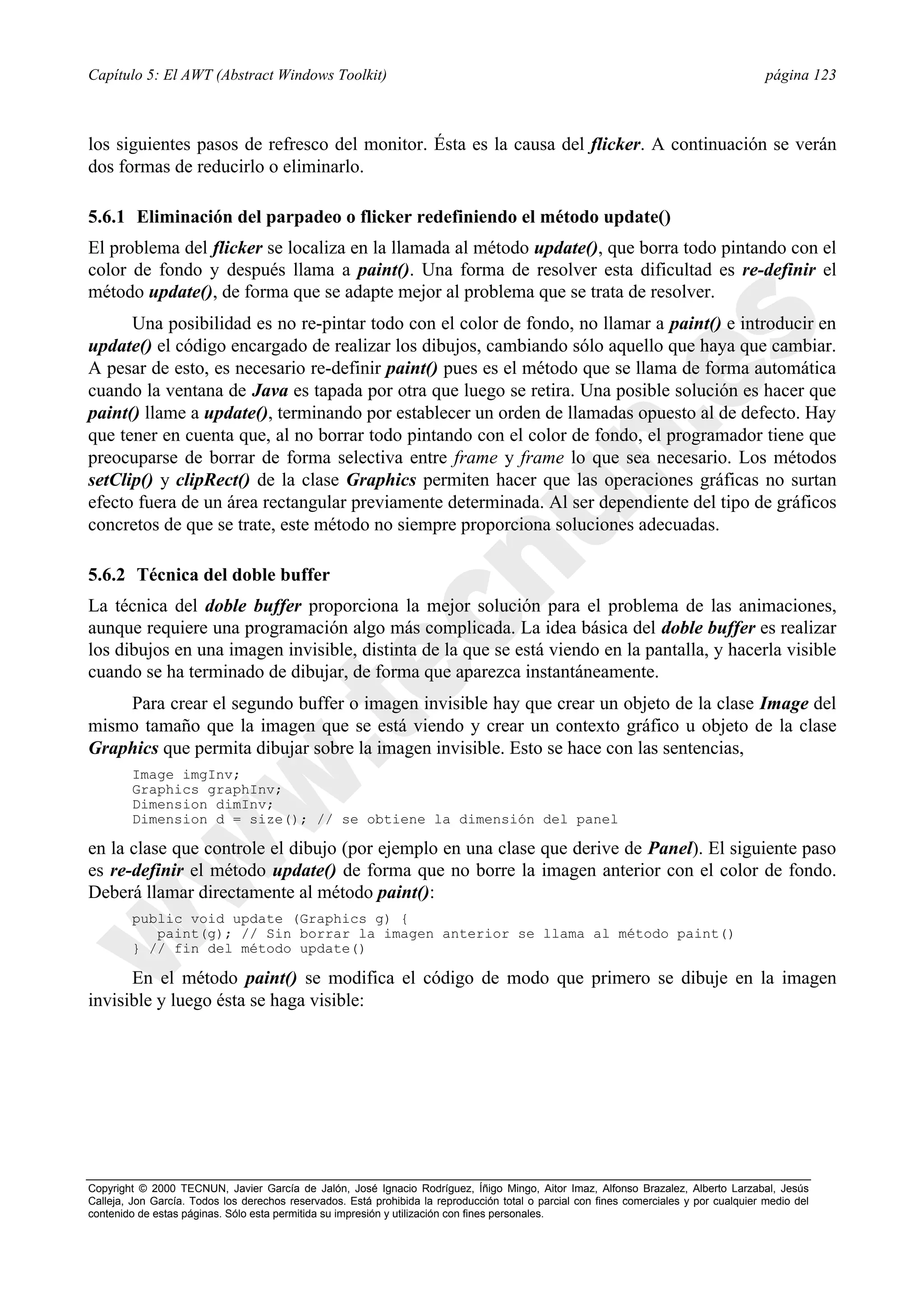 Capítulo 5: El AWT (Abstract Windows Toolkit)                                                                                            página 123



los siguientes pasos de refresco del monitor. Ésta es la causa del flicker. A continuación se verán
dos formas de reducirlo o eliminarlo.

5.6.1 Eliminación del parpadeo o flicker redefiniendo el método update()
El problema del flicker se localiza en la llamada al método update(), que borra todo pintando con el
color de fondo y después llama a paint(). Una forma de resolver esta dificultad es re-definir el
método update(), de forma que se adapte mejor al problema que se trata de resolver.
      Una posibilidad es no re-pintar todo con el color de fondo, no llamar a paint() e introducir en
update() el código encargado de realizar los dibujos, cambiando sólo aquello que haya que cambiar.
A pesar de esto, es necesario re-definir paint() pues es el método que se llama de forma automática
cuando la ventana de Java es tapada por otra que luego se retira. Una posible solución es hacer que
paint() llame a update(), terminando por establecer un orden de llamadas opuesto al de defecto. Hay
que tener en cuenta que, al no borrar todo pintando con el color de fondo, el programador tiene que
preocuparse de borrar de forma selectiva entre frame y frame lo que sea necesario. Los métodos
setClip() y clipRect() de la clase Graphics permiten hacer que las operaciones gráficas no surtan
efecto fuera de un área rectangular previamente determinada. Al ser dependiente del tipo de gráficos
concretos de que se trate, este método no siempre proporciona soluciones adecuadas.

5.6.2 Técnica del doble buffer
La técnica del doble buffer proporciona la mejor solución para el problema de las animaciones,
aunque requiere una programación algo más complicada. La idea básica del doble buffer es realizar
los dibujos en una imagen invisible, distinta de la que se está viendo en la pantalla, y hacerla visible
cuando se ha terminado de dibujar, de forma que aparezca instantáneamente.
    Para crear el segundo buffer o imagen invisible hay que crear un objeto de la clase Image del
mismo tamaño que la imagen que se está viendo y crear un contexto gráfico u objeto de la clase
Graphics que permita dibujar sobre la imagen invisible. Esto se hace con las sentencias,
        Image imgInv;
        Graphics graphInv;
        Dimension dimInv;
        Dimension d = size(); // se obtiene la dimensión del panel

en la clase que controle el dibujo (por ejemplo en una clase que derive de Panel). El siguiente paso
es re-definir el método update() de forma que no borre la imagen anterior con el color de fondo.
Deberá llamar directamente al método paint():
        public void update (Graphics g) {
           paint(g); // Sin borrar la imagen anterior se llama al método paint()
        } // fin del método update()

      En el método paint() se modifica el código de modo que primero se dibuje en la imagen
invisible y luego ésta se haga visible:




Copyright © 2000 TECNUN, Javier García de Jalón, José Ignacio Rodríguez, Íñigo Mingo, Aitor Imaz, Alfonso Brazalez, Alberto Larzabal, Jesús
Calleja, Jon García. Todos los derechos reservados. Está prohibida la reproducción total o parcial con fines comerciales y por cualquier medio del
contenido de estas páginas. Sólo esta permitida su impresión y utilización con fines personales.
 