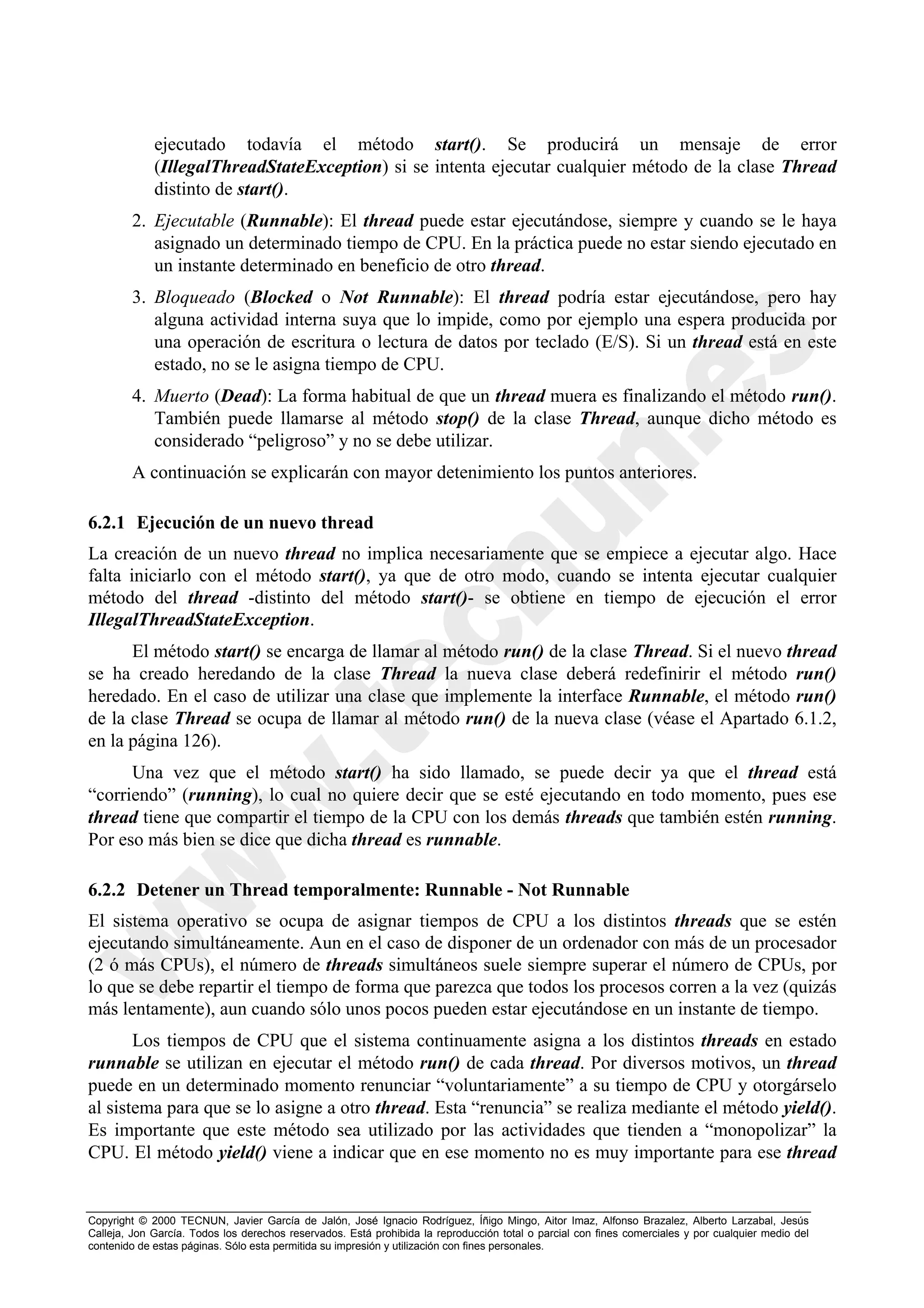 ejecutado todavía el método start(). Se producirá un mensaje de error
             (IllegalThreadStateException) si se intenta ejecutar cualquier método de la clase Thread
             distinto de start().
        2. Ejecutable (Runnable): El thread puede estar ejecutándose, siempre y cuando se le haya
           asignado un determinado tiempo de CPU. En la práctica puede no estar siendo ejecutado en
           un instante determinado en beneficio de otro thread.
        3. Bloqueado (Blocked o Not Runnable): El thread podría estar ejecutándose, pero hay
           alguna actividad interna suya que lo impide, como por ejemplo una espera producida por
           una operación de escritura o lectura de datos por teclado (E/S). Si un thread está en este
           estado, no se le asigna tiempo de CPU.
        4. Muerto (Dead): La forma habitual de que un thread muera es finalizando el método run().
           También puede llamarse al método stop() de la clase Thread, aunque dicho método es
           considerado “peligroso” y no se debe utilizar.
        A continuación se explicarán con mayor detenimiento los puntos anteriores.

6.2.1 Ejecución de un nuevo thread
La creación de un nuevo thread no implica necesariamente que se empiece a ejecutar algo. Hace
falta iniciarlo con el método start(), ya que de otro modo, cuando se intenta ejecutar cualquier
método del thread -distinto del método start()- se obtiene en tiempo de ejecución el error
IllegalThreadStateException.
      El método start() se encarga de llamar al método run() de la clase Thread. Si el nuevo thread
se ha creado heredando de la clase Thread la nueva clase deberá redefinirir el método run()
heredado. En el caso de utilizar una clase que implemente la interface Runnable, el método run()
de la clase Thread se ocupa de llamar al método run() de la nueva clase (véase el Apartado 6.1.2,
en la página 126).
      Una vez que el método start() ha sido llamado, se puede decir ya que el thread está
“corriendo” (running), lo cual no quiere decir que se esté ejecutando en todo momento, pues ese
thread tiene que compartir el tiempo de la CPU con los demás threads que también estén running.
Por eso más bien se dice que dicha thread es runnable.

6.2.2 Detener un Thread temporalmente: Runnable - Not Runnable
El sistema operativo se ocupa de asignar tiempos de CPU a los distintos threads que se estén
ejecutando simultáneamente. Aun en el caso de disponer de un ordenador con más de un procesador
(2 ó más CPUs), el número de threads simultáneos suele siempre superar el número de CPUs, por
lo que se debe repartir el tiempo de forma que parezca que todos los procesos corren a la vez (quizás
más lentamente), aun cuando sólo unos pocos pueden estar ejecutándose en un instante de tiempo.
       Los tiempos de CPU que el sistema continuamente asigna a los distintos threads en estado
runnable se utilizan en ejecutar el método run() de cada thread. Por diversos motivos, un thread
puede en un determinado momento renunciar “voluntariamente” a su tiempo de CPU y otorgárselo
al sistema para que se lo asigne a otro thread. Esta “renuncia” se realiza mediante el método yield().
Es importante que este método sea utilizado por las actividades que tienden a “monopolizar” la
CPU. El método yield() viene a indicar que en ese momento no es muy importante para ese thread


Copyright © 2000 TECNUN, Javier García de Jalón, José Ignacio Rodríguez, Íñigo Mingo, Aitor Imaz, Alfonso Brazalez, Alberto Larzabal, Jesús
Calleja, Jon García. Todos los derechos reservados. Está prohibida la reproducción total o parcial con fines comerciales y por cualquier medio del
contenido de estas páginas. Sólo esta permitida su impresión y utilización con fines personales.
 