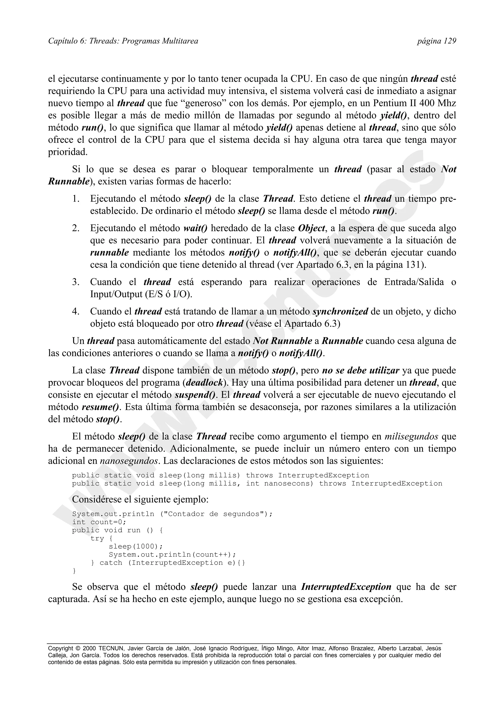 Capítulo 6: Threads: Programas Multitarea                                                                                                página 129



el ejecutarse continuamente y por lo tanto tener ocupada la CPU. En caso de que ningún thread esté
requiriendo la CPU para una actividad muy intensiva, el sistema volverá casi de inmediato a asignar
nuevo tiempo al thread que fue “generoso” con los demás. Por ejemplo, en un Pentium II 400 Mhz
es posible llegar a más de medio millón de llamadas por segundo al método yield(), dentro del
método run(), lo que significa que llamar al método yield() apenas detiene al thread, sino que sólo
ofrece el control de la CPU para que el sistema decida si hay alguna otra tarea que tenga mayor
prioridad.
    Si lo que se desea es parar o bloquear temporalmente un thread (pasar al estado Not
Runnable), existen varias formas de hacerlo:
        1.     Ejecutando el método sleep() de la clase Thread. Esto detiene el thread un tiempo pre-
               establecido. De ordinario el método sleep() se llama desde el método run().
        2.     Ejecutando el método wait() heredado de la clase Object, a la espera de que suceda algo
               que es necesario para poder continuar. El thread volverá nuevamente a la situación de
               runnable mediante los métodos notify() o notifyAll(), que se deberán ejecutar cuando
               cesa la condición que tiene detenido al thread (ver Apartado 6.3, en la página 131).
        3.     Cuando el thread está esperando para realizar operaciones de Entrada/Salida o
               Input/Output (E/S ó I/O).
        4.     Cuando el thread está tratando de llamar a un método synchronized de un objeto, y dicho
               objeto está bloqueado por otro thread (véase el Apartado 6.3)
      Un thread pasa automáticamente del estado Not Runnable a Runnable cuando cesa alguna de
las condiciones anteriores o cuando se llama a notify() o notifyAll().
      La clase Thread dispone también de un método stop(), pero no se debe utilizar ya que puede
provocar bloqueos del programa (deadlock). Hay una última posibilidad para detener un thread, que
consiste en ejecutar el método suspend(). El thread volverá a ser ejecutable de nuevo ejecutando el
método resume(). Esta última forma también se desaconseja, por razones similares a la utilización
del método stop().
      El método sleep() de la clase Thread recibe como argumento el tiempo en milisegundos que
ha de permanecer detenido. Adicionalmente, se puede incluir un número entero con un tiempo
adicional en nanosegundos. Las declaraciones de estos métodos son las siguientes:
        public static void sleep(long millis) throws InterruptedException
        public static void sleep(long millis, int nanosecons) throws InterruptedException

        Considérese el siguiente ejemplo:
        System.out.println ("Contador de segundos");
        int count=0;
        public void run () {
            try {
                sleep(1000);
                System.out.println(count++);
            } catch (InterruptedException e){}
        }

      Se observa que el método sleep() puede lanzar una InterruptedException que ha de ser
capturada. Así se ha hecho en este ejemplo, aunque luego no se gestiona esa excepción.



Copyright © 2000 TECNUN, Javier García de Jalón, José Ignacio Rodríguez, Íñigo Mingo, Aitor Imaz, Alfonso Brazalez, Alberto Larzabal, Jesús
Calleja, Jon García. Todos los derechos reservados. Está prohibida la reproducción total o parcial con fines comerciales y por cualquier medio del
contenido de estas páginas. Sólo esta permitida su impresión y utilización con fines personales.
 