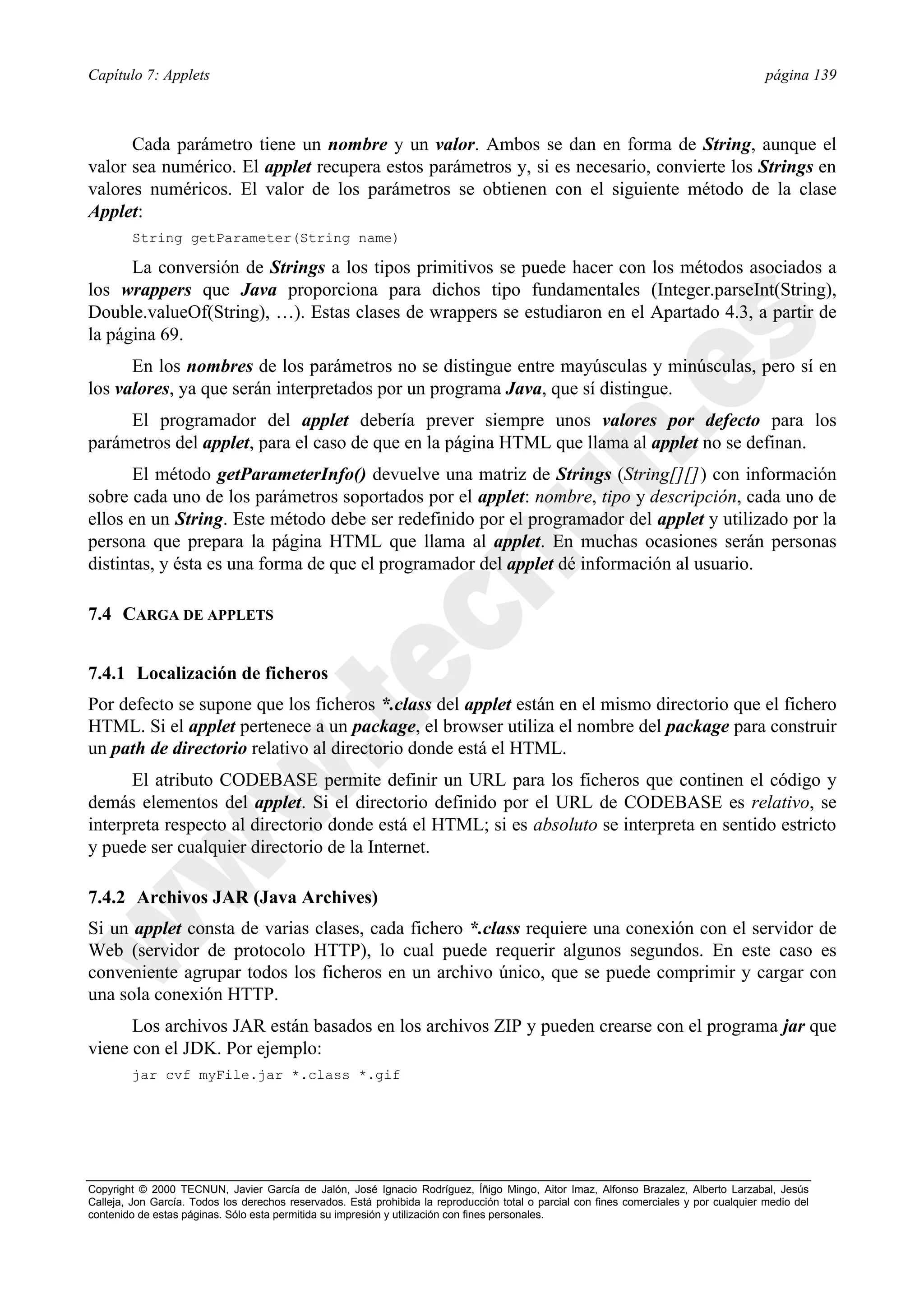 Capítulo 7: Applets                                                                                                                      página 139



      Cada parámetro tiene un nombre y un valor. Ambos se dan en forma de String, aunque el
valor sea numérico. El applet recupera estos parámetros y, si es necesario, convierte los Strings en
valores numéricos. El valor de los parámetros se obtienen con el siguiente método de la clase
Applet:
        String getParameter(String name)

      La conversión de Strings a los tipos primitivos se puede hacer con los métodos asociados a
los wrappers que Java proporciona para dichos tipo fundamentales (Integer.parseInt(String),
Double.valueOf(String), …). Estas clases de wrappers se estudiaron en el Apartado 4.3, a partir de
la página 69.
      En los nombres de los parámetros no se distingue entre mayúsculas y minúsculas, pero sí en
los valores, ya que serán interpretados por un programa Java, que sí distingue.
     El programador del applet debería prever siempre unos valores por defecto para los
parámetros del applet, para el caso de que en la página HTML que llama al applet no se definan.
       El método getParameterInfo() devuelve una matriz de Strings (String[][]) con información
sobre cada uno de los parámetros soportados por el applet: nombre, tipo y descripción, cada uno de
ellos en un String. Este método debe ser redefinido por el programador del applet y utilizado por la
persona que prepara la página HTML que llama al applet. En muchas ocasiones serán personas
distintas, y ésta es una forma de que el programador del applet dé información al usuario.

7.4 CARGA DE APPLETS


7.4.1 Localización de ficheros
Por defecto se supone que los ficheros *.class del applet están en el mismo directorio que el fichero
HTML. Si el applet pertenece a un package, el browser utiliza el nombre del package para construir
un path de directorio relativo al directorio donde está el HTML.
      El atributo CODEBASE permite definir un URL para los ficheros que continen el código y
demás elementos del applet. Si el directorio definido por el URL de CODEBASE es relativo, se
interpreta respecto al directorio donde está el HTML; si es absoluto se interpreta en sentido estricto
y puede ser cualquier directorio de la Internet.

7.4.2 Archivos JAR (Java Archives)
Si un applet consta de varias clases, cada fichero *.class requiere una conexión con el servidor de
Web (servidor de protocolo HTTP), lo cual puede requerir algunos segundos. En este caso es
conveniente agrupar todos los ficheros en un archivo único, que se puede comprimir y cargar con
una sola conexión HTTP.
      Los archivos JAR están basados en los archivos ZIP y pueden crearse con el programa jar que
viene con el JDK. Por ejemplo:
        jar cvf myFile.jar *.class *.gif




Copyright © 2000 TECNUN, Javier García de Jalón, José Ignacio Rodríguez, Íñigo Mingo, Aitor Imaz, Alfonso Brazalez, Alberto Larzabal, Jesús
Calleja, Jon García. Todos los derechos reservados. Está prohibida la reproducción total o parcial con fines comerciales y por cualquier medio del
contenido de estas páginas. Sólo esta permitida su impresión y utilización con fines personales.
 