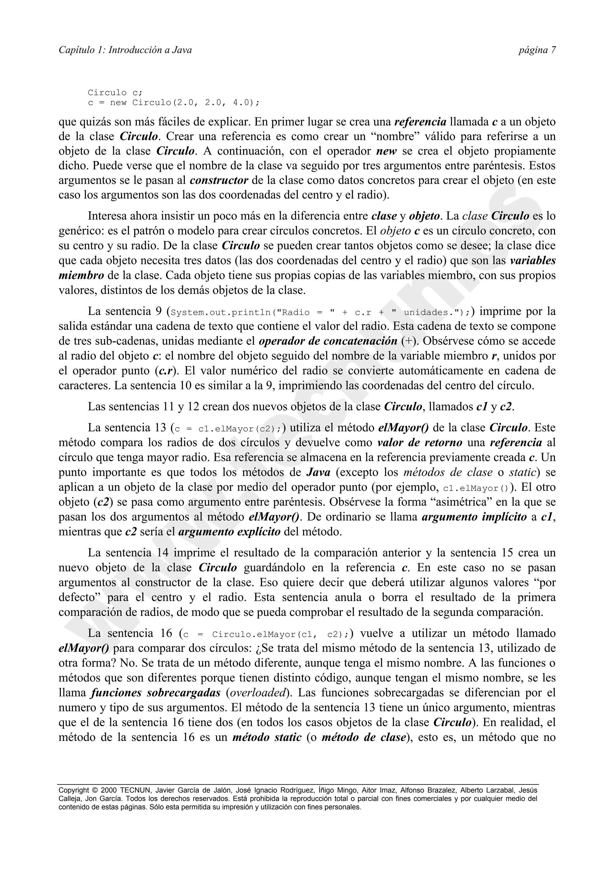 Capítulo 1: Introducción a Java                                                                                                             página 7



        Circulo c;
        c = new Circulo(2.0, 2.0, 4.0);

que quizás son más fáciles de explicar. En primer lugar se crea una referencia llamada c a un objeto
de la clase Circulo. Crear una referencia es como crear un “nombre” válido para referirse a un
objeto de la clase Circulo. A continuación, con el operador new se crea el objeto propiamente
dicho. Puede verse que el nombre de la clase va seguido por tres argumentos entre paréntesis. Estos
argumentos se le pasan al constructor de la clase como datos concretos para crear el objeto (en este
caso los argumentos son las dos coordenadas del centro y el radio).
      Interesa ahora insistir un poco más en la diferencia entre clase y objeto. La clase Circulo es lo
genérico: es el patrón o modelo para crear círculos concretos. El objeto c es un círculo concreto, con
su centro y su radio. De la clase Circulo se pueden crear tantos objetos como se desee; la clase dice
que cada objeto necesita tres datos (las dos coordenadas del centro y el radio) que son las variables
miembro de la clase. Cada objeto tiene sus propias copias de las variables miembro, con sus propios
valores, distintos de los demás objetos de la clase.
      La sentencia 9 (System.out.println("Radio = " + c.r + " unidades.");) imprime por la
salida estándar una cadena de texto que contiene el valor del radio. Esta cadena de texto se compone
de tres sub-cadenas, unidas mediante el operador de concatenación (+). Obsérvese cómo se accede
al radio del objeto c: el nombre del objeto seguido del nombre de la variable miembro r, unidos por
el operador punto (c.r). El valor numérico del radio se convierte automáticamente en cadena de
caracteres. La sentencia 10 es similar a la 9, imprimiendo las coordenadas del centro del círculo.
        Las sentencias 11 y 12 crean dos nuevos objetos de la clase Circulo, llamados c1 y c2.
      La sentencia 13 (c = c1.elMayor(c2);) utiliza el método elMayor() de la clase Circulo. Este
método compara los radios de dos círculos y devuelve como valor de retorno una referencia al
círculo que tenga mayor radio. Esa referencia se almacena en la referencia previamente creada c. Un
punto importante es que todos los métodos de Java (excepto los métodos de clase o static) se
aplican a un objeto de la clase por medio del operador punto (por ejemplo, c1.elMayor()). El otro
objeto (c2) se pasa como argumento entre paréntesis. Obsérvese la forma “asimétrica” en la que se
pasan los dos argumentos al método elMayor(). De ordinario se llama argumento implícito a c1,
mientras que c2 sería el argumento explícito del método.
      La sentencia 14 imprime el resultado de la comparación anterior y la sentencia 15 crea un
nuevo objeto de la clase Circulo guardándolo en la referencia c. En este caso no se pasan
argumentos al constructor de la clase. Eso quiere decir que deberá utilizar algunos valores “por
defecto” para el centro y el radio. Esta sentencia anula o borra el resultado de la primera
comparación de radios, de modo que se pueda comprobar el resultado de la segunda comparación.
      La sentencia 16 (c = Circulo.elMayor(c1, c2);) vuelve a utilizar un método llamado
elMayor() para comparar dos círculos: ¿Se trata del mismo método de la sentencia 13, utilizado de
otra forma? No. Se trata de un método diferente, aunque tenga el mismo nombre. A las funciones o
métodos que son diferentes porque tienen distinto código, aunque tengan el mismo nombre, se les
llama funciones sobrecargadas (overloaded). Las funciones sobrecargadas se diferencian por el
numero y tipo de sus argumentos. El método de la sentencia 13 tiene un único argumento, mientras
que el de la sentencia 16 tiene dos (en todos los casos objetos de la clase Circulo). En realidad, el
método de la sentencia 16 es un método static (o método de clase), esto es, un método que no



Copyright © 2000 TECNUN, Javier García de Jalón, José Ignacio Rodríguez, Íñigo Mingo, Aitor Imaz, Alfonso Brazalez, Alberto Larzabal, Jesús
Calleja, Jon García. Todos los derechos reservados. Está prohibida la reproducción total o parcial con fines comerciales y por cualquier medio del
contenido de estas páginas. Sólo esta permitida su impresión y utilización con fines personales.
 