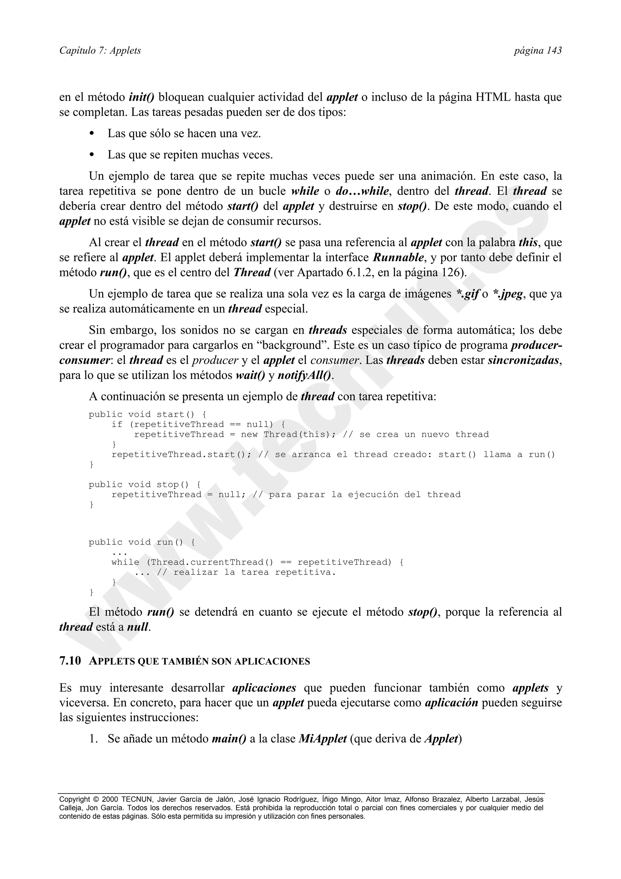 Capítulo 7: Applets                                                                                                                      página 143



en el método init() bloquean cualquier actividad del applet o incluso de la página HTML hasta que
se completan. Las tareas pesadas pueden ser de dos tipos:
        •     Las que sólo se hacen una vez.
        •     Las que se repiten muchas veces.
      Un ejemplo de tarea que se repite muchas veces puede ser una animación. En este caso, la
tarea repetitiva se pone dentro de un bucle while o do…while, dentro del thread. El thread se
debería crear dentro del método start() del applet y destruirse en stop(). De este modo, cuando el
applet no está visible se dejan de consumir recursos.
      Al crear el thread en el método start() se pasa una referencia al applet con la palabra this, que
se refiere al applet. El applet deberá implementar la interface Runnable, y por tanto debe definir el
método run(), que es el centro del Thread (ver Apartado 6.1.2, en la página 126).
      Un ejemplo de tarea que se realiza una sola vez es la carga de imágenes *.gif o *.jpeg, que ya
se realiza automáticamente en un thread especial.
      Sin embargo, los sonidos no se cargan en threads especiales de forma automática; los debe
crear el programador para cargarlos en “background”. Este es un caso típico de programa producer-
consumer: el thread es el producer y el applet el consumer. Las threads deben estar sincronizadas,
para lo que se utilizan los métodos wait() y notifyAll().
        A continuación se presenta un ejemplo de thread con tarea repetitiva:
        public void start() {
            if (repetitiveThread == null) {
                repetitiveThread = new Thread(this); // se crea un nuevo thread
            }
            repetitiveThread.start(); // se arranca el thread creado: start() llama a run()
        }

        public void stop() {
            repetitiveThread = null; // para parar la ejecución del thread
        }


        public void run() {
            ...
            while (Thread.currentThread() == repetitiveThread) {
                ... // realizar la tarea repetitiva.
            }
        }

     El método run() se detendrá en cuanto se ejecute el método stop(), porque la referencia al
thread está a null.

7.10 APPLETS QUE TAMBIÉN SON APLICACIONES

Es muy interesante desarrollar aplicaciones que pueden funcionar también como applets y
viceversa. En concreto, para hacer que un applet pueda ejecutarse como aplicación pueden seguirse
las siguientes instrucciones:
        1. Se añade un método main() a la clase MiApplet (que deriva de Applet)



Copyright © 2000 TECNUN, Javier García de Jalón, José Ignacio Rodríguez, Íñigo Mingo, Aitor Imaz, Alfonso Brazalez, Alberto Larzabal, Jesús
Calleja, Jon García. Todos los derechos reservados. Está prohibida la reproducción total o parcial con fines comerciales y por cualquier medio del
contenido de estas páginas. Sólo esta permitida su impresión y utilización con fines personales.
 