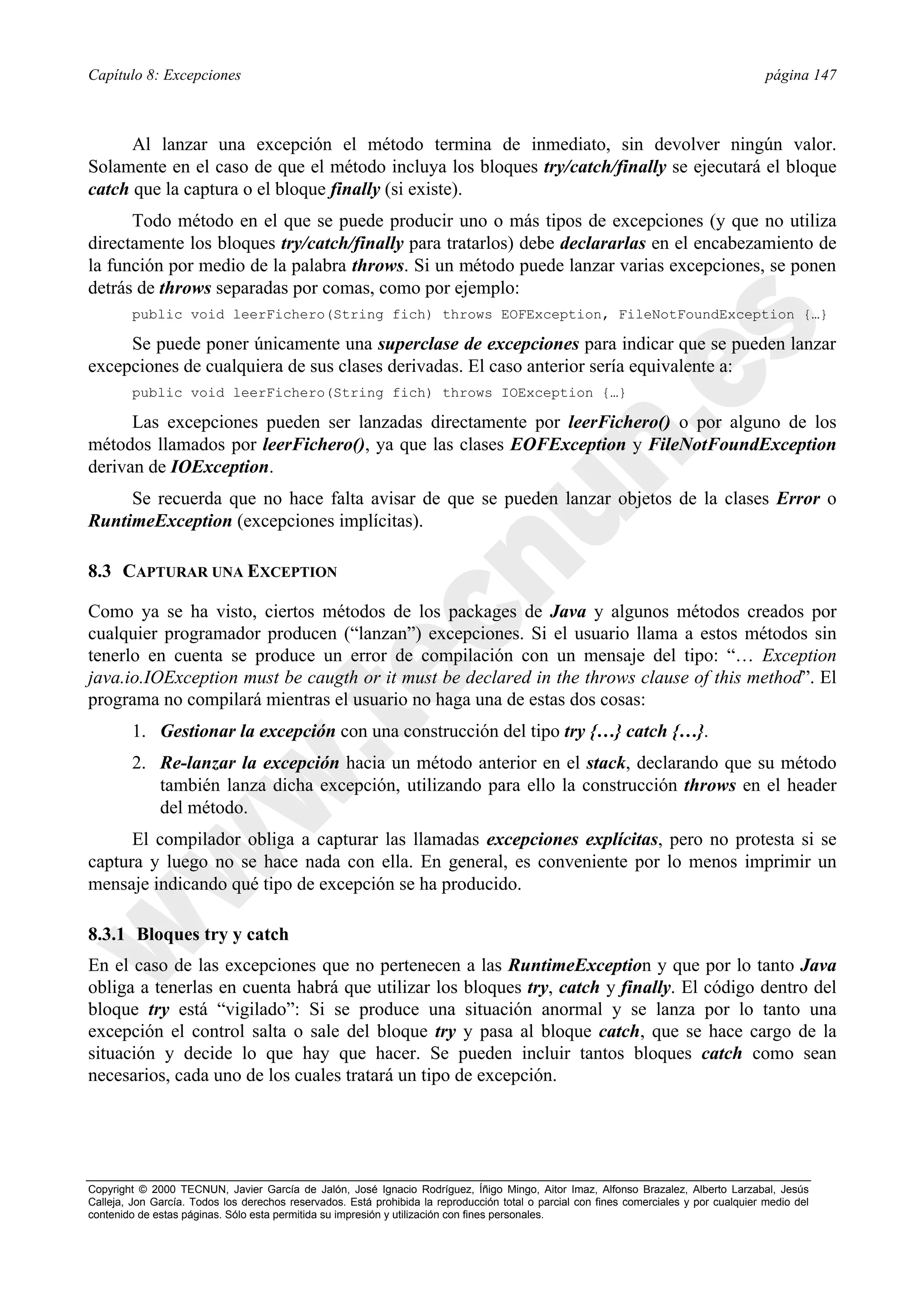 Capítulo 8: Excepciones                                                                                                                  página 147



      Al lanzar una excepción el método termina de inmediato, sin devolver ningún valor.
Solamente en el caso de que el método incluya los bloques try/catch/finally se ejecutará el bloque
catch que la captura o el bloque finally (si existe).
      Todo método en el que se puede producir uno o más tipos de excepciones (y que no utiliza
directamente los bloques try/catch/finally para tratarlos) debe declararlas en el encabezamiento de
la función por medio de la palabra throws. Si un método puede lanzar varias excepciones, se ponen
detrás de throws separadas por comas, como por ejemplo:
        public void leerFichero(String fich) throws EOFException, FileNotFoundException {…}

     Se puede poner únicamente una superclase de excepciones para indicar que se pueden lanzar
excepciones de cualquiera de sus clases derivadas. El caso anterior sería equivalente a:
        public void leerFichero(String fich) throws IOException {…}

      Las excepciones pueden ser lanzadas directamente por leerFichero() o por alguno de los
métodos llamados por leerFichero(), ya que las clases EOFException y FileNotFoundException
derivan de IOException.
     Se recuerda que no hace falta avisar de que se pueden lanzar objetos de la clases Error o
RuntimeException (excepciones implícitas).

8.3 CAPTURAR UNA EXCEPTION

Como ya se ha visto, ciertos métodos de los packages de Java y algunos métodos creados por
cualquier programador producen (“lanzan”) excepciones. Si el usuario llama a estos métodos sin
tenerlo en cuenta se produce un error de compilación con un mensaje del tipo: “… Exception
java.io.IOException must be caugth or it must be declared in the throws clause of this method”. El
programa no compilará mientras el usuario no haga una de estas dos cosas:
        1. Gestionar la excepción con una construcción del tipo try {…} catch {…}.
        2. Re-lanzar la excepción hacia un método anterior en el stack, declarando que su método
           también lanza dicha excepción, utilizando para ello la construcción throws en el header
           del método.
      El compilador obliga a capturar las llamadas excepciones explícitas, pero no protesta si se
captura y luego no se hace nada con ella. En general, es conveniente por lo menos imprimir un
mensaje indicando qué tipo de excepción se ha producido.

8.3.1 Bloques try y catch
En el caso de las excepciones que no pertenecen a las RuntimeException y que por lo tanto Java
obliga a tenerlas en cuenta habrá que utilizar los bloques try, catch y finally. El código dentro del
bloque try está “vigilado”: Si se produce una situación anormal y se lanza por lo tanto una
excepción el control salta o sale del bloque try y pasa al bloque catch, que se hace cargo de la
situación y decide lo que hay que hacer. Se pueden incluir tantos bloques catch como sean
necesarios, cada uno de los cuales tratará un tipo de excepción.




Copyright © 2000 TECNUN, Javier García de Jalón, José Ignacio Rodríguez, Íñigo Mingo, Aitor Imaz, Alfonso Brazalez, Alberto Larzabal, Jesús
Calleja, Jon García. Todos los derechos reservados. Está prohibida la reproducción total o parcial con fines comerciales y por cualquier medio del
contenido de estas páginas. Sólo esta permitida su impresión y utilización con fines personales.
 