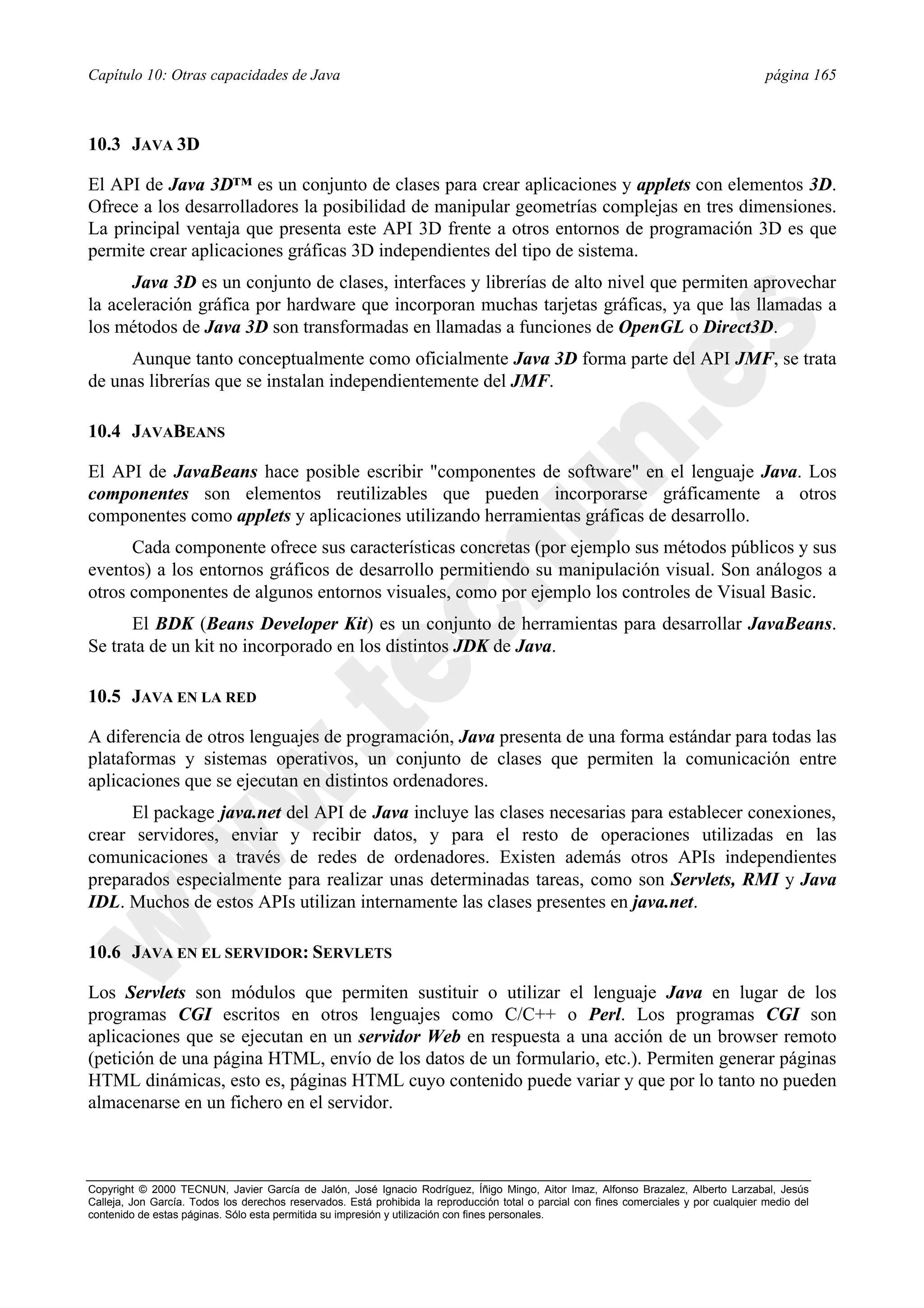Capítulo 10: Otras capacidades de Java                                                                                                   página 165



10.3 JAVA 3D

El API de Java 3D™ es un conjunto de clases para crear aplicaciones y applets con elementos 3D.
Ofrece a los desarrolladores la posibilidad de manipular geometrías complejas en tres dimensiones.
La principal ventaja que presenta este API 3D frente a otros entornos de programación 3D es que
permite crear aplicaciones gráficas 3D independientes del tipo de sistema.
      Java 3D es un conjunto de clases, interfaces y librerías de alto nivel que permiten aprovechar
la aceleración gráfica por hardware que incorporan muchas tarjetas gráficas, ya que las llamadas a
los métodos de Java 3D son transformadas en llamadas a funciones de OpenGL o Direct3D.
     Aunque tanto conceptualmente como oficialmente Java 3D forma parte del API JMF, se trata
de unas librerías que se instalan independientemente del JMF.

10.4 JAVABEANS

El API de JavaBeans hace posible escribir "componentes de software" en el lenguaje Java. Los
componentes son elementos reutilizables que pueden incorporarse gráficamente a otros
componentes como applets y aplicaciones utilizando herramientas gráficas de desarrollo.
      Cada componente ofrece sus características concretas (por ejemplo sus métodos públicos y sus
eventos) a los entornos gráficos de desarrollo permitiendo su manipulación visual. Son análogos a
otros componentes de algunos entornos visuales, como por ejemplo los controles de Visual Basic.
      El BDK (Beans Developer Kit) es un conjunto de herramientas para desarrollar JavaBeans.
Se trata de un kit no incorporado en los distintos JDK de Java.

10.5 JAVA EN LA RED

A diferencia de otros lenguajes de programación, Java presenta de una forma estándar para todas las
plataformas y sistemas operativos, un conjunto de clases que permiten la comunicación entre
aplicaciones que se ejecutan en distintos ordenadores.
      El package java.net del API de Java incluye las clases necesarias para establecer conexiones,
crear servidores, enviar y recibir datos, y para el resto de operaciones utilizadas en las
comunicaciones a través de redes de ordenadores. Existen además otros APIs independientes
preparados especialmente para realizar unas determinadas tareas, como son Servlets, RMI y Java
IDL. Muchos de estos APIs utilizan internamente las clases presentes en java.net.

10.6 JAVA EN EL SERVIDOR: SERVLETS

Los Servlets son módulos que permiten sustituir o utilizar el lenguaje Java en lugar de los
programas CGI escritos en otros lenguajes como C/C++ o Perl. Los programas CGI son
aplicaciones que se ejecutan en un servidor Web en respuesta a una acción de un browser remoto
(petición de una página HTML, envío de los datos de un formulario, etc.). Permiten generar páginas
HTML dinámicas, esto es, páginas HTML cuyo contenido puede variar y que por lo tanto no pueden
almacenarse en un fichero en el servidor.



Copyright © 2000 TECNUN, Javier García de Jalón, José Ignacio Rodríguez, Íñigo Mingo, Aitor Imaz, Alfonso Brazalez, Alberto Larzabal, Jesús
Calleja, Jon García. Todos los derechos reservados. Está prohibida la reproducción total o parcial con fines comerciales y por cualquier medio del
contenido de estas páginas. Sólo esta permitida su impresión y utilización con fines personales.
 