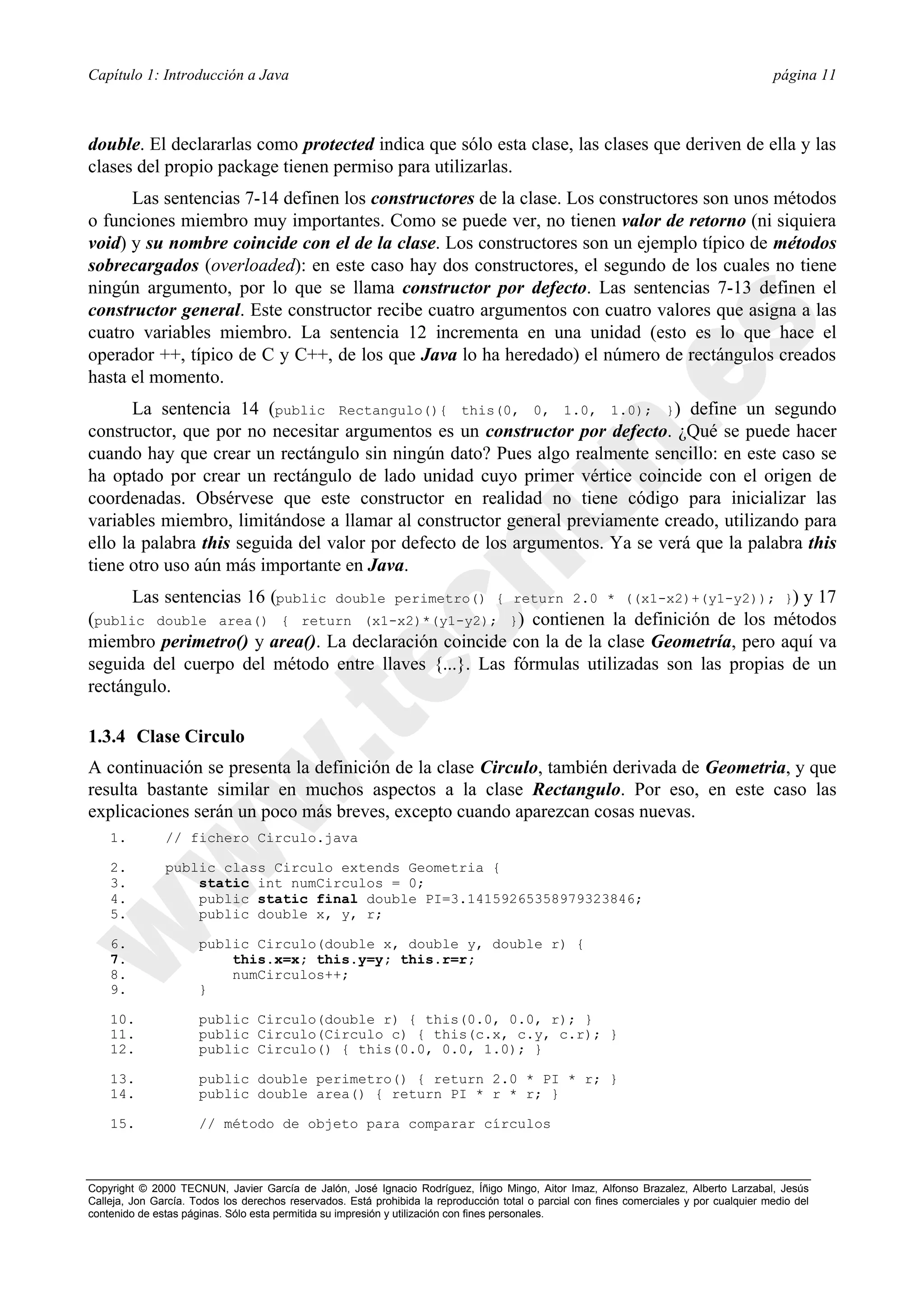 Capítulo 1: Introducción a Java                                                                                                           página 11



double. El declararlas como protected indica que sólo esta clase, las clases que deriven de ella y las
clases del propio package tienen permiso para utilizarlas.
      Las sentencias 7-14 definen los constructores de la clase. Los constructores son unos métodos
o funciones miembro muy importantes. Como se puede ver, no tienen valor de retorno (ni siquiera
void) y su nombre coincide con el de la clase. Los constructores son un ejemplo típico de métodos
sobrecargados (overloaded): en este caso hay dos constructores, el segundo de los cuales no tiene
ningún argumento, por lo que se llama constructor por defecto. Las sentencias 7-13 definen el
constructor general. Este constructor recibe cuatro argumentos con cuatro valores que asigna a las
cuatro variables miembro. La sentencia 12 incrementa en una unidad (esto es lo que hace el
operador ++, típico de C y C++, de los que Java lo ha heredado) el número de rectángulos creados
hasta el momento.
       La sentencia 14 (public Rectangulo(){ this(0, 0, 1.0, 1.0); }) define un segundo
constructor, que por no necesitar argumentos es un constructor por defecto. ¿Qué se puede hacer
cuando hay que crear un rectángulo sin ningún dato? Pues algo realmente sencillo: en este caso se
ha optado por crear un rectángulo de lado unidad cuyo primer vértice coincide con el origen de
coordenadas. Obsérvese que este constructor en realidad no tiene código para inicializar las
variables miembro, limitándose a llamar al constructor general previamente creado, utilizando para
ello la palabra this seguida del valor por defecto de los argumentos. Ya se verá que la palabra this
tiene otro uso aún más importante en Java.
      Las sentencias 16 (public double perimetro() { return 2.0 * ((x1-x2)+(y1-y2)); }) y 17
(public double area() { return (x1-x2)*(y1-y2); }) contienen la definición de los métodos
miembro perimetro() y area(). La declaración coincide con la de la clase Geometría, pero aquí va
seguida del cuerpo del método entre llaves {...}. Las fórmulas utilizadas son las propias de un
rectángulo.

1.3.4 Clase Circulo
A continuación se presenta la definición de la clase Circulo, también derivada de Geometria, y que
resulta bastante similar en muchos aspectos a la clase Rectangulo. Por eso, en este caso las
explicaciones serán un poco más breves, excepto cuando aparezcan cosas nuevas.
    1.         // fichero Circulo.java

    2.         public class Circulo extends Geometria {
    3.             static int numCirculos = 0;
    4.             public static final double PI=3.14159265358979323846;
    5.             public double x, y, r;

    6.                public Circulo(double x, double y, double r) {
    7.                    this.x=x; this.y=y; this.r=r;
    8.                    numCirculos++;
    9.                }

    10.               public Circulo(double r) { this(0.0, 0.0, r); }
    11.               public Circulo(Circulo c) { this(c.x, c.y, c.r); }
    12.               public Circulo() { this(0.0, 0.0, 1.0); }

    13.               public double perimetro() { return 2.0 * PI * r; }
    14.               public double area() { return PI * r * r; }

    15.               // método de objeto para comparar círculos



Copyright © 2000 TECNUN, Javier García de Jalón, José Ignacio Rodríguez, Íñigo Mingo, Aitor Imaz, Alfonso Brazalez, Alberto Larzabal, Jesús
Calleja, Jon García. Todos los derechos reservados. Está prohibida la reproducción total o parcial con fines comerciales y por cualquier medio del
contenido de estas páginas. Sólo esta permitida su impresión y utilización con fines personales.
 