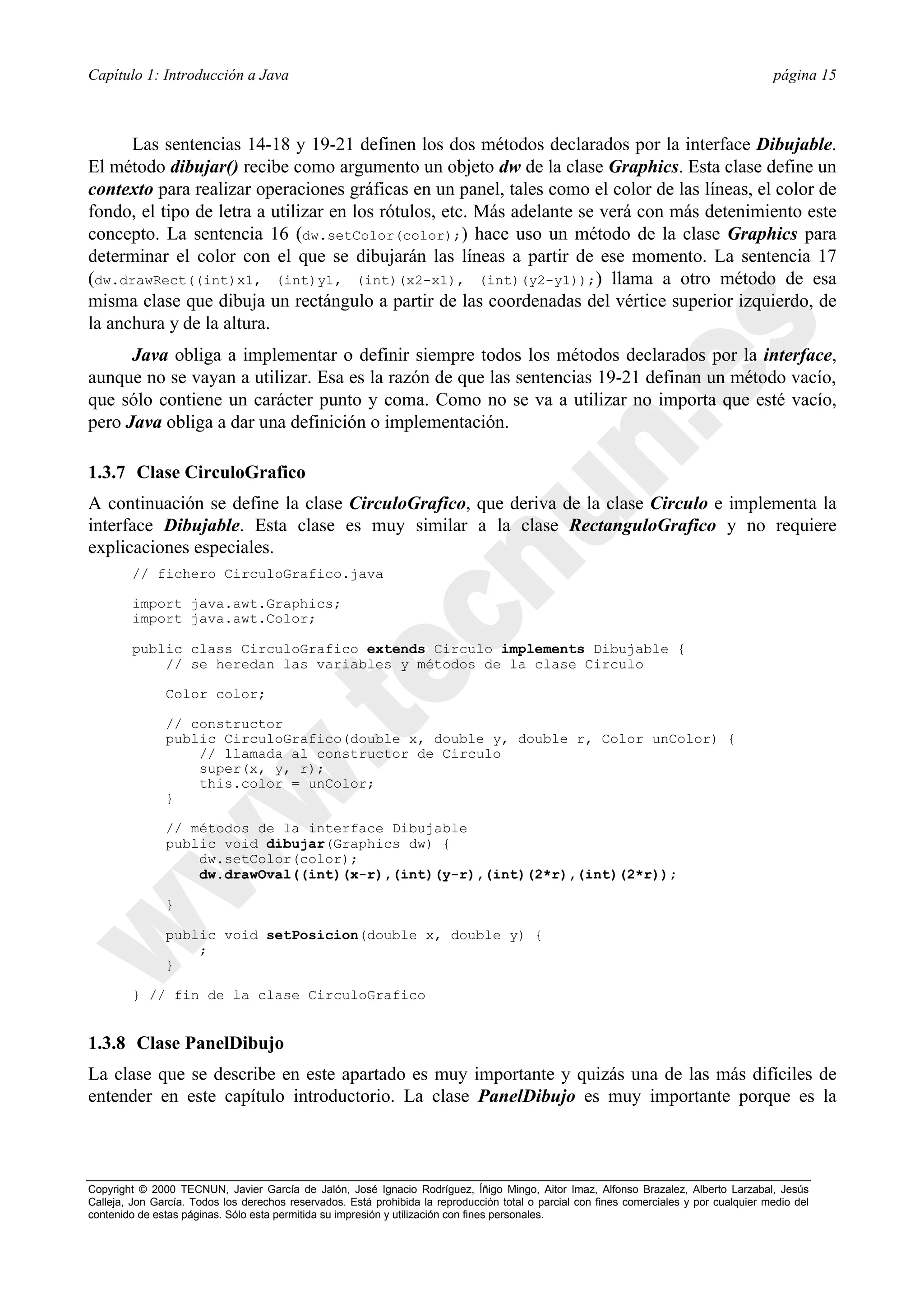 Capítulo 1: Introducción a Java                                                                                                           página 15



      Las sentencias 14-18 y 19-21 definen los dos métodos declarados por la interface Dibujable.
El método dibujar() recibe como argumento un objeto dw de la clase Graphics. Esta clase define un
contexto para realizar operaciones gráficas en un panel, tales como el color de las líneas, el color de
fondo, el tipo de letra a utilizar en los rótulos, etc. Más adelante se verá con más detenimiento este
concepto. La sentencia 16 (dw.setColor(color);) hace uso un método de la clase Graphics para
determinar el color con el que se dibujarán las líneas a partir de ese momento. La sentencia 17
(dw.drawRect((int)x1, (int)y1, (int)(x2-x1), (int)(y2-y1));) llama a otro método de esa
misma clase que dibuja un rectángulo a partir de las coordenadas del vértice superior izquierdo, de
la anchura y de la altura.
      Java obliga a implementar o definir siempre todos los métodos declarados por la interface,
aunque no se vayan a utilizar. Esa es la razón de que las sentencias 19-21 definan un método vacío,
que sólo contiene un carácter punto y coma. Como no se va a utilizar no importa que esté vacío,
pero Java obliga a dar una definición o implementación.

1.3.7 Clase CirculoGrafico
A continuación se define la clase CirculoGrafico, que deriva de la clase Circulo e implementa la
interface Dibujable. Esta clase es muy similar a la clase RectanguloGrafico y no requiere
explicaciones especiales.
        // fichero CirculoGrafico.java

        import java.awt.Graphics;
        import java.awt.Color;

        public class CirculoGrafico extends Circulo implements Dibujable {
            // se heredan las variables y métodos de la clase Circulo

               Color color;

               // constructor
               public CirculoGrafico(double x, double y, double r, Color unColor) {
                   // llamada al constructor de Circulo
                   super(x, y, r);
                   this.color = unColor;
               }

               // métodos de la interface Dibujable
               public void dibujar(Graphics dw) {
                   dw.setColor(color);
                   dw.drawOval((int)(x-r),(int)(y-r),(int)(2*r),(int)(2*r));

               }

               public void setPosicion(double x, double y) {
                   ;
               }

        } // fin de la clase CirculoGrafico


1.3.8 Clase PanelDibujo
La clase que se describe en este apartado es muy importante y quizás una de las más difíciles de
entender en este capítulo introductorio. La clase PanelDibujo es muy importante porque es la



Copyright © 2000 TECNUN, Javier García de Jalón, José Ignacio Rodríguez, Íñigo Mingo, Aitor Imaz, Alfonso Brazalez, Alberto Larzabal, Jesús
Calleja, Jon García. Todos los derechos reservados. Está prohibida la reproducción total o parcial con fines comerciales y por cualquier medio del
contenido de estas páginas. Sólo esta permitida su impresión y utilización con fines personales.
 