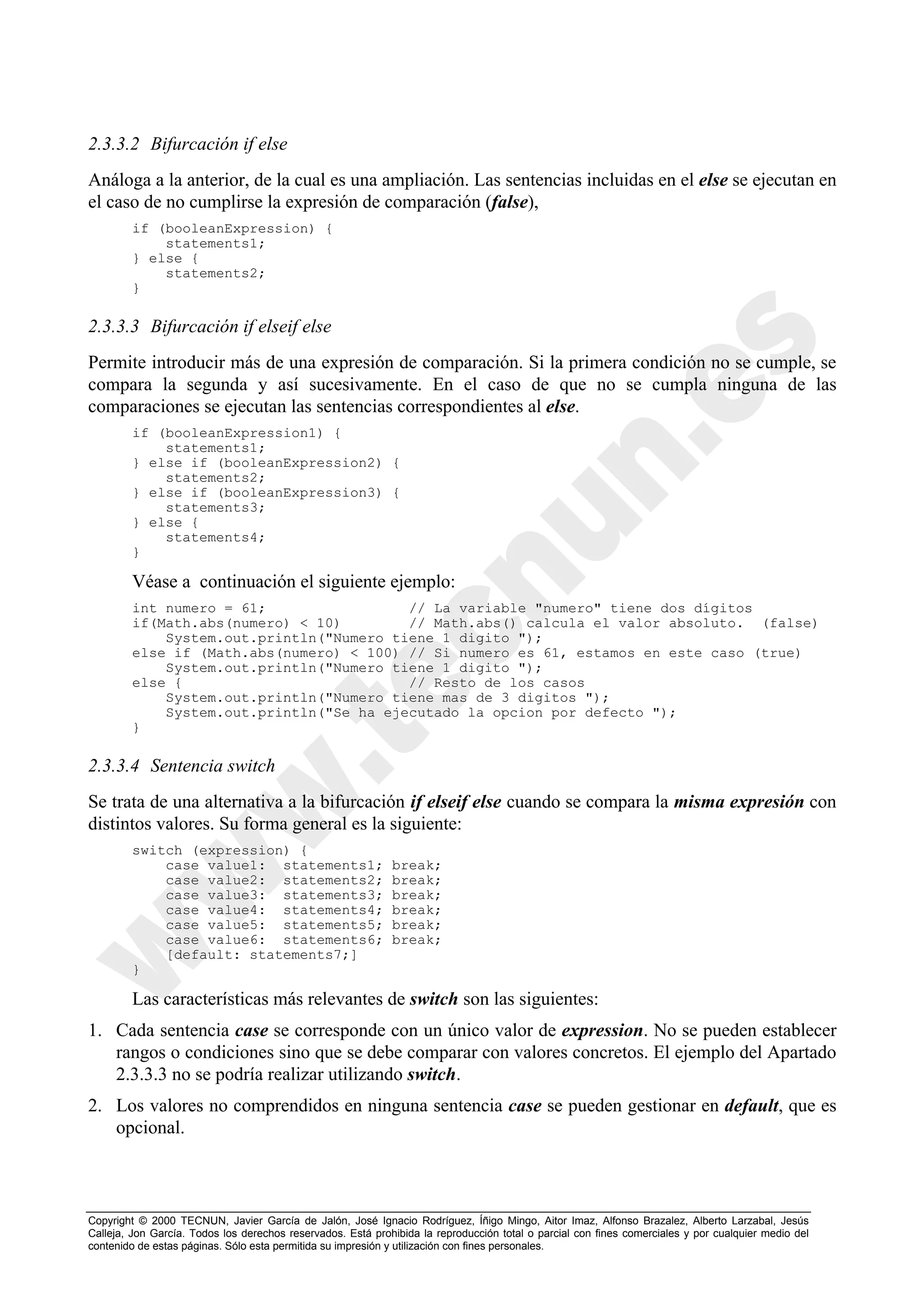 2.3.3.2 Bifurcación if else
Análoga a la anterior, de la cual es una ampliación. Las sentencias incluidas en el else se ejecutan en
el caso de no cumplirse la expresión de comparación (false),
        if (booleanExpression) {
            statements1;
        } else {
            statements2;
        }

2.3.3.3 Bifurcación if elseif else
Permite introducir más de una expresión de comparación. Si la primera condición no se cumple, se
compara la segunda y así sucesivamente. En el caso de que no se cumpla ninguna de las
comparaciones se ejecutan las sentencias correspondientes al else.
        if (booleanExpression1) {
            statements1;
        } else if (booleanExpression2) {
            statements2;
        } else if (booleanExpression3) {
            statements3;
        } else {
            statements4;
        }

        Véase a continuación el siguiente ejemplo:
        int numero = 61;                 // La variable "numero" tiene dos dígitos
        if(Math.abs(numero) < 10)        // Math.abs() calcula el valor absoluto. (false)
            System.out.println("Numero tiene 1 digito ");
        else if (Math.abs(numero) < 100) // Si numero es 61, estamos en este caso (true)
            System.out.println("Numero tiene 1 digito ");
        else {                           // Resto de los casos
            System.out.println("Numero tiene mas de 3 digitos ");
            System.out.println("Se ha ejecutado la opcion por defecto ");
        }

2.3.3.4 Sentencia switch
Se trata de una alternativa a la bifurcación if elseif else cuando se compara la misma expresión con
distintos valores. Su forma general es la siguiente:
        switch (expression) {
            case value1: statements1;                        break;
            case value2: statements2;                        break;
            case value3: statements3;                        break;
            case value4: statements4;                        break;
            case value5: statements5;                        break;
            case value6: statements6;                        break;
            [default: statements7;]
        }

        Las características más relevantes de switch son las siguientes:
1. Cada sentencia case se corresponde con un único valor de expression. No se pueden establecer
   rangos o condiciones sino que se debe comparar con valores concretos. El ejemplo del Apartado
   2.3.3.3 no se podría realizar utilizando switch.
2. Los valores no comprendidos en ninguna sentencia case se pueden gestionar en default, que es
   opcional.



Copyright © 2000 TECNUN, Javier García de Jalón, José Ignacio Rodríguez, Íñigo Mingo, Aitor Imaz, Alfonso Brazalez, Alberto Larzabal, Jesús
Calleja, Jon García. Todos los derechos reservados. Está prohibida la reproducción total o parcial con fines comerciales y por cualquier medio del
contenido de estas páginas. Sólo esta permitida su impresión y utilización con fines personales.
 