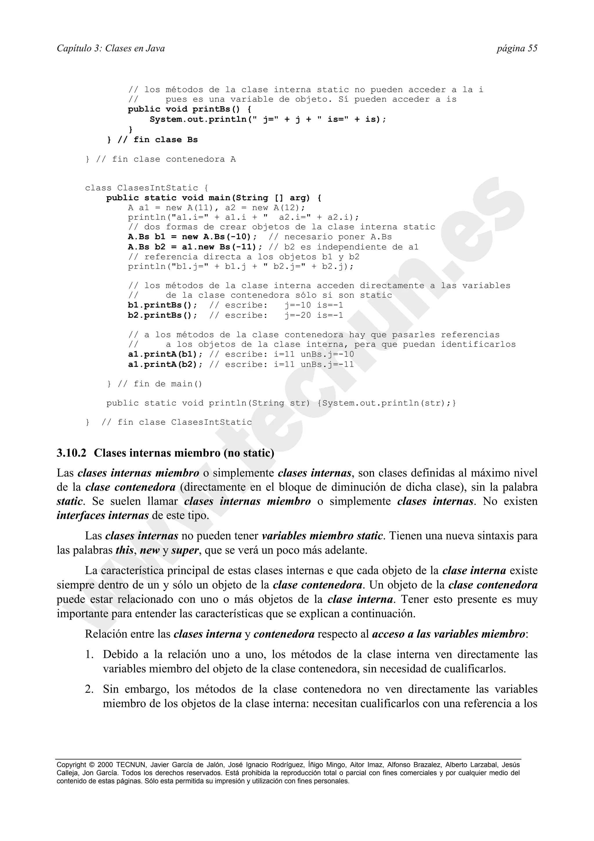 Capítulo 3: Clases en Java                                                                                                                página 55



                   // los métodos de la clase interna static no pueden acceder a la i
                   //     pues es una variable de objeto. Sí pueden acceder a is
                   public void printBs() {
                       System.out.println(" j=" + j + " is=" + is);
                   }
               } // fin clase Bs

        } // fin clase contenedora A


        class ClasesIntStatic {
            public static void main(String [] arg) {
                A a1 = new A(11), a2 = new A(12);
                println("a1.i=" + a1.i + " a2.i=" + a2.i);
                // dos formas de crear objetos de la clase interna static
                A.Bs b1 = new A.Bs(-10); // necesario poner A.Bs
                A.Bs b2 = a1.new Bs(-11); // b2 es independiente de a1
                // referencia directa a los objetos b1 y b2
                println("b1.j=" + b1.j + " b2.j=" + b2.j);

                      // los métodos de la clase interna acceden directamente a las variables
                      //     de la clase contenedora sólo si son static
                      b1.printBs(); // escribe:    j=-10 is=-1
                      b2.printBs(); // escribe:    j=-20 is=-1

                      // a los métodos de la clase contenedora hay que pasarles referencias
                      //     a los objetos de la clase interna, pera que puedan identificarlos
                      a1.printA(b1); // escribe: i=11 unBs.j=-10
                      a1.printA(b2); // escribe: i=11 unBs.j=-11

               } // fin de main()

               public static void println(String str) {System.out.println(str);}

        }     // fin clase ClasesIntStatic


3.10.2 Clases internas miembro (no static)
Las clases internas miembro o simplemente clases internas, son clases definidas al máximo nivel
de la clase contenedora (directamente en el bloque de diminución de dicha clase), sin la palabra
static. Se suelen llamar clases internas miembro o simplemente clases internas. No existen
interfaces internas de este tipo.
      Las clases internas no pueden tener variables miembro static. Tienen una nueva sintaxis para
las palabras this, new y super, que se verá un poco más adelante.
     La característica principal de estas clases internas e que cada objeto de la clase interna existe
siempre dentro de un y sólo un objeto de la clase contenedora. Un objeto de la clase contenedora
puede estar relacionado con uno o más objetos de la clase interna. Tener esto presente es muy
importante para entender las características que se explican a continuación.
        Relación entre las clases interna y contenedora respecto al acceso a las variables miembro:
        1. Debido a la relación uno a uno, los métodos de la clase interna ven directamente las
           variables miembro del objeto de la clase contenedora, sin necesidad de cualificarlos.
        2. Sin embargo, los métodos de la clase contenedora no ven directamente las variables
           miembro de los objetos de la clase interna: necesitan cualificarlos con una referencia a los



Copyright © 2000 TECNUN, Javier García de Jalón, José Ignacio Rodríguez, Íñigo Mingo, Aitor Imaz, Alfonso Brazalez, Alberto Larzabal, Jesús
Calleja, Jon García. Todos los derechos reservados. Está prohibida la reproducción total o parcial con fines comerciales y por cualquier medio del
contenido de estas páginas. Sólo esta permitida su impresión y utilización con fines personales.
 