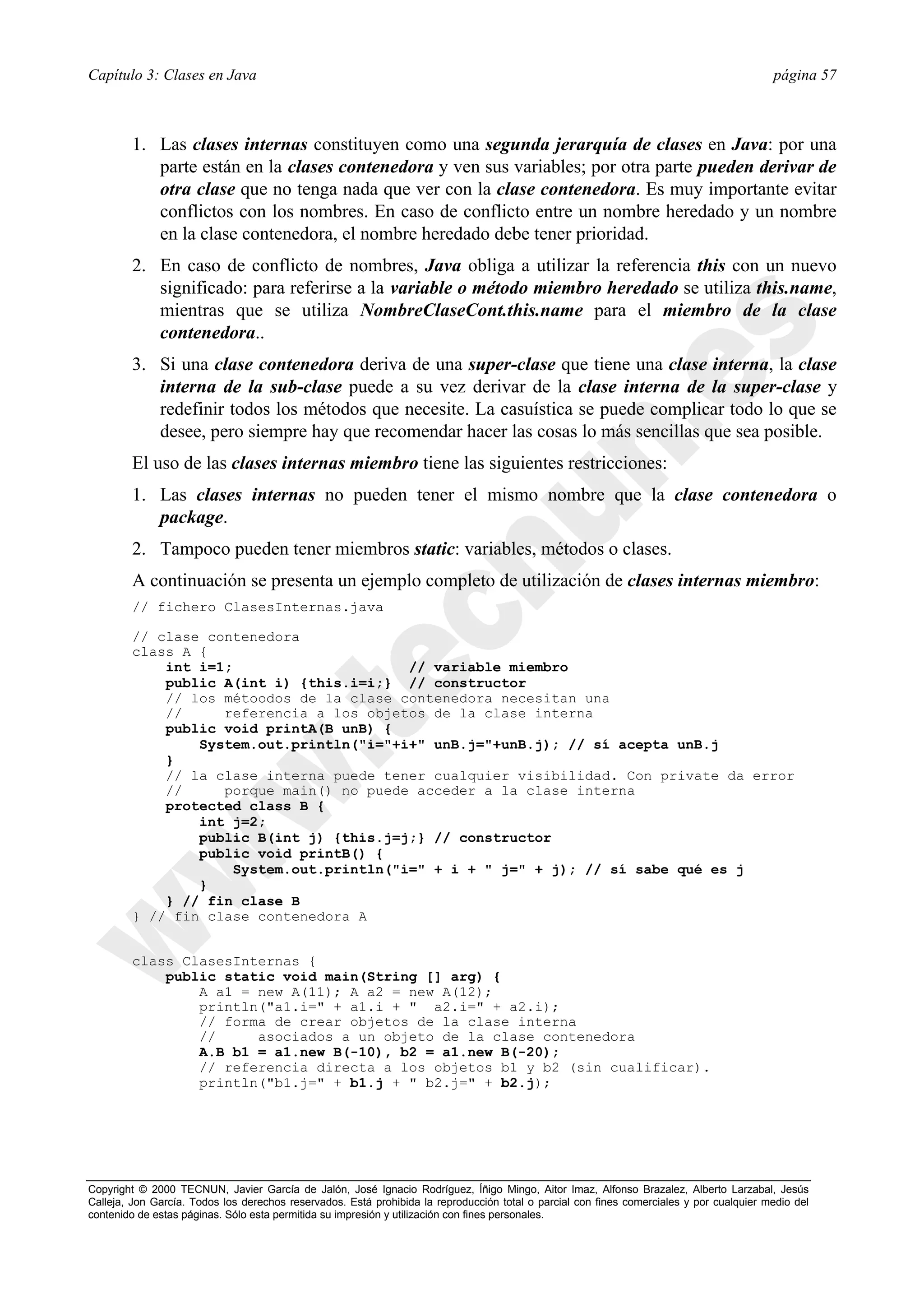 Capítulo 3: Clases en Java                                                                                                                página 57



        1. Las clases internas constituyen como una segunda jerarquía de clases en Java: por una
           parte están en la clases contenedora y ven sus variables; por otra parte pueden derivar de
           otra clase que no tenga nada que ver con la clase contenedora. Es muy importante evitar
           conflictos con los nombres. En caso de conflicto entre un nombre heredado y un nombre
           en la clase contenedora, el nombre heredado debe tener prioridad.
        2. En caso de conflicto de nombres, Java obliga a utilizar la referencia this con un nuevo
           significado: para referirse a la variable o método miembro heredado se utiliza this.name,
           mientras que se utiliza NombreClaseCont.this.name para el miembro de la clase
           contenedora..
        3. Si una clase contenedora deriva de una super-clase que tiene una clase interna, la clase
           interna de la sub-clase puede a su vez derivar de la clase interna de la super-clase y
           redefinir todos los métodos que necesite. La casuística se puede complicar todo lo que se
           desee, pero siempre hay que recomendar hacer las cosas lo más sencillas que sea posible.
        El uso de las clases internas miembro tiene las siguientes restricciones:
        1. Las clases internas no pueden tener el mismo nombre que la clase contenedora o
           package.
        2. Tampoco pueden tener miembros static: variables, métodos o clases.
        A continuación se presenta un ejemplo completo de utilización de clases internas miembro:
        // fichero ClasesInternas.java

        // clase contenedora
        class A {
            int i=1;                     // variable miembro
            public A(int i) {this.i=i;} // constructor
            // los métoodos de la clase contenedora necesitan una
            //     referencia a los objetos de la clase interna
            public void printA(B unB) {
                System.out.println("i="+i+" unB.j="+unB.j); // sí acepta unB.j
            }
            // la clase interna puede tener cualquier visibilidad. Con private da error
            //     porque main() no puede acceder a la clase interna
            protected class B {
                int j=2;
                public B(int j) {this.j=j;} // constructor
                public void printB() {
                    System.out.println("i=" + i + " j=" + j); // sí sabe qué es j
                }
            } // fin clase B
        } // fin clase contenedora A


        class ClasesInternas {
            public static void main(String [] arg) {
                A a1 = new A(11); A a2 = new A(12);
                println("a1.i=" + a1.i + " a2.i=" + a2.i);
                // forma de crear objetos de la clase interna
                //     asociados a un objeto de la clase contenedora
                A.B b1 = a1.new B(-10), b2 = a1.new B(-20);
                // referencia directa a los objetos b1 y b2 (sin cualificar).
                println("b1.j=" + b1.j + " b2.j=" + b2.j);




Copyright © 2000 TECNUN, Javier García de Jalón, José Ignacio Rodríguez, Íñigo Mingo, Aitor Imaz, Alfonso Brazalez, Alberto Larzabal, Jesús
Calleja, Jon García. Todos los derechos reservados. Está prohibida la reproducción total o parcial con fines comerciales y por cualquier medio del
contenido de estas páginas. Sólo esta permitida su impresión y utilización con fines personales.
 