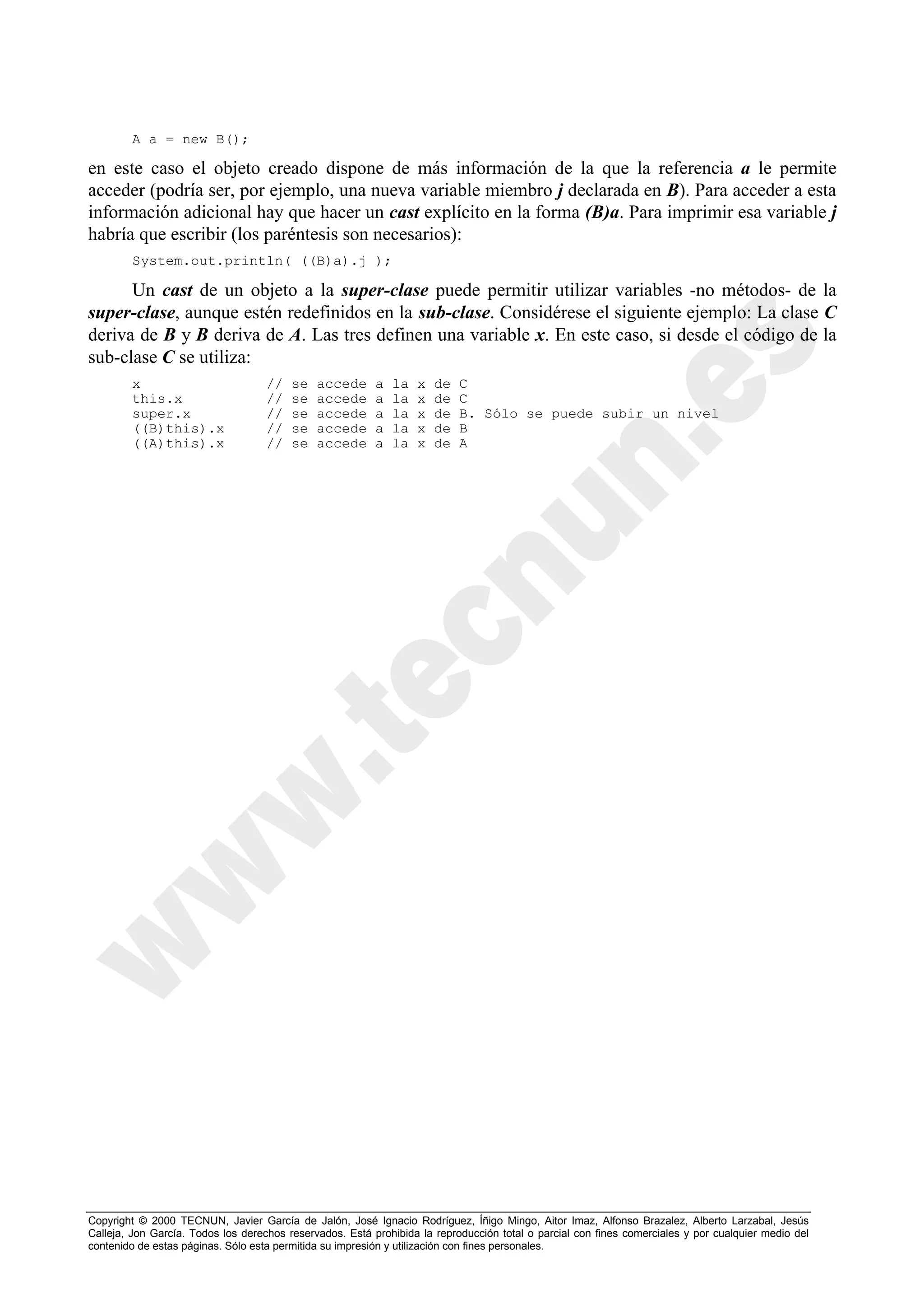 A a = new B();

en este caso el objeto creado dispone de más información de la que la referencia a le permite
acceder (podría ser, por ejemplo, una nueva variable miembro j declarada en B). Para acceder a esta
información adicional hay que hacer un cast explícito en la forma (B)a. Para imprimir esa variable j
habría que escribir (los paréntesis son necesarios):
        System.out.println( ((B)a).j );

      Un cast de un objeto a la super-clase puede permitir utilizar variables -no métodos- de la
super-clase, aunque estén redefinidos en la sub-clase. Considérese el siguiente ejemplo: La clase C
deriva de B y B deriva de A. Las tres definen una variable x. En este caso, si desde el código de la
sub-clase C se utiliza:
        x                           //   se   accede      a   la   x   de   C
        this.x                      //   se   accede      a   la   x   de   C
        super.x                     //   se   accede      a   la   x   de   B. Sólo se puede subir un nivel
        ((B)this).x                 //   se   accede      a   la   x   de   B
        ((A)this).x                 //   se   accede      a   la   x   de   A




Copyright © 2000 TECNUN, Javier García de Jalón, José Ignacio Rodríguez, Íñigo Mingo, Aitor Imaz, Alfonso Brazalez, Alberto Larzabal, Jesús
Calleja, Jon García. Todos los derechos reservados. Está prohibida la reproducción total o parcial con fines comerciales y por cualquier medio del
contenido de estas páginas. Sólo esta permitida su impresión y utilización con fines personales.
 