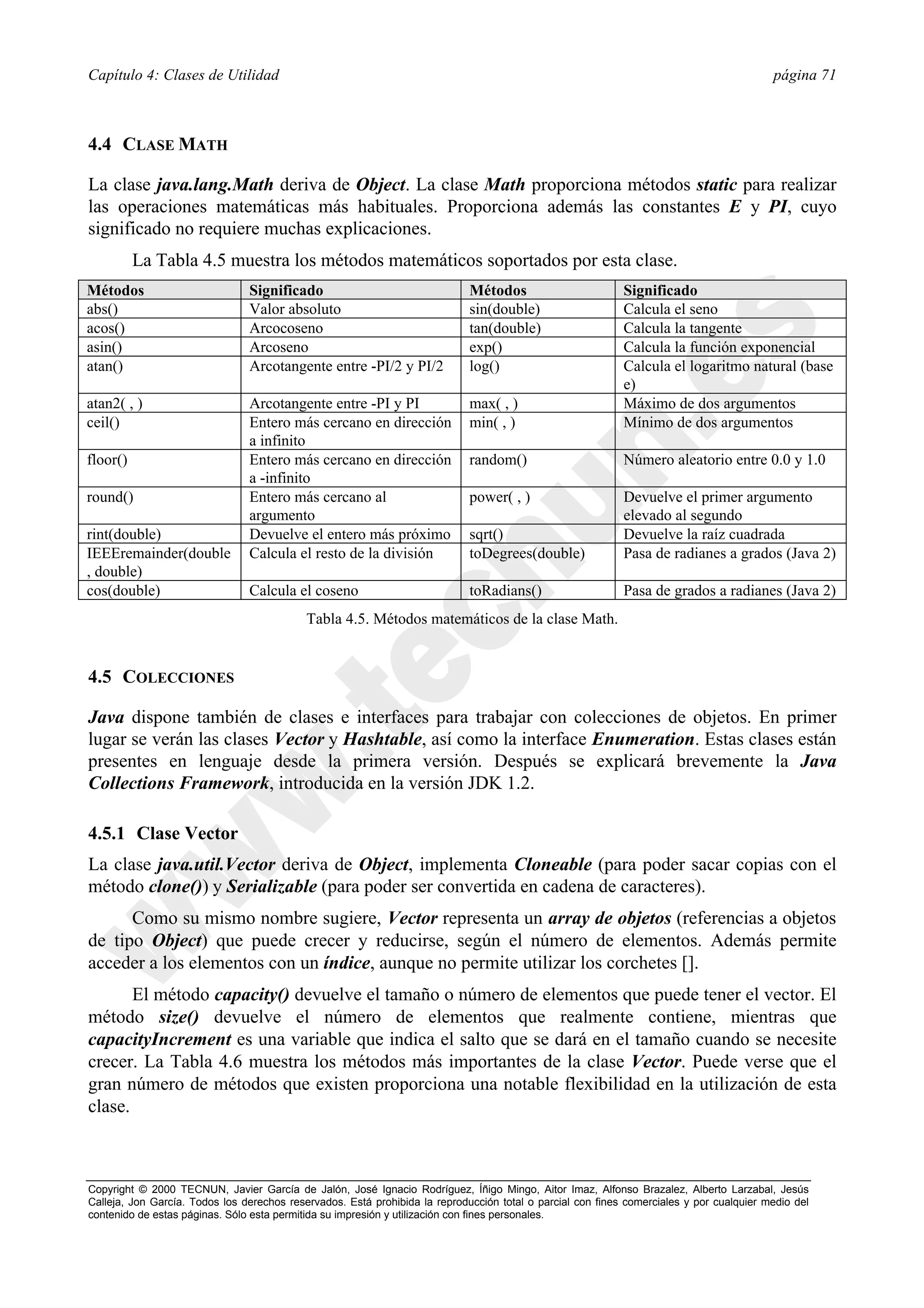 Capítulo 4: Clases de Utilidad                                                                                                            página 71



4.4 CLASE MATH

La clase java.lang.Math deriva de Object. La clase Math proporciona métodos static para realizar
las operaciones matemáticas más habituales. Proporciona además las constantes E y PI, cuyo
significado no requiere muchas explicaciones.
          La Tabla 4.5 muestra los métodos matemáticos soportados por esta clase.
Métodos                         Significado                                  Métodos                        Significado
abs()                           Valor absoluto                               sin(double)                    Calcula el seno
acos()                          Arcocoseno                                   tan(double)                    Calcula la tangente
asin()                          Arcoseno                                     exp()                          Calcula la función exponencial
atan()                          Arcotangente entre -PI/2 y PI/2              log()                          Calcula el logaritmo natural (base
                                                                                                            e)
atan2( , )                      Arcotangente entre -PI y PI                  max( , )                       Máximo de dos argumentos
ceil()                          Entero más cercano en dirección              min( , )                       Mínimo de dos argumentos
                                a infinito
floor()                         Entero más cercano en dirección              random()                       Número aleatorio entre 0.0 y 1.0
                                a -infinito
round()                         Entero más cercano al                        power( , )                     Devuelve el primer argumento
                                argumento                                                                   elevado al segundo
rint(double)                    Devuelve el entero más próximo               sqrt()                         Devuelve la raíz cuadrada
IEEEremainder(double            Calcula el resto de la división              toDegrees(double)              Pasa de radianes a grados (Java 2)
, double)
cos(double)                     Calcula el coseno                            toRadians()                    Pasa de grados a radianes (Java 2)
                                            Tabla 4.5. Métodos matemáticos de la clase Math.


4.5 COLECCIONES

Java dispone también de clases e interfaces para trabajar con colecciones de objetos. En primer
lugar se verán las clases Vector y Hashtable, así como la interface Enumeration. Estas clases están
presentes en lenguaje desde la primera versión. Después se explicará brevemente la Java
Collections Framework, introducida en la versión JDK 1.2.

4.5.1 Clase Vector
La clase java.util.Vector deriva de Object, implementa Cloneable (para poder sacar copias con el
método clone()) y Serializable (para poder ser convertida en cadena de caracteres).
      Como su mismo nombre sugiere, Vector representa un array de objetos (referencias a objetos
de tipo Object) que puede crecer y reducirse, según el número de elementos. Además permite
acceder a los elementos con un índice, aunque no permite utilizar los corchetes [].
       El método capacity() devuelve el tamaño o número de elementos que puede tener el vector. El
método size() devuelve el número de elementos que realmente contiene, mientras que
capacityIncrement es una variable que indica el salto que se dará en el tamaño cuando se necesite
crecer. La Tabla 4.6 muestra los métodos más importantes de la clase Vector. Puede verse que el
gran número de métodos que existen proporciona una notable flexibilidad en la utilización de esta
clase.



Copyright © 2000 TECNUN, Javier García de Jalón, José Ignacio Rodríguez, Íñigo Mingo, Aitor Imaz, Alfonso Brazalez, Alberto Larzabal, Jesús
Calleja, Jon García. Todos los derechos reservados. Está prohibida la reproducción total o parcial con fines comerciales y por cualquier medio del
contenido de estas páginas. Sólo esta permitida su impresión y utilización con fines personales.
 