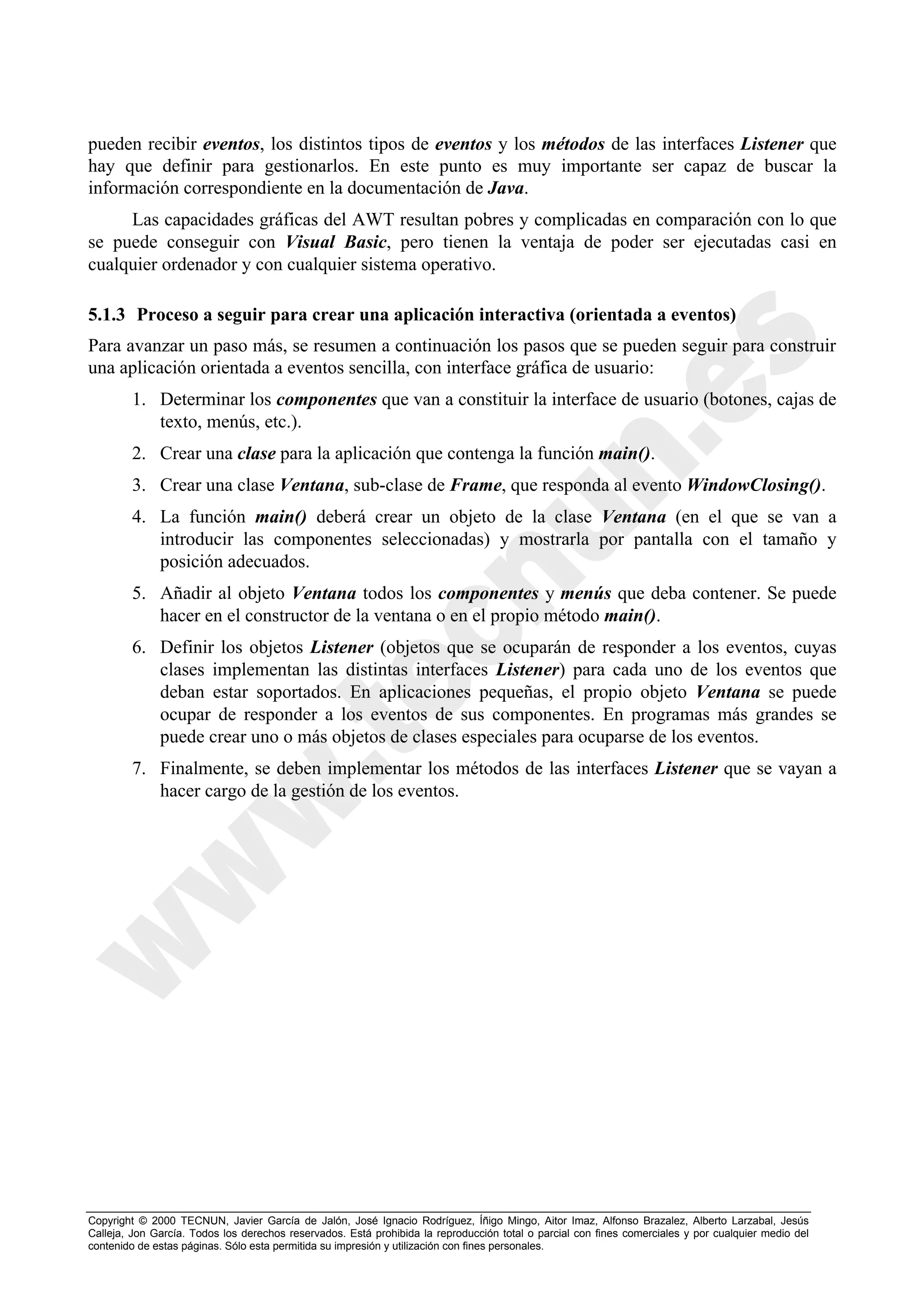 pueden recibir eventos, los distintos tipos de eventos y los métodos de las interfaces Listener que
hay que definir para gestionarlos. En este punto es muy importante ser capaz de buscar la
información correspondiente en la documentación de Java.
     Las capacidades gráficas del AWT resultan pobres y complicadas en comparación con lo que
se puede conseguir con Visual Basic, pero tienen la ventaja de poder ser ejecutadas casi en
cualquier ordenador y con cualquier sistema operativo.

5.1.3 Proceso a seguir para crear una aplicación interactiva (orientada a eventos)
Para avanzar un paso más, se resumen a continuación los pasos que se pueden seguir para construir
una aplicación orientada a eventos sencilla, con interface gráfica de usuario:
        1. Determinar los componentes que van a constituir la interface de usuario (botones, cajas de
           texto, menús, etc.).
        2. Crear una clase para la aplicación que contenga la función main().
        3. Crear una clase Ventana, sub-clase de Frame, que responda al evento WindowClosing().
        4. La función main() deberá crear un objeto de la clase Ventana (en el que se van a
           introducir las componentes seleccionadas) y mostrarla por pantalla con el tamaño y
           posición adecuados.
        5. Añadir al objeto Ventana todos los componentes y menús que deba contener. Se puede
           hacer en el constructor de la ventana o en el propio método main().
        6. Definir los objetos Listener (objetos que se ocuparán de responder a los eventos, cuyas
           clases implementan las distintas interfaces Listener) para cada uno de los eventos que
           deban estar soportados. En aplicaciones pequeñas, el propio objeto Ventana se puede
           ocupar de responder a los eventos de sus componentes. En programas más grandes se
           puede crear uno o más objetos de clases especiales para ocuparse de los eventos.
        7. Finalmente, se deben implementar los métodos de las interfaces Listener que se vayan a
           hacer cargo de la gestión de los eventos.




Copyright © 2000 TECNUN, Javier García de Jalón, José Ignacio Rodríguez, Íñigo Mingo, Aitor Imaz, Alfonso Brazalez, Alberto Larzabal, Jesús
Calleja, Jon García. Todos los derechos reservados. Está prohibida la reproducción total o parcial con fines comerciales y por cualquier medio del
contenido de estas páginas. Sólo esta permitida su impresión y utilización con fines personales.
 