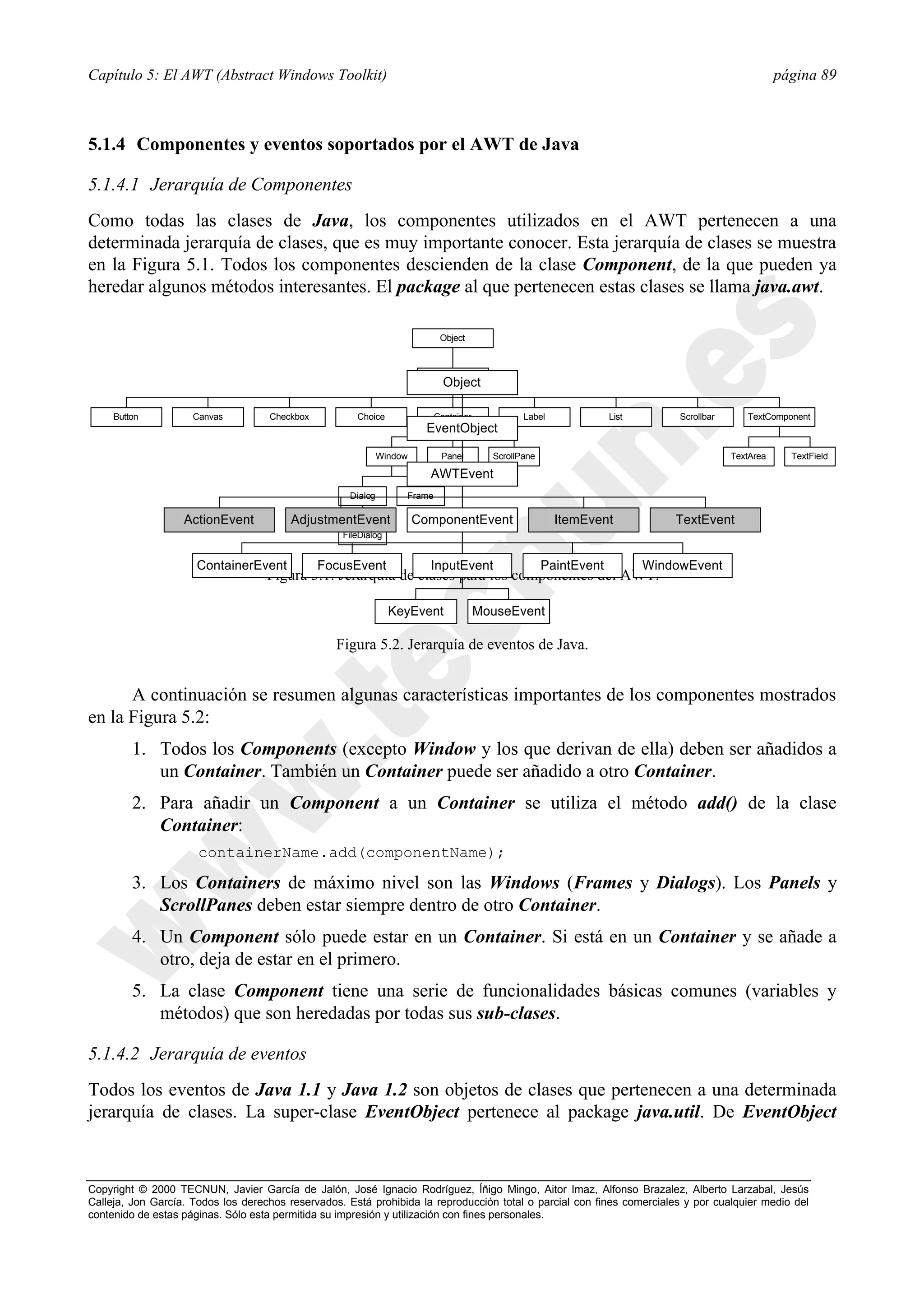Capítulo 5: El AWT (Abstract Windows Toolkit)                                                                                                         página 89



5.1.4 Componentes y eventos soportados por el AWT de Java

5.1.4.1 Jerarquía de Componentes
Como todas las clases de Java, los componentes utilizados en el AWT pertenecen a una
determinada jerarquía de clases, que es muy importante conocer. Esta jerarquía de clases se muestra
en la Figura 5.1. Todos los componentes descienden de la clase Component, de la que pueden ya
heredar algunos métodos interesantes. El package al que pertenecen estas clases se llama java.awt.

                                                                            Object



                                                                         Component
                                                                             Object

     Button          Canvas         Checkbox          Choice               Container            Label              List        Scrollbar      TextComponent
                                                                         EventObject

                                                              Window        Panel        ScrollPane                                        TextArea     TextField

                                                                         AWTEvent
                                                     Dialog        Frame

                   ActionEvent           AdjustmentEvent               ComponentEvent                   ItemEvent             TextEvent
                                                   FileDialog


                      ContainerEvent           FocusEvent                InputEvent                   PaintEvent          WindowEvent
                                    Figura 5.1. Jerarquía de clases para los componentes del AWT.

                                                                KeyEvent               MouseEvent

                                                  Figura 5.2. Jerarquía de eventos de Java.


      A continuación se resumen algunas características importantes de los componentes mostrados
en la Figura 5.2:
         1. Todos los Components (excepto Window y los que derivan de ella) deben ser añadidos a
            un Container. También un Container puede ser añadido a otro Container.
         2. Para añadir un Component a un Container se utiliza el método add() de la clase
            Container:
                      containerName.add(componentName);

         3. Los Containers de máximo nivel son las Windows (Frames y Dialogs). Los Panels y
            ScrollPanes deben estar siempre dentro de otro Container.
         4. Un Component sólo puede estar en un Container. Si está en un Container y se añade a
            otro, deja de estar en el primero.
         5. La clase Component tiene una serie de funcionalidades básicas comunes (variables y
            métodos) que son heredadas por todas sus sub-clases.

5.1.4.2 Jerarquía de eventos
Todos los eventos de Java 1.1 y Java 1.2 son objetos de clases que pertenecen a una determinada
jerarquía de clases. La super-clase EventObject pertenece al package java.util. De EventObject



Copyright © 2000 TECNUN, Javier García de Jalón, José Ignacio Rodríguez, Íñigo Mingo, Aitor Imaz, Alfonso Brazalez, Alberto Larzabal, Jesús
Calleja, Jon García. Todos los derechos reservados. Está prohibida la reproducción total o parcial con fines comerciales y por cualquier medio del
contenido de estas páginas. Sólo esta permitida su impresión y utilización con fines personales.
 