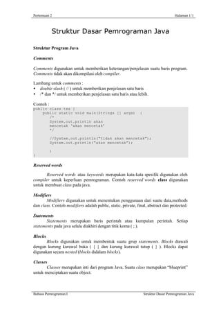 Pertemuan 2                                                                          Halaman 1/1



           Struktur Dasar Pemrograman Java

Struktur Program Java

Comments

Comments digunakan untuk memberikan keterangan/penjelasan suatu baris program.
Comments tidak akan dikompilasi oleh compiler.

Lambang untuk comments :
• double slash ( // ) untuk memberikan penjelasan satu baris
• /* dan */ untuk memberikan penjelasan satu baris atau lebih.

Contoh :
public class tes {
    public static void main(Strings [] args)                  {
       /*
       System.out.println akan
       mencetak ‘akan mencetak’
       */

           //System.out.println(“tidak akan mencetak”);
           System.out.println(“akan mencetak”);

           }
}

Reserved words

       Reserved words atau keywords merupakan kata-kata spesifik digunakan oleh
compiler untuk keperluan pemrograman. Contoh reserved words class digunakan
untuk membuat class pada java.

Modifiers
       Modifiers digunakan untuk menentukan penggunaan dari suatu data,methods
dan class. Contoh modifiers adalah public, static, private, final, abstract dan protected.

Statements
       Statements merupakan baris perintah atau kumpulan perintah. Setiap
statements pada java selalu diakhiri dengan titik koma ( ; ).

Blocks
       Blocks digunakan untuk membentuk suatu grup statements. Blocks diawali
dengan kurung kurawal buka ( { } dan kurung kurawal tutup ( } ). Blocks dapat
digunakan secara nested (blocks didalam blocks).

Classes
       Classes merupakan inti dari program Java. Suatu class merupakan “blueprint”
untuk menciptakan suatu object.



Bahasa Pemrograman I                                              Struktur Dasar Pemrograman Java
 