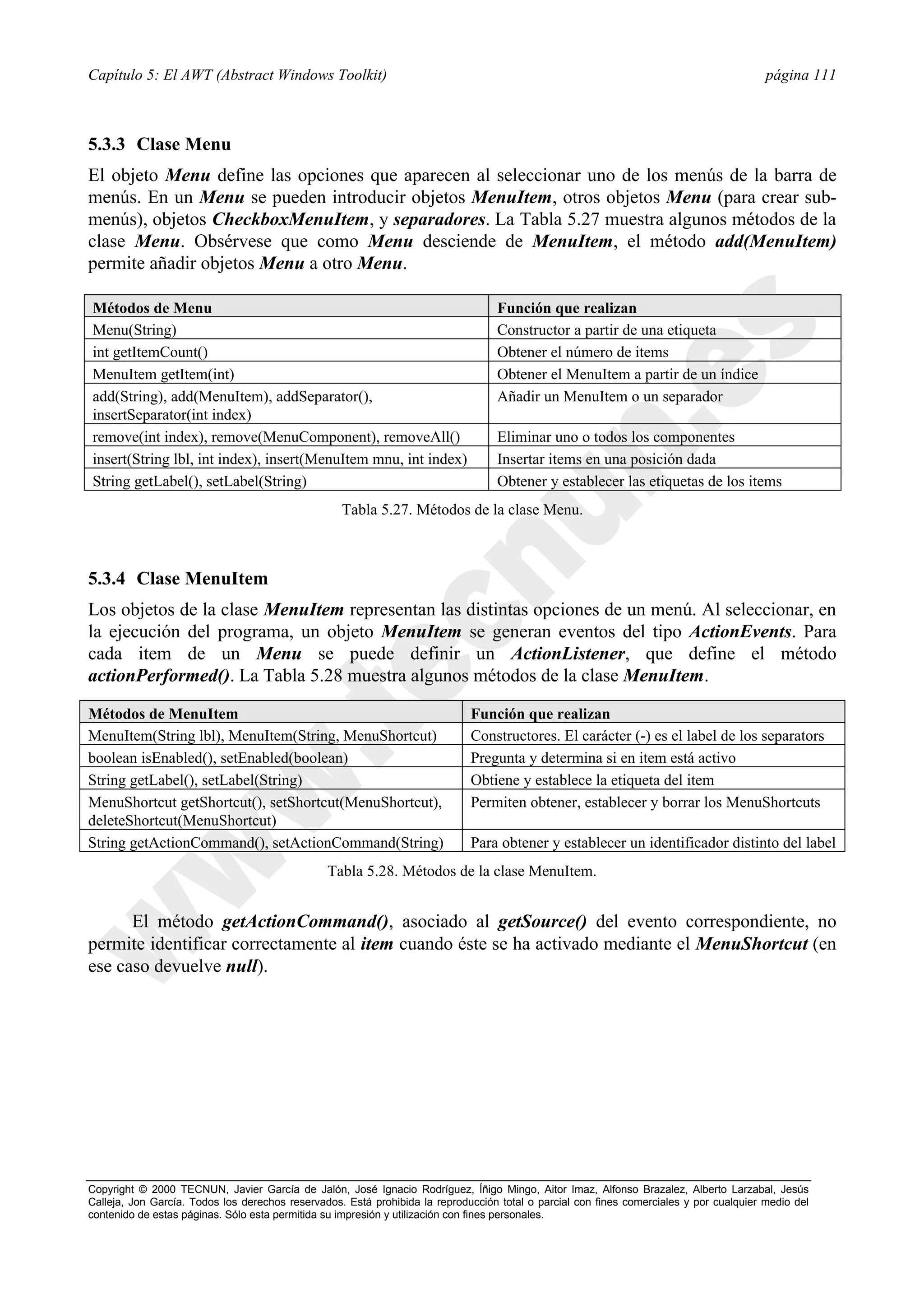 Capítulo 5: El AWT (Abstract Windows Toolkit)                                                                                            página 111



5.3.3 Clase Menu
El objeto Menu define las opciones que aparecen al seleccionar uno de los menús de la barra de
menús. En un Menu se pueden introducir objetos MenuItem, otros objetos Menu (para crear sub-
menús), objetos CheckboxMenuItem, y separadores. La Tabla 5.27 muestra algunos métodos de la
clase Menu. Obsérvese que como Menu desciende de MenuItem, el método add(MenuItem)
permite añadir objetos Menu a otro Menu.

Métodos de Menu                                                                   Función que realizan
Menu(String)                                                                      Constructor a partir de una etiqueta
int getItemCount()                                                                Obtener el número de items
MenuItem getItem(int)                                                             Obtener el MenuItem a partir de un índice
add(String), add(MenuItem), addSeparator(),                                       Añadir un MenuItem o un separador
insertSeparator(int index)
remove(int index), remove(MenuComponent), removeAll()                             Eliminar uno o todos los componentes
insert(String lbl, int index), insert(MenuItem mnu, int index)                    Insertar items en una posición dada
String getLabel(), setLabel(String)                                               Obtener y establecer las etiquetas de los items
                                                   Tabla 5.27. Métodos de la clase Menu.



5.3.4 Clase MenuItem
Los objetos de la clase MenuItem representan las distintas opciones de un menú. Al seleccionar, en
la ejecución del programa, un objeto MenuItem se generan eventos del tipo ActionEvents. Para
cada item de un Menu se puede definir un ActionListener, que define el método
actionPerformed(). La Tabla 5.28 muestra algunos métodos de la clase MenuItem.

Métodos de MenuItem                                                          Función que realizan
MenuItem(String lbl), MenuItem(String, MenuShortcut)                         Constructores. El carácter (-) es el label de los separators
boolean isEnabled(), setEnabled(boolean)                                     Pregunta y determina si en item está activo
String getLabel(), setLabel(String)                                          Obtiene y establece la etiqueta del item
MenuShortcut getShortcut(), setShortcut(MenuShortcut),                       Permiten obtener, establecer y borrar los MenuShortcuts
deleteShortcut(MenuShortcut)
String getActionCommand(), setActionCommand(String)                          Para obtener y establecer un identificador distinto del label
                                                Tabla 5.28. Métodos de la clase MenuItem.


      El método getActionCommand(), asociado al getSource() del evento correspondiente, no
permite identificar correctamente al item cuando éste se ha activado mediante el MenuShortcut (en
ese caso devuelve null).




Copyright © 2000 TECNUN, Javier García de Jalón, José Ignacio Rodríguez, Íñigo Mingo, Aitor Imaz, Alfonso Brazalez, Alberto Larzabal, Jesús
Calleja, Jon García. Todos los derechos reservados. Está prohibida la reproducción total o parcial con fines comerciales y por cualquier medio del
contenido de estas páginas. Sólo esta permitida su impresión y utilización con fines personales.
 