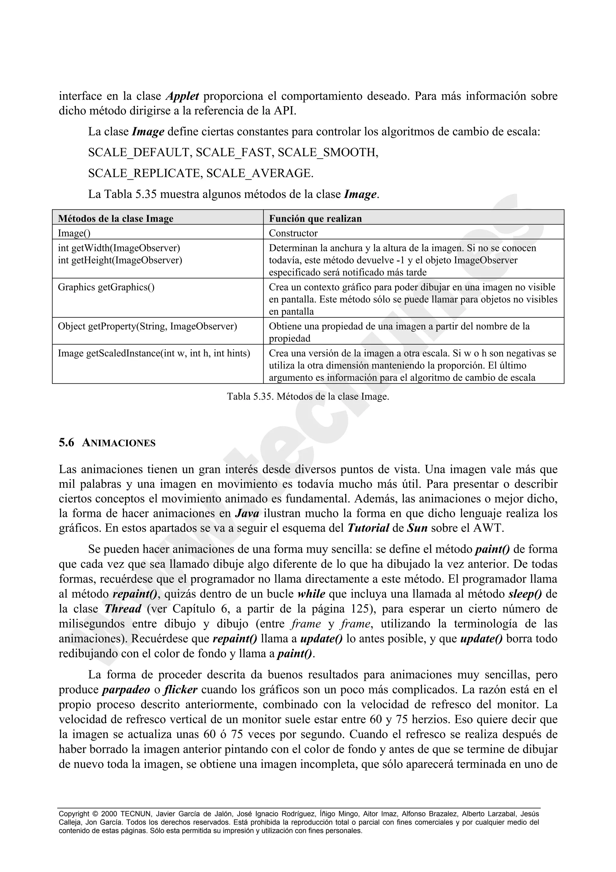 interface en la clase Applet proporciona el comportamiento deseado. Para más información sobre
dicho método dirigirse a la referencia de la API.
        La clase Image define ciertas constantes para controlar los algoritmos de cambio de escala:
        SCALE_DEFAULT, SCALE_FAST, SCALE_SMOOTH,
        SCALE_REPLICATE, SCALE_AVERAGE.
        La Tabla 5.35 muestra algunos métodos de la clase Image.
Métodos de la clase Image                                      Función que realizan
Image()                                                        Constructor
int getWidth(ImageObserver)                                    Determinan la anchura y la altura de la imagen. Si no se conocen
int getHeight(ImageObserver)                                   todavía, este método devuelve -1 y el objeto ImageObserver
                                                               especificado será notificado más tarde
Graphics getGraphics()                                         Crea un contexto gráfico para poder dibujar en una imagen no visible
                                                               en pantalla. Este método sólo se puede llamar para objetos no visibles
                                                               en pantalla
Object getProperty(String, ImageObserver)                      Obtiene una propiedad de una imagen a partir del nombre de la
                                                               propiedad
Image getScaledInstance(int w, int h, int hints)               Crea una versión de la imagen a otra escala. Si w o h son negativas se
                                                               utiliza la otra dimensión manteniendo la proporción. El último
                                                               argumento es información para el algoritmo de cambio de escala
                                                   Tabla 5.35. Métodos de la clase Image.



5.6 ANIMACIONES

Las animaciones tienen un gran interés desde diversos puntos de vista. Una imagen vale más que
mil palabras y una imagen en movimiento es todavía mucho más útil. Para presentar o describir
ciertos conceptos el movimiento animado es fundamental. Además, las animaciones o mejor dicho,
la forma de hacer animaciones en Java ilustran mucho la forma en que dicho lenguaje realiza los
gráficos. En estos apartados se va a seguir el esquema del Tutorial de Sun sobre el AWT.
      Se pueden hacer animaciones de una forma muy sencilla: se define el método paint() de forma
que cada vez que sea llamado dibuje algo diferente de lo que ha dibujado la vez anterior. De todas
formas, recuérdese que el programador no llama directamente a este método. El programador llama
al método repaint(), quizás dentro de un bucle while que incluya una llamada al método sleep() de
la clase Thread (ver Capítulo 6, a partir de la página 125), para esperar un cierto número de
milisegundos entre dibujo y dibujo (entre frame y frame, utilizando la terminología de las
animaciones). Recuérdese que repaint() llama a update() lo antes posible, y que update() borra todo
redibujando con el color de fondo y llama a paint().
      La forma de proceder descrita da buenos resultados para animaciones muy sencillas, pero
produce parpadeo o flicker cuando los gráficos son un poco más complicados. La razón está en el
propio proceso descrito anteriormente, combinado con la velocidad de refresco del monitor. La
velocidad de refresco vertical de un monitor suele estar entre 60 y 75 herzios. Eso quiere decir que
la imagen se actualiza unas 60 ó 75 veces por segundo. Cuando el refresco se realiza después de
haber borrado la imagen anterior pintando con el color de fondo y antes de que se termine de dibujar
de nuevo toda la imagen, se obtiene una imagen incompleta, que sólo aparecerá terminada en uno de


Copyright © 2000 TECNUN, Javier García de Jalón, José Ignacio Rodríguez, Íñigo Mingo, Aitor Imaz, Alfonso Brazalez, Alberto Larzabal, Jesús
Calleja, Jon García. Todos los derechos reservados. Está prohibida la reproducción total o parcial con fines comerciales y por cualquier medio del
contenido de estas páginas. Sólo esta permitida su impresión y utilización con fines personales.
 