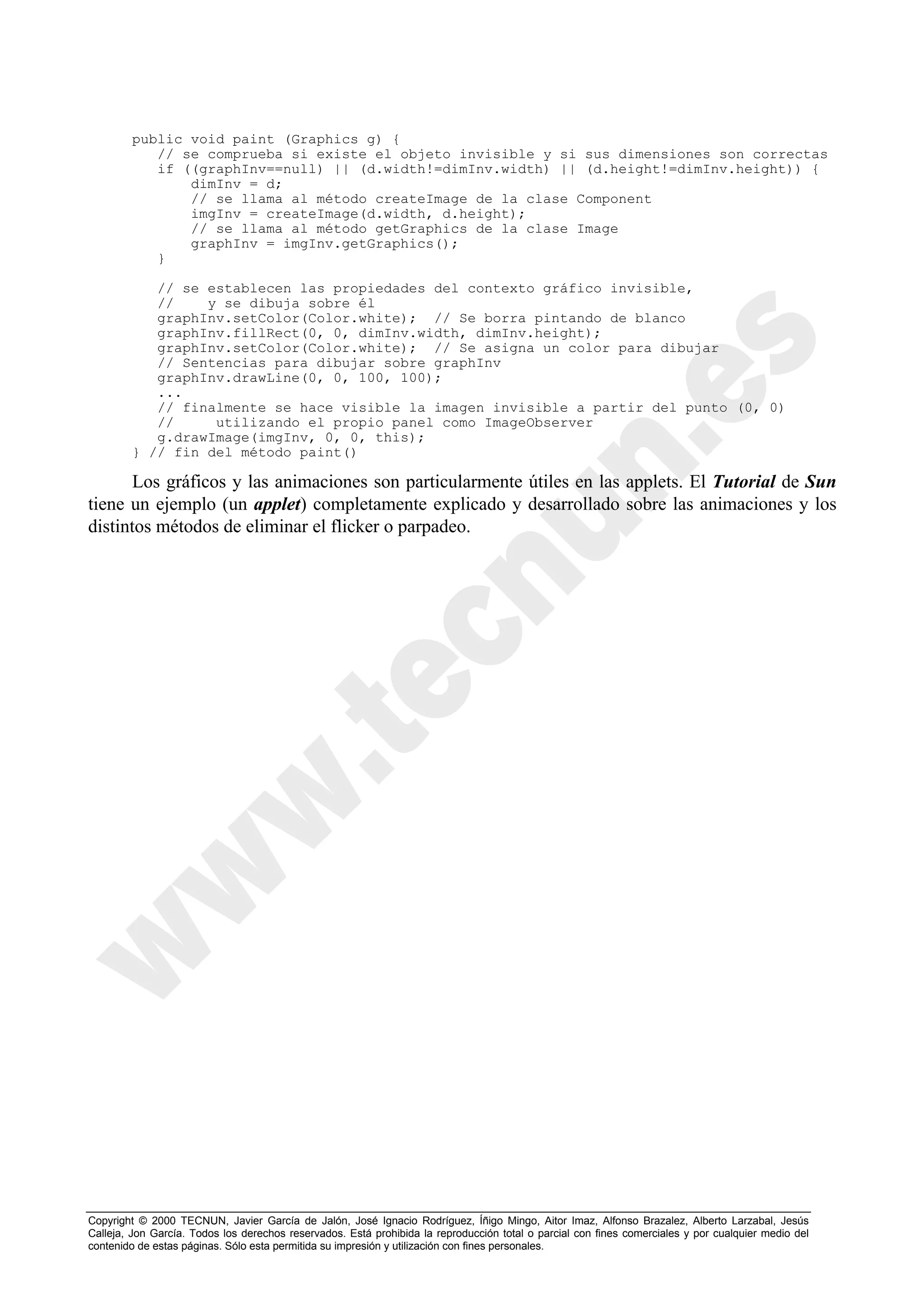 public void paint (Graphics g) {
           // se comprueba si existe el objeto invisible y si sus dimensiones son correctas
           if ((graphInv==null) || (d.width!=dimInv.width) || (d.height!=dimInv.height)) {
               dimInv = d;
               // se llama al método createImage de la clase Component
               imgInv = createImage(d.width, d.height);
               // se llama al método getGraphics de la clase Image
               graphInv = imgInv.getGraphics();
           }

           // se establecen las propiedades del contexto gráfico invisible,
           //    y se dibuja sobre él
           graphInv.setColor(Color.white); // Se borra pintando de blanco
           graphInv.fillRect(0, 0, dimInv.width, dimInv.height);
           graphInv.setColor(Color.white); // Se asigna un color para dibujar
           // Sentencias para dibujar sobre graphInv
           graphInv.drawLine(0, 0, 100, 100);
           ...
           // finalmente se hace visible la imagen invisible a partir del punto (0, 0)
           //     utilizando el propio panel como ImageObserver
           g.drawImage(imgInv, 0, 0, this);
        } // fin del método paint()

       Los gráficos y las animaciones son particularmente útiles en las applets. El Tutorial de Sun
tiene un ejemplo (un applet) completamente explicado y desarrollado sobre las animaciones y los
distintos métodos de eliminar el flicker o parpadeo.




Copyright © 2000 TECNUN, Javier García de Jalón, José Ignacio Rodríguez, Íñigo Mingo, Aitor Imaz, Alfonso Brazalez, Alberto Larzabal, Jesús
Calleja, Jon García. Todos los derechos reservados. Está prohibida la reproducción total o parcial con fines comerciales y por cualquier medio del
contenido de estas páginas. Sólo esta permitida su impresión y utilización con fines personales.
 