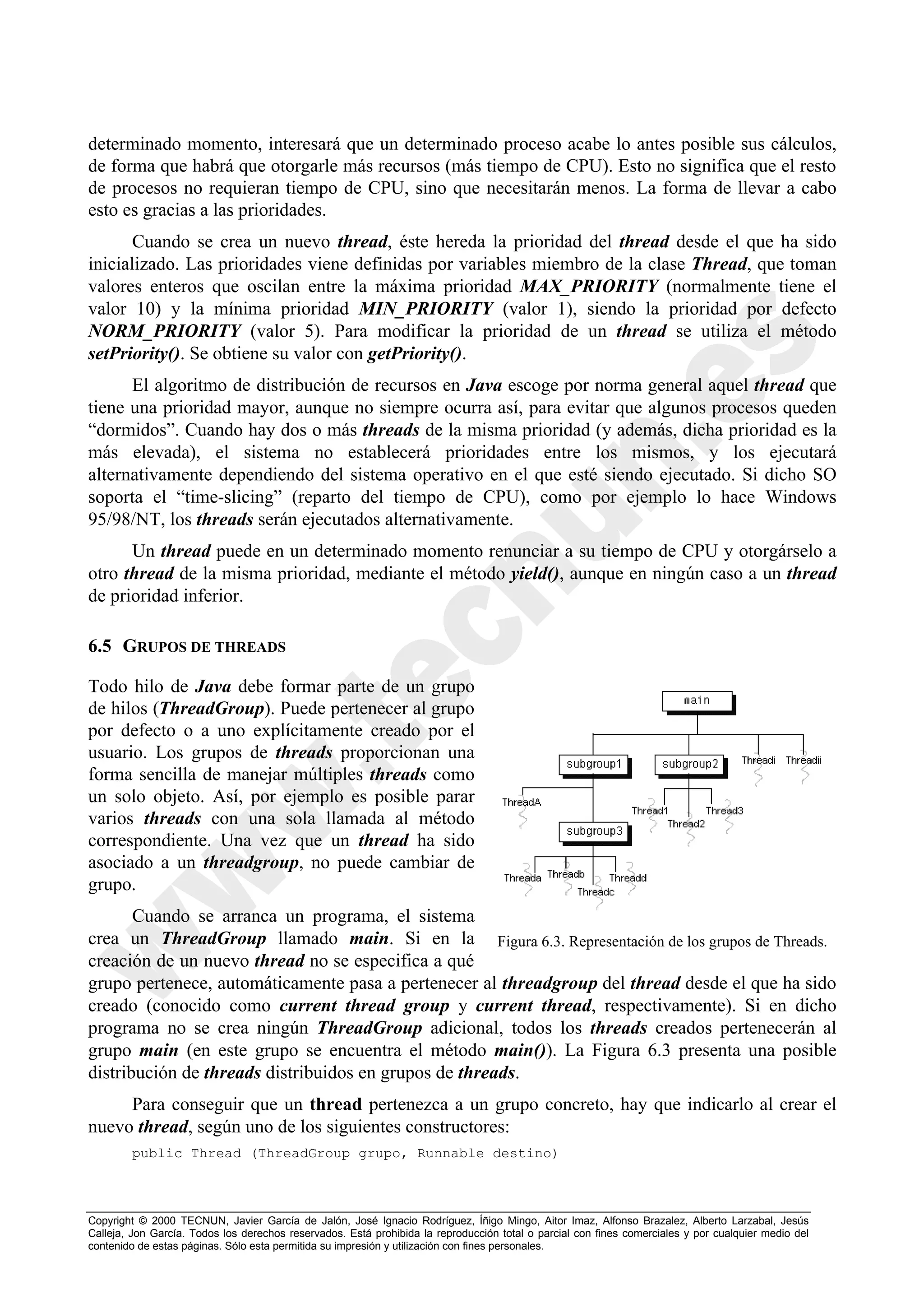 determinado momento, interesará que un determinado proceso acabe lo antes posible sus cálculos,
de forma que habrá que otorgarle más recursos (más tiempo de CPU). Esto no significa que el resto
de procesos no requieran tiempo de CPU, sino que necesitarán menos. La forma de llevar a cabo
esto es gracias a las prioridades.
       Cuando se crea un nuevo thread, éste hereda la prioridad del thread desde el que ha sido
inicializado. Las prioridades viene definidas por variables miembro de la clase Thread, que toman
valores enteros que oscilan entre la máxima prioridad MAX_PRIORITY (normalmente tiene el
valor 10) y la mínima prioridad MIN_PRIORITY (valor 1), siendo la prioridad por defecto
NORM_PRIORITY (valor 5). Para modificar la prioridad de un thread se utiliza el método
setPriority(). Se obtiene su valor con getPriority().
      El algoritmo de distribución de recursos en Java escoge por norma general aquel thread que
tiene una prioridad mayor, aunque no siempre ocurra así, para evitar que algunos procesos queden
“dormidos”. Cuando hay dos o más threads de la misma prioridad (y además, dicha prioridad es la
más elevada), el sistema no establecerá prioridades entre los mismos, y los ejecutará
alternativamente dependiendo del sistema operativo en el que esté siendo ejecutado. Si dicho SO
soporta el “time-slicing” (reparto del tiempo de CPU), como por ejemplo lo hace Windows
95/98/NT, los threads serán ejecutados alternativamente.
      Un thread puede en un determinado momento renunciar a su tiempo de CPU y otorgárselo a
otro thread de la misma prioridad, mediante el método yield(), aunque en ningún caso a un thread
de prioridad inferior.

6.5 GRUPOS DE THREADS

Todo hilo de Java debe formar parte de un grupo
de hilos (ThreadGroup). Puede pertenecer al grupo
por defecto o a uno explícitamente creado por el
usuario. Los grupos de threads proporcionan una
forma sencilla de manejar múltiples threads como
un solo objeto. Así, por ejemplo es posible parar
varios threads con una sola llamada al método
correspondiente. Una vez que un thread ha sido
asociado a un threadgroup, no puede cambiar de
grupo.
       Cuando se arranca un programa, el sistema
crea un ThreadGroup llamado main. Si en la Figura 6.3. Representación de los grupos de Threads.
creación de un nuevo thread no se especifica a qué
grupo pertenece, automáticamente pasa a pertenecer al threadgroup del thread desde el que ha sido
creado (conocido como current thread group y current thread, respectivamente). Si en dicho
programa no se crea ningún ThreadGroup adicional, todos los threads creados pertenecerán al
grupo main (en este grupo se encuentra el método main()). La Figura 6.3 presenta una posible
distribución de threads distribuidos en grupos de threads.
     Para conseguir que un thread pertenezca a un grupo concreto, hay que indicarlo al crear el
nuevo thread, según uno de los siguientes constructores:
        public Thread (ThreadGroup grupo, Runnable destino)



Copyright © 2000 TECNUN, Javier García de Jalón, José Ignacio Rodríguez, Íñigo Mingo, Aitor Imaz, Alfonso Brazalez, Alberto Larzabal, Jesús
Calleja, Jon García. Todos los derechos reservados. Está prohibida la reproducción total o parcial con fines comerciales y por cualquier medio del
contenido de estas páginas. Sólo esta permitida su impresión y utilización con fines personales.
 