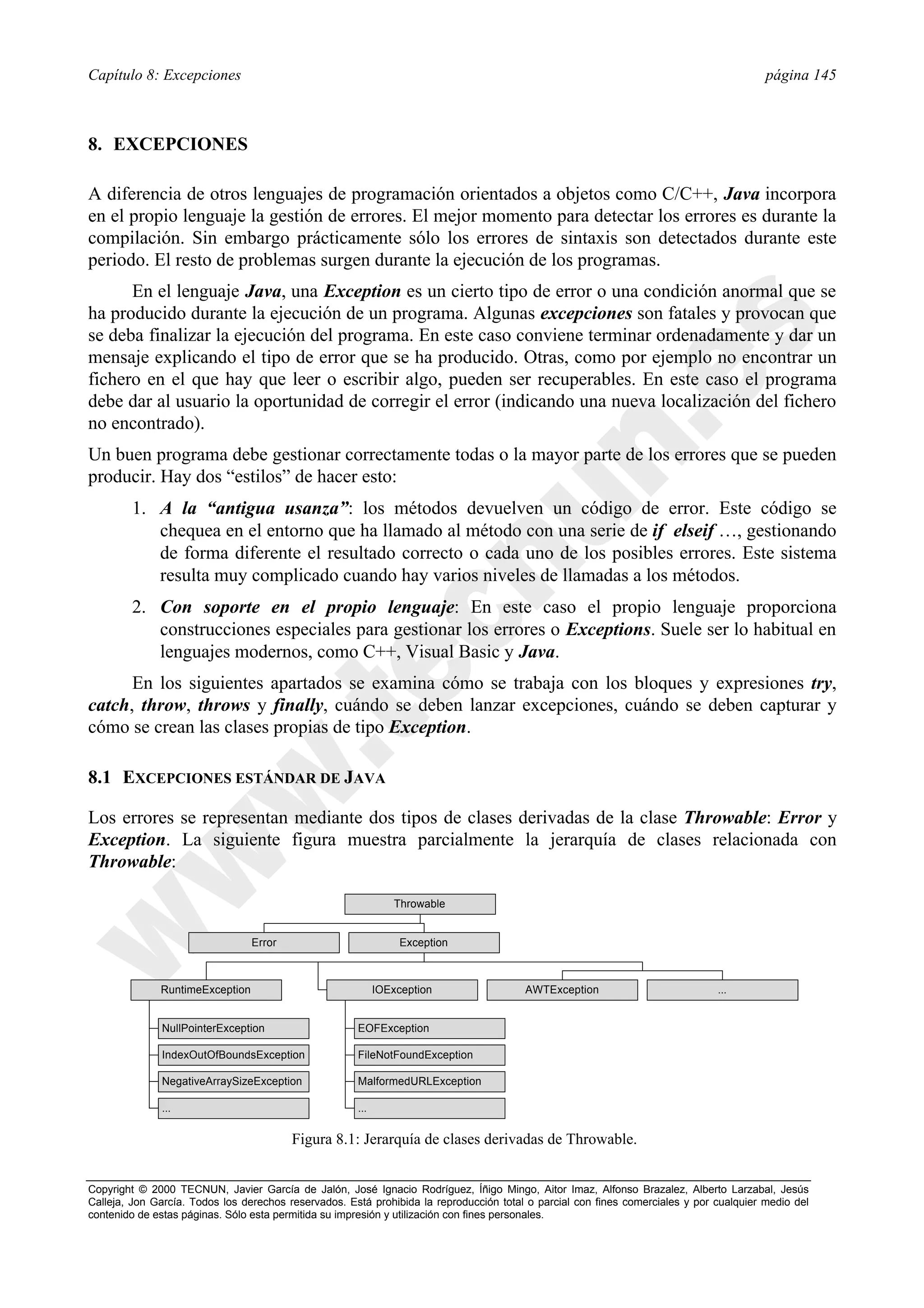 Capítulo 8: Excepciones                                                                                                                  página 145



8. EXCEPCIONES

A diferencia de otros lenguajes de programación orientados a objetos como C/C++, Java incorpora
en el propio lenguaje la gestión de errores. El mejor momento para detectar los errores es durante la
compilación. Sin embargo prácticamente sólo los errores de sintaxis son detectados durante este
periodo. El resto de problemas surgen durante la ejecución de los programas.
      En el lenguaje Java, una Exception es un cierto tipo de error o una condición anormal que se
ha producido durante la ejecución de un programa. Algunas excepciones son fatales y provocan que
se deba finalizar la ejecución del programa. En este caso conviene terminar ordenadamente y dar un
mensaje explicando el tipo de error que se ha producido. Otras, como por ejemplo no encontrar un
fichero en el que hay que leer o escribir algo, pueden ser recuperables. En este caso el programa
debe dar al usuario la oportunidad de corregir el error (indicando una nueva localización del fichero
no encontrado).
Un buen programa debe gestionar correctamente todas o la mayor parte de los errores que se pueden
producir. Hay dos “estilos” de hacer esto:
        1. A la “antigua usanza”: los métodos devuelven un código de error. Este código se
           chequea en el entorno que ha llamado al método con una serie de if elseif …, gestionando
           de forma diferente el resultado correcto o cada uno de los posibles errores. Este sistema
           resulta muy complicado cuando hay varios niveles de llamadas a los métodos.
        2. Con soporte en el propio lenguaje: En este caso el propio lenguaje proporciona
           construcciones especiales para gestionar los errores o Exceptions. Suele ser lo habitual en
           lenguajes modernos, como C++, Visual Basic y Java.
      En los siguientes apartados se examina cómo se trabaja con los bloques y expresiones try,
catch, throw, throws y finally, cuándo se deben lanzar excepciones, cuándo se deben capturar y
cómo se crean las clases propias de tipo Exception.

8.1 EXCEPCIONES ESTÁNDAR DE JAVA

Los errores se representan mediante dos tipos de clases derivadas de la clase Throwable: Error y
Exception. La siguiente figura muestra parcialmente la jerarquía de clases relacionada con
Throwable:

                                                                Throwable


                                 Error                           Exception



              RuntimeException                              IOException                 AWTException                           ...


              NullPointerException                    EOFException

              IndexOutOfBoundsException               FileNotFoundException

              NegativeArraySizeException              MalformedURLException

              ...                                     ...

                                         Figura 8.1: Jerarquía de clases derivadas de Throwable.


Copyright © 2000 TECNUN, Javier García de Jalón, José Ignacio Rodríguez, Íñigo Mingo, Aitor Imaz, Alfonso Brazalez, Alberto Larzabal, Jesús
Calleja, Jon García. Todos los derechos reservados. Está prohibida la reproducción total o parcial con fines comerciales y por cualquier medio del
contenido de estas páginas. Sólo esta permitida su impresión y utilización con fines personales.
 