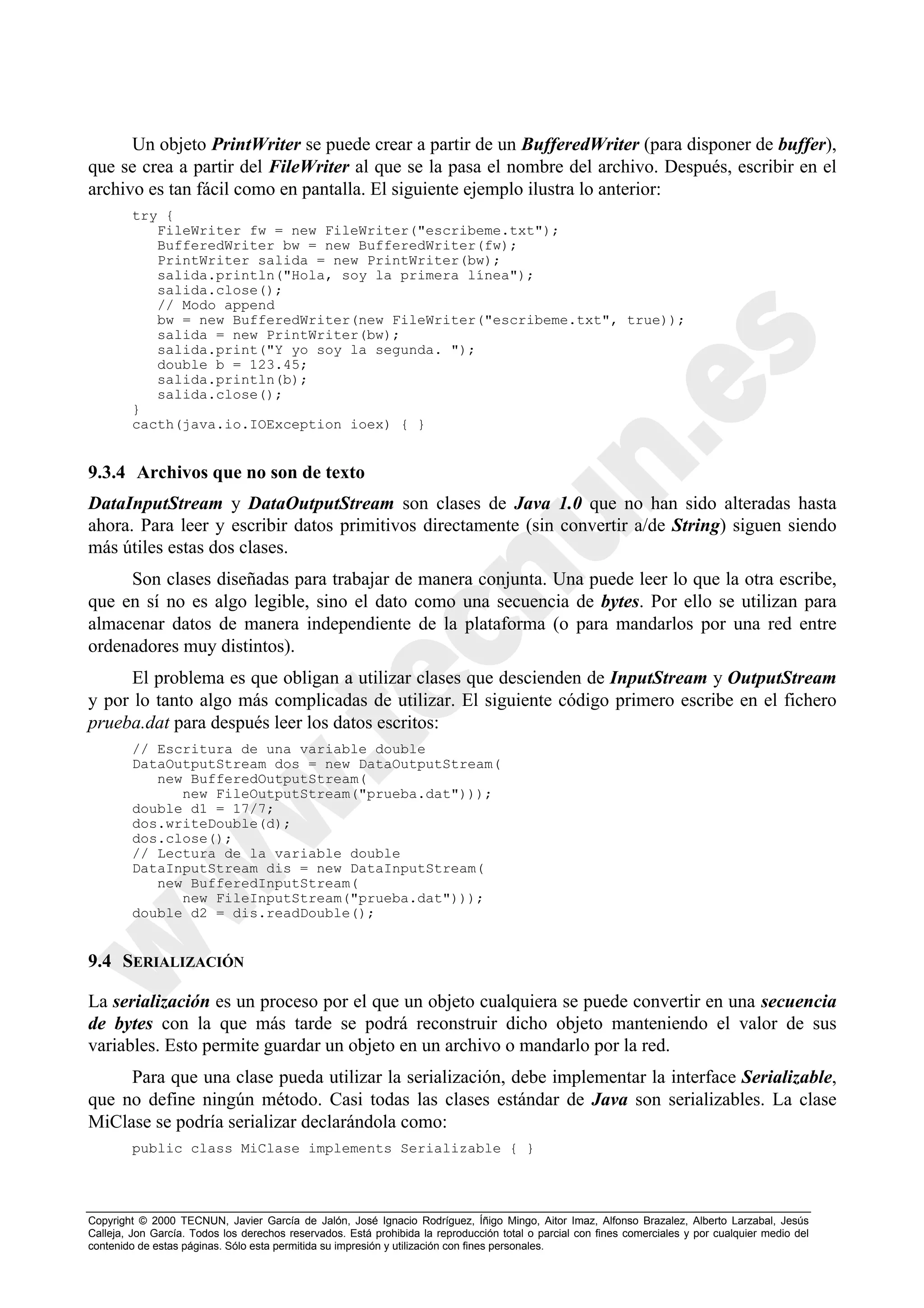 Un objeto PrintWriter se puede crear a partir de un BufferedWriter (para disponer de buffer),
que se crea a partir del FileWriter al que se la pasa el nombre del archivo. Después, escribir en el
archivo es tan fácil como en pantalla. El siguiente ejemplo ilustra lo anterior:
        try {
           FileWriter fw = new FileWriter("escribeme.txt");
           BufferedWriter bw = new BufferedWriter(fw);
           PrintWriter salida = new PrintWriter(bw);
           salida.println("Hola, soy la primera línea");
           salida.close();
           // Modo append
           bw = new BufferedWriter(new FileWriter("escribeme.txt", true));
           salida = new PrintWriter(bw);
           salida.print("Y yo soy la segunda. ");
           double b = 123.45;
           salida.println(b);
           salida.close();
        }
        cacth(java.io.IOException ioex) { }


9.3.4 Archivos que no son de texto
DataInputStream y DataOutputStream son clases de Java 1.0 que no han sido alteradas hasta
ahora. Para leer y escribir datos primitivos directamente (sin convertir a/de String) siguen siendo
más útiles estas dos clases.
     Son clases diseñadas para trabajar de manera conjunta. Una puede leer lo que la otra escribe,
que en sí no es algo legible, sino el dato como una secuencia de bytes. Por ello se utilizan para
almacenar datos de manera independiente de la plataforma (o para mandarlos por una red entre
ordenadores muy distintos).
      El problema es que obligan a utilizar clases que descienden de InputStream y OutputStream
y por lo tanto algo más complicadas de utilizar. El siguiente código primero escribe en el fichero
prueba.dat para después leer los datos escritos:
        // Escritura de una variable double
        DataOutputStream dos = new DataOutputStream(
           new BufferedOutputStream(
              new FileOutputStream("prueba.dat")));
        double d1 = 17/7;
        dos.writeDouble(d);
        dos.close();
        // Lectura de la variable double
        DataInputStream dis = new DataInputStream(
           new BufferedInputStream(
              new FileInputStream("prueba.dat")));
        double d2 = dis.readDouble();


9.4 SERIALIZACIÓN

La serialización es un proceso por el que un objeto cualquiera se puede convertir en una secuencia
de bytes con la que más tarde se podrá reconstruir dicho objeto manteniendo el valor de sus
variables. Esto permite guardar un objeto en un archivo o mandarlo por la red.
     Para que una clase pueda utilizar la serialización, debe implementar la interface Serializable,
que no define ningún método. Casi todas las clases estándar de Java son serializables. La clase
MiClase se podría serializar declarándola como:
        public class MiClase implements Serializable { }




Copyright © 2000 TECNUN, Javier García de Jalón, José Ignacio Rodríguez, Íñigo Mingo, Aitor Imaz, Alfonso Brazalez, Alberto Larzabal, Jesús
Calleja, Jon García. Todos los derechos reservados. Está prohibida la reproducción total o parcial con fines comerciales y por cualquier medio del
contenido de estas páginas. Sólo esta permitida su impresión y utilización con fines personales.
 