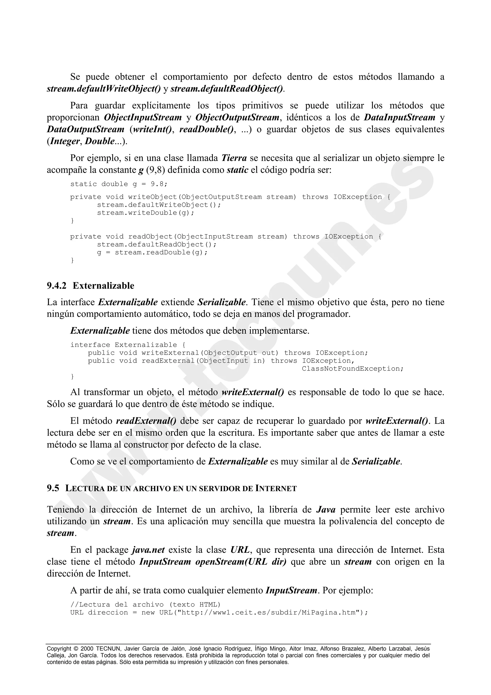 Se puede obtener el comportamiento por defecto dentro de estos métodos llamando a
stream.defaultWriteObject() y stream.defaultReadObject().
      Para guardar explícitamente los tipos primitivos se puede utilizar los métodos que
proporcionan ObjectInputStream y ObjectOutputStream, idénticos a los de DataInputStream y
DataOutputStream (writeInt(), readDouble(), ...) o guardar objetos de sus clases equivalentes
(Integer, Double...).
    Por ejemplo, si en una clase llamada Tierra se necesita que al serializar un objeto siempre le
acompañe la constante g (9,8) definida como static el código podría ser:
        static double g = 9.8;
        private void writeObject(ObjectOutputStream stream) throws IOException {
              stream.defaultWriteObject();
              stream.writeDouble(g);
        }

        private void readObject(ObjectInputStream stream) throws IOException {
              stream.defaultReadObject();
              g = stream.readDouble(g);
        }


9.4.2 Externalizable
La interface Externalizable extiende Serializable. Tiene el mismo objetivo que ésta, pero no tiene
ningún comportamiento automático, todo se deja en manos del programador.
        Externalizable tiene dos métodos que deben implementarse.
        interface Externalizable {
            public void writeExternal(ObjectOutput out) throws IOException;
            public void readExternal(ObjectInput in) throws IOException,
                                                            ClassNotFoundException;
        }

      Al transformar un objeto, el método writeExternal() es responsable de todo lo que se hace.
Sólo se guardará lo que dentro de éste método se indique.
      El método readExternal() debe ser capaz de recuperar lo guardado por writeExternal(). La
lectura debe ser en el mismo orden que la escritura. Es importante saber que antes de llamar a este
método se llama al constructor por defecto de la clase.
        Como se ve el comportamiento de Externalizable es muy similar al de Serializable.

9.5 LECTURA DE UN ARCHIVO EN UN SERVIDOR DE INTERNET

Teniendo la dirección de Internet de un archivo, la librería de Java permite leer este archivo
utilizando un stream. Es una aplicación muy sencilla que muestra la polivalencia del concepto de
stream.
      En el package java.net existe la clase URL, que representa una dirección de Internet. Esta
clase tiene el método InputStream openStream(URL dir) que abre un stream con origen en la
dirección de Internet.
        A partir de ahí, se trata como cualquier elemento InputStream. Por ejemplo:
        //Lectura del archivo (texto HTML)
        URL direccion = new URL("http://www1.ceit.es/subdir/MiPagina.htm");



Copyright © 2000 TECNUN, Javier García de Jalón, José Ignacio Rodríguez, Íñigo Mingo, Aitor Imaz, Alfonso Brazalez, Alberto Larzabal, Jesús
Calleja, Jon García. Todos los derechos reservados. Está prohibida la reproducción total o parcial con fines comerciales y por cualquier medio del
contenido de estas páginas. Sólo esta permitida su impresión y utilización con fines personales.
 
