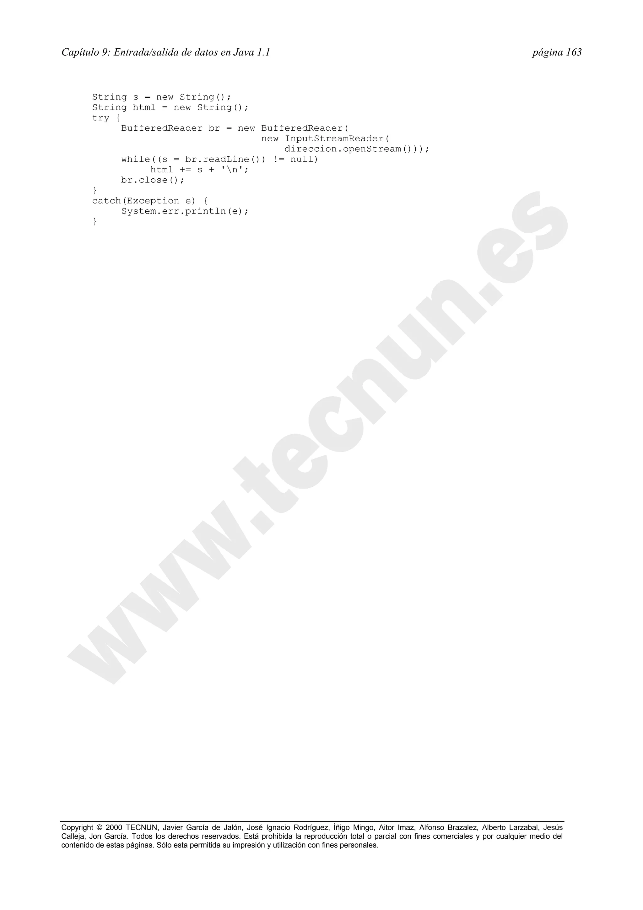 Capítulo 9: Entrada/salida de datos en Java 1.1                                                                                          página 163



        String s = new String();
        String html = new String();
        try {
              BufferedReader br = new BufferedReader(
                                      new InputStreamReader(
                                          direccion.openStream()));
              while((s = br.readLine()) != null)
                   html += s + 'n';
              br.close();
        }
        catch(Exception e) {
              System.err.println(e);
        }




Copyright © 2000 TECNUN, Javier García de Jalón, José Ignacio Rodríguez, Íñigo Mingo, Aitor Imaz, Alfonso Brazalez, Alberto Larzabal, Jesús
Calleja, Jon García. Todos los derechos reservados. Está prohibida la reproducción total o parcial con fines comerciales y por cualquier medio del
contenido de estas páginas. Sólo esta permitida su impresión y utilización con fines personales.
 
