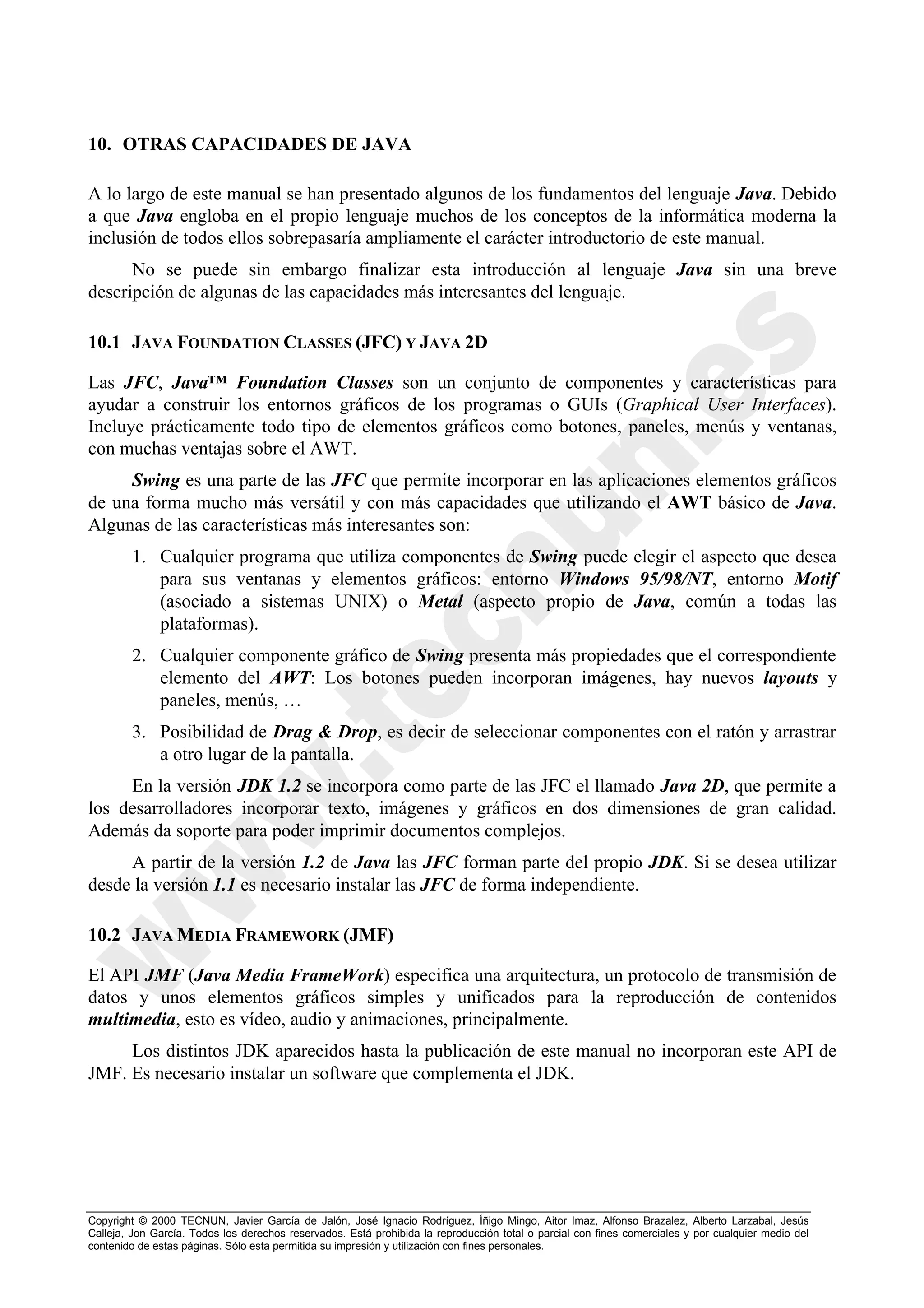 10. OTRAS CAPACIDADES DE JAVA

A lo largo de este manual se han presentado algunos de los fundamentos del lenguaje Java. Debido
a que Java engloba en el propio lenguaje muchos de los conceptos de la informática moderna la
inclusión de todos ellos sobrepasaría ampliamente el carácter introductorio de este manual.
      No se puede sin embargo finalizar esta introducción al lenguaje Java sin una breve
descripción de algunas de las capacidades más interesantes del lenguaje.

10.1 JAVA FOUNDATION CLASSES (JFC) Y JAVA 2D

Las JFC, Java™ Foundation Classes son un conjunto de componentes y características para
ayudar a construir los entornos gráficos de los programas o GUIs (Graphical User Interfaces).
Incluye prácticamente todo tipo de elementos gráficos como botones, paneles, menús y ventanas,
con muchas ventajas sobre el AWT.
     Swing es una parte de las JFC que permite incorporar en las aplicaciones elementos gráficos
de una forma mucho más versátil y con más capacidades que utilizando el AWT básico de Java.
Algunas de las características más interesantes son:
        1. Cualquier programa que utiliza componentes de Swing puede elegir el aspecto que desea
           para sus ventanas y elementos gráficos: entorno Windows 95/98/NT, entorno Motif
           (asociado a sistemas UNIX) o Metal (aspecto propio de Java, común a todas las
           plataformas).
        2. Cualquier componente gráfico de Swing presenta más propiedades que el correspondiente
           elemento del AWT: Los botones pueden incorporan imágenes, hay nuevos layouts y
           paneles, menús, …
        3. Posibilidad de Drag & Drop, es decir de seleccionar componentes con el ratón y arrastrar
           a otro lugar de la pantalla.
     En la versión JDK 1.2 se incorpora como parte de las JFC el llamado Java 2D, que permite a
los desarrolladores incorporar texto, imágenes y gráficos en dos dimensiones de gran calidad.
Además da soporte para poder imprimir documentos complejos.
     A partir de la versión 1.2 de Java las JFC forman parte del propio JDK. Si se desea utilizar
desde la versión 1.1 es necesario instalar las JFC de forma independiente.

10.2 JAVA MEDIA FRAMEWORK (JMF)

El API JMF (Java Media FrameWork) especifica una arquitectura, un protocolo de transmisión de
datos y unos elementos gráficos simples y unificados para la reproducción de contenidos
multimedia, esto es vídeo, audio y animaciones, principalmente.
     Los distintos JDK aparecidos hasta la publicación de este manual no incorporan este API de
JMF. Es necesario instalar un software que complementa el JDK.




Copyright © 2000 TECNUN, Javier García de Jalón, José Ignacio Rodríguez, Íñigo Mingo, Aitor Imaz, Alfonso Brazalez, Alberto Larzabal, Jesús
Calleja, Jon García. Todos los derechos reservados. Está prohibida la reproducción total o parcial con fines comerciales y por cualquier medio del
contenido de estas páginas. Sólo esta permitida su impresión y utilización con fines personales.
 