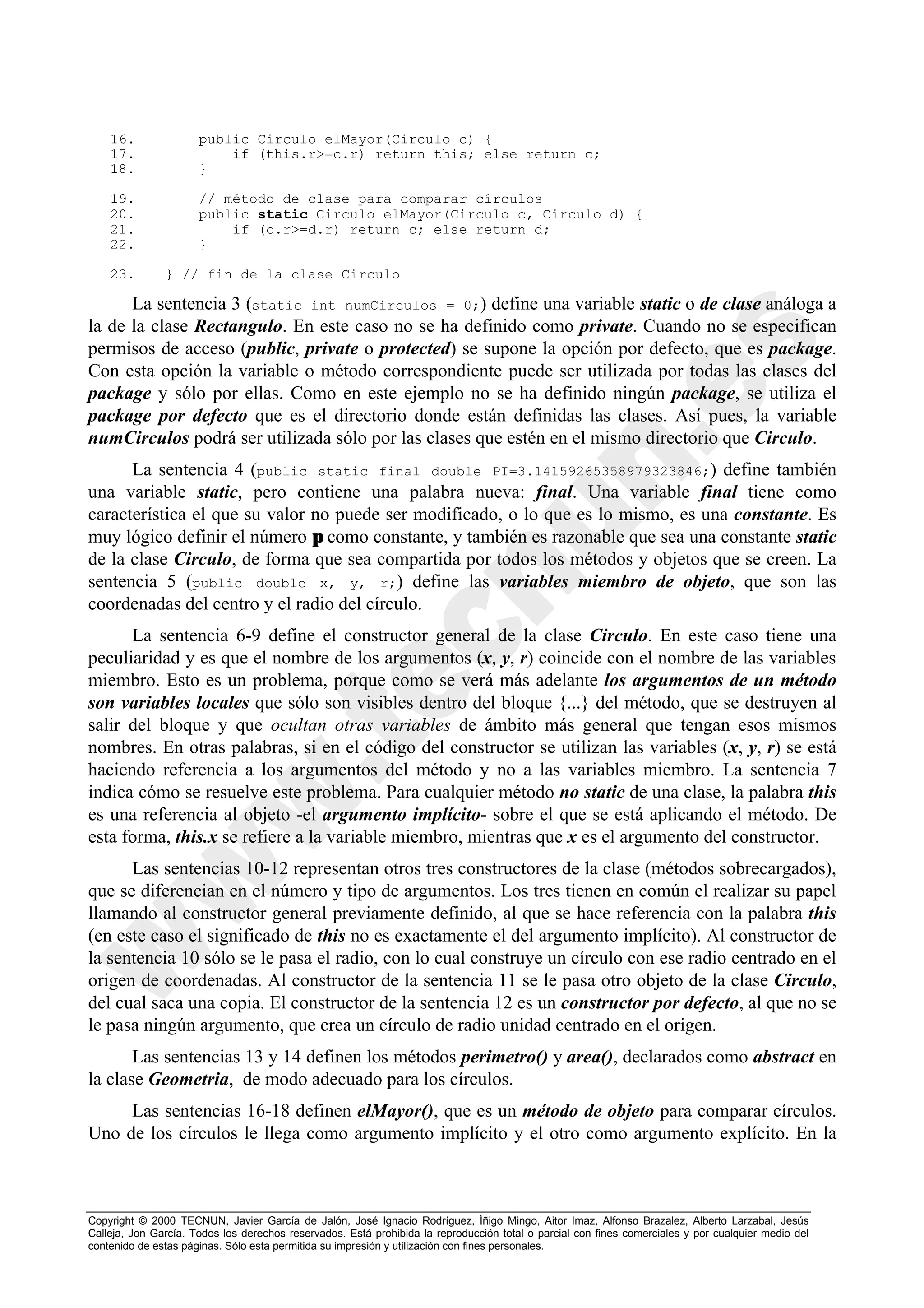 16.               public Circulo elMayor(Circulo c) {
    17.                   if (this.r>=c.r) return this; else return c;
    18.               }

    19.               // método de clase para comparar círculos
    20.               public static Circulo elMayor(Circulo c, Circulo d) {
    21.                   if (c.r>=d.r) return c; else return d;
    22.               }

    23.        } // fin de la clase Circulo

      La sentencia 3 (static int numCirculos = 0;) define una variable static o de clase análoga a
la de la clase Rectangulo. En este caso no se ha definido como private. Cuando no se especifican
permisos de acceso (public, private o protected) se supone la opción por defecto, que es package.
Con esta opción la variable o método correspondiente puede ser utilizada por todas las clases del
package y sólo por ellas. Como en este ejemplo no se ha definido ningún package, se utiliza el
package por defecto que es el directorio donde están definidas las clases. Así pues, la variable
numCirculos podrá ser utilizada sólo por las clases que estén en el mismo directorio que Circulo.
      La sentencia 4 (public static final double PI=3.14159265358979323846;) define también
una variable static, pero contiene una palabra nueva: final. Una variable final tiene como
característica el que su valor no puede ser modificado, o lo que es lo mismo, es una constante. Es
muy lógico definir el número π como constante, y también es razonable que sea una constante static
de la clase Circulo, de forma que sea compartida por todos los métodos y objetos que se creen. La
sentencia 5 (public double x, y, r;) define las variables miembro de objeto, que son las
coordenadas del centro y el radio del círculo.
      La sentencia 6-9 define el constructor general de la clase Circulo. En este caso tiene una
peculiaridad y es que el nombre de los argumentos (x, y, r) coincide con el nombre de las variables
miembro. Esto es un problema, porque como se verá más adelante los argumentos de un método
son variables locales que sólo son visibles dentro del bloque {...} del método, que se destruyen al
salir del bloque y que ocultan otras variables de ámbito más general que tengan esos mismos
nombres. En otras palabras, si en el código del constructor se utilizan las variables (x, y, r) se está
haciendo referencia a los argumentos del método y no a las variables miembro. La sentencia 7
indica cómo se resuelve este problema. Para cualquier método no static de una clase, la palabra this
es una referencia al objeto -el argumento implícito- sobre el que se está aplicando el método. De
esta forma, this.x se refiere a la variable miembro, mientras que x es el argumento del constructor.
      Las sentencias 10-12 representan otros tres constructores de la clase (métodos sobrecargados),
que se diferencian en el número y tipo de argumentos. Los tres tienen en común el realizar su papel
llamando al constructor general previamente definido, al que se hace referencia con la palabra this
(en este caso el significado de this no es exactamente el del argumento implícito). Al constructor de
la sentencia 10 sólo se le pasa el radio, con lo cual construye un círculo con ese radio centrado en el
origen de coordenadas. Al constructor de la sentencia 11 se le pasa otro objeto de la clase Circulo,
del cual saca una copia. El constructor de la sentencia 12 es un constructor por defecto, al que no se
le pasa ningún argumento, que crea un círculo de radio unidad centrado en el origen.
       Las sentencias 13 y 14 definen los métodos perimetro() y area(), declarados como abstract en
la clase Geometria, de modo adecuado para los círculos.
     Las sentencias 16-18 definen elMayor(), que es un método de objeto para comparar círculos.
Uno de los círculos le llega como argumento implícito y el otro como argumento explícito. En la



Copyright © 2000 TECNUN, Javier García de Jalón, José Ignacio Rodríguez, Íñigo Mingo, Aitor Imaz, Alfonso Brazalez, Alberto Larzabal, Jesús
Calleja, Jon García. Todos los derechos reservados. Está prohibida la reproducción total o parcial con fines comerciales y por cualquier medio del
contenido de estas páginas. Sólo esta permitida su impresión y utilización con fines personales.
 