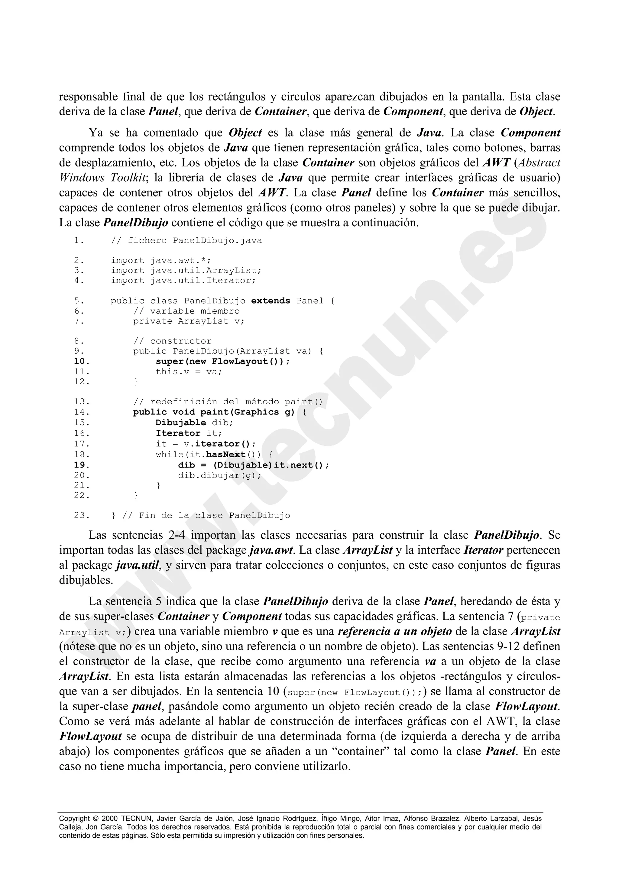 responsable final de que los rectángulos y círculos aparezcan dibujados en la pantalla. Esta clase
deriva de la clase Panel, que deriva de Container, que deriva de Component, que deriva de Object.
      Ya se ha comentado que Object es la clase más general de Java. La clase Component
comprende todos los objetos de Java que tienen representación gráfica, tales como botones, barras
de desplazamiento, etc. Los objetos de la clase Container son objetos gráficos del AWT (Abstract
Windows Toolkit; la librería de clases de Java que permite crear interfaces gráficas de usuario)
capaces de contener otros objetos del AWT. La clase Panel define los Container más sencillos,
capaces de contener otros elementos gráficos (como otros paneles) y sobre la que se puede dibujar.
La clase PanelDibujo contiene el código que se muestra a continuación.
    1.         // fichero PanelDibujo.java

    2.         import java.awt.*;
    3.         import java.util.ArrayList;
    4.         import java.util.Iterator;

    5.         public class PanelDibujo extends Panel {
    6.             // variable miembro
    7.             private ArrayList v;

    8.                // constructor
    9.                public PanelDibujo(ArrayList va) {
    10.                   super(new FlowLayout());
    11.                   this.v = va;
    12.               }

    13.               // redefinición del método paint()
    14.               public void paint(Graphics g) {
    15.                   Dibujable dib;
    16.                   Iterator it;
    17.                   it = v.iterator();
    18.                   while(it.hasNext()) {
    19.                       dib = (Dibujable)it.next();
    20.                       dib.dibujar(g);
    21.                   }
    22.               }

    23.        } // Fin de la clase PanelDibujo

      Las sentencias 2-4 importan las clases necesarias para construir la clase PanelDibujo. Se
importan todas las clases del package java.awt. La clase ArrayList y la interface Iterator pertenecen
al package java.util, y sirven para tratar colecciones o conjuntos, en este caso conjuntos de figuras
dibujables.
      La sentencia 5 indica que la clase PanelDibujo deriva de la clase Panel, heredando de ésta y
de sus super-clases Container y Component todas sus capacidades gráficas. La sentencia 7 (private
ArrayList v;) crea una variable miembro v que es una referencia a un objeto de la clase ArrayList
(nótese que no es un objeto, sino una referencia o un nombre de objeto). Las sentencias 9-12 definen
el constructor de la clase, que recibe como argumento una referencia va a un objeto de la clase
ArrayList. En esta lista estarán almacenadas las referencias a los objetos -rectángulos y círculos-
que van a ser dibujados. En la sentencia 10 (super(new FlowLayout());) se llama al constructor de
la super-clase panel, pasándole como argumento un objeto recién creado de la clase FlowLayout.
Como se verá más adelante al hablar de construcción de interfaces gráficas con el AWT, la clase
FlowLayout se ocupa de distribuir de una determinada forma (de izquierda a derecha y de arriba
abajo) los componentes gráficos que se añaden a un “container” tal como la clase Panel. En este
caso no tiene mucha importancia, pero conviene utilizarlo.



Copyright © 2000 TECNUN, Javier García de Jalón, José Ignacio Rodríguez, Íñigo Mingo, Aitor Imaz, Alfonso Brazalez, Alberto Larzabal, Jesús
Calleja, Jon García. Todos los derechos reservados. Está prohibida la reproducción total o parcial con fines comerciales y por cualquier medio del
contenido de estas páginas. Sólo esta permitida su impresión y utilización con fines personales.
 