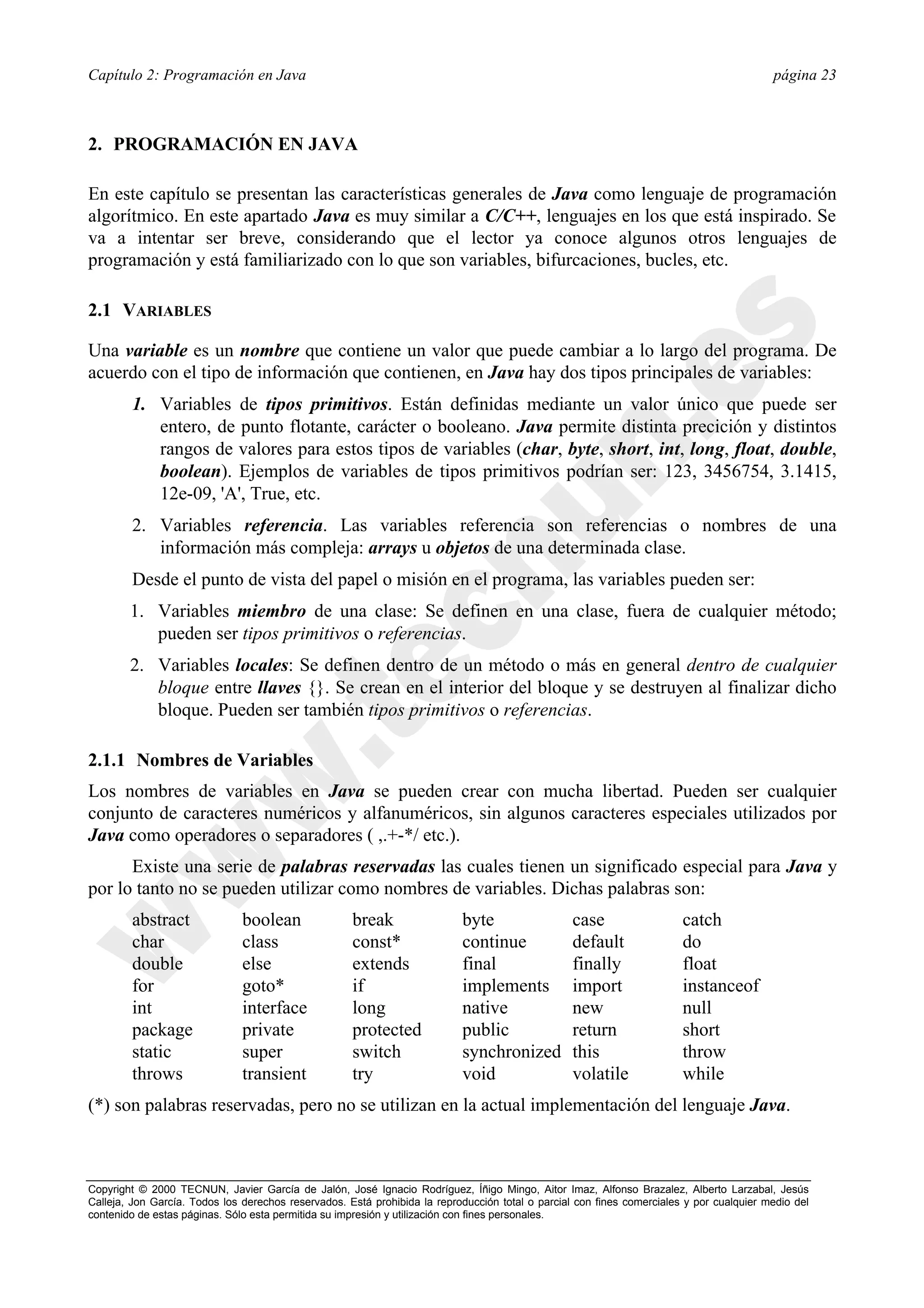Capítulo 2: Programación en Java                                                                                                          página 23



2. PROGRAMACIÓN EN JAVA

En este capítulo se presentan las características generales de Java como lenguaje de programación
algorítmico. En este apartado Java es muy similar a C/C++, lenguajes en los que está inspirado. Se
va a intentar ser breve, considerando que el lector ya conoce algunos otros lenguajes de
programación y está familiarizado con lo que son variables, bifurcaciones, bucles, etc.

2.1 VARIABLES

Una variable es un nombre que contiene un valor que puede cambiar a lo largo del programa. De
acuerdo con el tipo de información que contienen, en Java hay dos tipos principales de variables:
        1. Variables de tipos primitivos. Están definidas mediante un valor único que puede ser
           entero, de punto flotante, carácter o booleano. Java permite distinta precición y distintos
           rangos de valores para estos tipos de variables (char, byte, short, int, long, float, double,
           boolean). Ejemplos de variables de tipos primitivos podrían ser: 123, 3456754, 3.1415,
           12e-09, 'A', True, etc.
        2. Variables referencia. Las variables referencia son referencias o nombres de una
           información más compleja: arrays u objetos de una determinada clase.
        Desde el punto de vista del papel o misión en el programa, las variables pueden ser:
        1. Variables miembro de una clase: Se definen en una clase, fuera de cualquier método;
           pueden ser tipos primitivos o referencias.
        2. Variables locales: Se definen dentro de un método o más en general dentro de cualquier
           bloque entre llaves {}. Se crean en el interior del bloque y se destruyen al finalizar dicho
           bloque. Pueden ser también tipos primitivos o referencias.

2.1.1 Nombres de Variables
Los nombres de variables en Java se pueden crear con mucha libertad. Pueden ser cualquier
conjunto de caracteres numéricos y alfanuméricos, sin algunos caracteres especiales utilizados por
Java como operadores o separadores ( ,.+-*/ etc.).
      Existe una serie de palabras reservadas las cuales tienen un significado especial para Java y
por lo tanto no se pueden utilizar como nombres de variables. Dichas palabras son:
        abstract               boolean               break                 byte                   case                  catch
        char                   class                 const*                continue               default               do
        double                 else                  extends               final                  finally               float
        for                    goto*                 if                    implements             import                instanceof
        int                    interface             long                  native                 new                   null
        package                private               protected             public                 return                short
        static                 super                 switch                synchronized           this                  throw
        throws                 transient             try                   void                   volatile              while
(*) son palabras reservadas, pero no se utilizan en la actual implementación del lenguaje Java.



Copyright © 2000 TECNUN, Javier García de Jalón, José Ignacio Rodríguez, Íñigo Mingo, Aitor Imaz, Alfonso Brazalez, Alberto Larzabal, Jesús
Calleja, Jon García. Todos los derechos reservados. Está prohibida la reproducción total o parcial con fines comerciales y por cualquier medio del
contenido de estas páginas. Sólo esta permitida su impresión y utilización con fines personales.
 