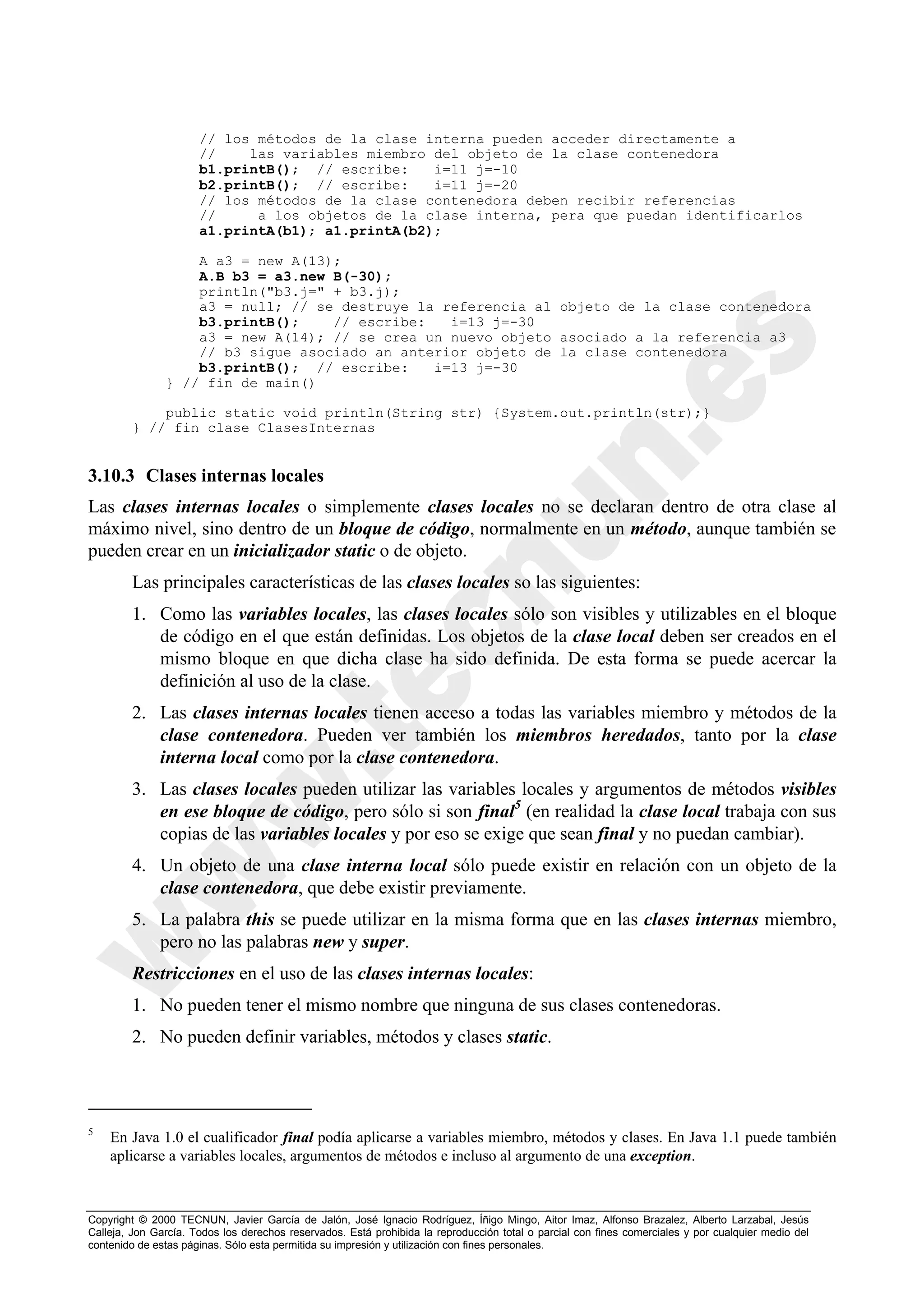 // los métodos de la clase interna pueden acceder directamente a
                      //    las variables miembro del objeto de la clase contenedora
                      b1.printB(); // escribe:    i=11 j=-10
                      b2.printB(); // escribe:    i=11 j=-20
                      // los métodos de la clase contenedora deben recibir referencias
                      //     a los objetos de la clase interna, pera que puedan identificarlos
                      a1.printA(b1); a1.printA(b2);

                   A a3 = new A(13);
                   A.B b3 = a3.new B(-30);
                   println("b3.j=" + b3.j);
                   a3 = null; // se destruye la referencia al objeto de la clase contenedora
                   b3.printB();    // escribe:   i=13 j=-30
                   a3 = new A(14); // se crea un nuevo objeto asociado a la referencia a3
                   // b3 sigue asociado an anterior objeto de la clase contenedora
                   b3.printB(); // escribe:    i=13 j=-30
               } // fin de main()

            public static void println(String str) {System.out.println(str);}
        } // fin clase ClasesInternas


3.10.3 Clases internas locales
Las clases internas locales o simplemente clases locales no se declaran dentro de otra clase al
máximo nivel, sino dentro de un bloque de código, normalmente en un método, aunque también se
pueden crear en un inicializador static o de objeto.
        Las principales características de las clases locales so las siguientes:
        1. Como las variables locales, las clases locales sólo son visibles y utilizables en el bloque
           de código en el que están definidas. Los objetos de la clase local deben ser creados en el
           mismo bloque en que dicha clase ha sido definida. De esta forma se puede acercar la
           definición al uso de la clase.
        2. Las clases internas locales tienen acceso a todas las variables miembro y métodos de la
           clase contenedora. Pueden ver también los miembros heredados, tanto por la clase
           interna local como por la clase contenedora.
        3. Las clases locales pueden utilizar las variables locales y argumentos de métodos visibles
           en ese bloque de código, pero sólo si son final5 (en realidad la clase local trabaja con sus
           copias de las variables locales y por eso se exige que sean final y no puedan cambiar).
        4. Un objeto de una clase interna local sólo puede existir en relación con un objeto de la
           clase contenedora, que debe existir previamente.
        5. La palabra this se puede utilizar en la misma forma que en las clases internas miembro,
           pero no las palabras new y super.
        Restricciones en el uso de las clases internas locales:
        1. No pueden tener el mismo nombre que ninguna de sus clases contenedoras.
        2. No pueden definir variables, métodos y clases static.



5
    En Java 1.0 el cualificador final podía aplicarse a variables miembro, métodos y clases. En Java 1.1 puede también
    aplicarse a variables locales, argumentos de métodos e incluso al argumento de una exception.



Copyright © 2000 TECNUN, Javier García de Jalón, José Ignacio Rodríguez, Íñigo Mingo, Aitor Imaz, Alfonso Brazalez, Alberto Larzabal, Jesús
Calleja, Jon García. Todos los derechos reservados. Está prohibida la reproducción total o parcial con fines comerciales y por cualquier medio del
contenido de estas páginas. Sólo esta permitida su impresión y utilización con fines personales.
 
