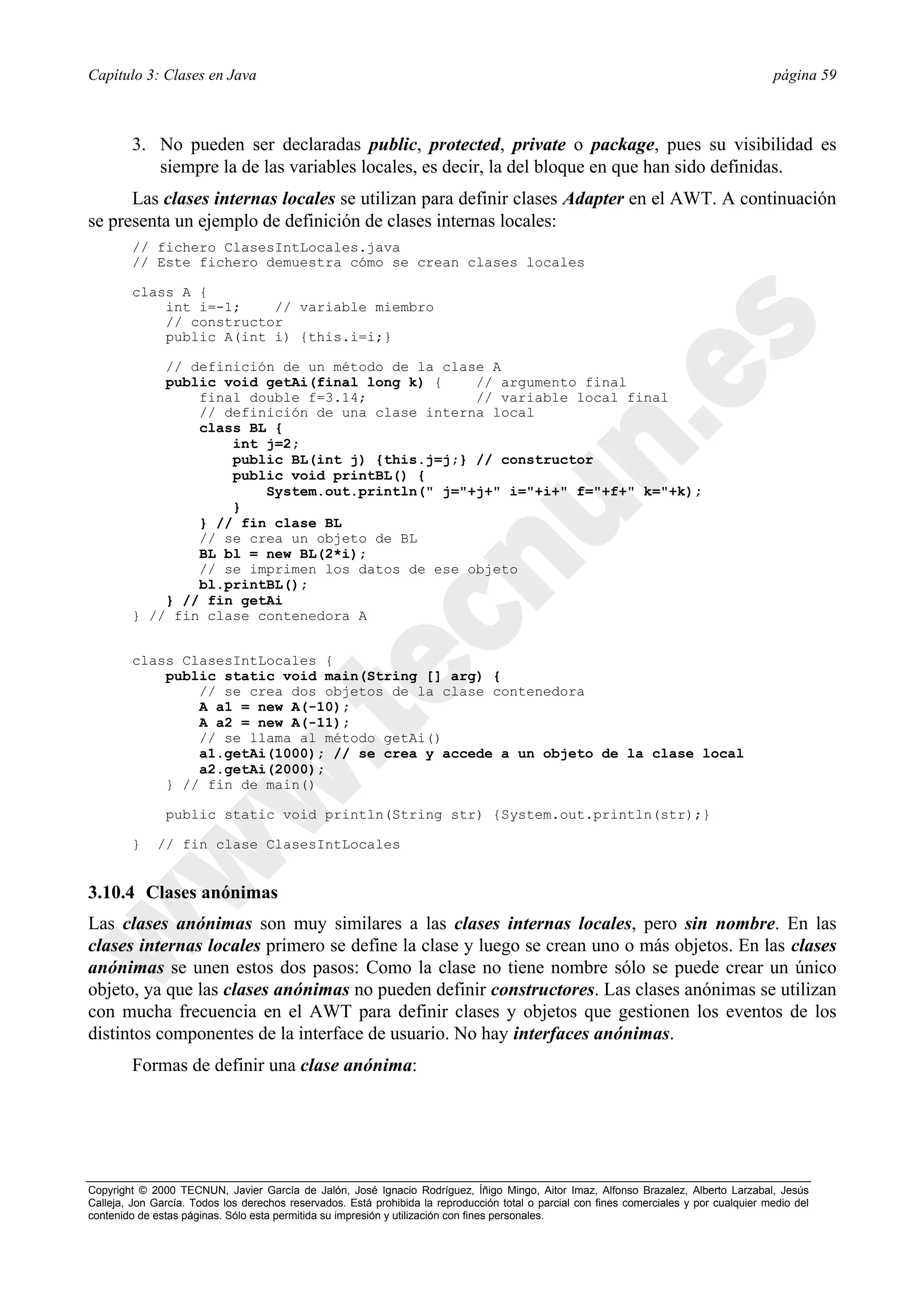 Capítulo 3: Clases en Java                                                                                                                página 59



        3. No pueden ser declaradas public, protected, private o package, pues su visibilidad es
           siempre la de las variables locales, es decir, la del bloque en que han sido definidas.
      Las clases internas locales se utilizan para definir clases Adapter en el AWT. A continuación
se presenta un ejemplo de definición de clases internas locales:
        // fichero ClasesIntLocales.java
        // Este fichero demuestra cómo se crean clases locales

        class A {
            int i=-1;    // variable miembro
            // constructor
            public A(int i) {this.i=i;}

            // definición de un método de la clase A
            public void getAi(final long k) {    // argumento final
                final double f=3.14;             // variable local final
                // definición de una clase interna local
                class BL {
                    int j=2;
                    public BL(int j) {this.j=j;} // constructor
                    public void printBL() {
                        System.out.println(" j="+j+" i="+i+" f="+f+" k="+k);
                    }
                } // fin clase BL
                // se crea un objeto de BL
                BL bl = new BL(2*i);
                // se imprimen los datos de ese objeto
                bl.printBL();
            } // fin getAi
        } // fin clase contenedora A


        class ClasesIntLocales {
            public static void main(String [] arg) {
                // se crea dos objetos de la clase contenedora
                A a1 = new A(-10);
                A a2 = new A(-11);
                // se llama al método getAi()
                a1.getAi(1000); // se crea y accede a un objeto de la clase local
                a2.getAi(2000);
            } // fin de main()

               public static void println(String str) {System.out.println(str);}

        }     // fin clase ClasesIntLocales


3.10.4 Clases anónimas
Las clases anónimas son muy similares a las clases internas locales, pero sin nombre. En las
clases internas locales primero se define la clase y luego se crean uno o más objetos. En las clases
anónimas se unen estos dos pasos: Como la clase no tiene nombre sólo se puede crear un único
objeto, ya que las clases anónimas no pueden definir constructores. Las clases anónimas se utilizan
con mucha frecuencia en el AWT para definir clases y objetos que gestionen los eventos de los
distintos componentes de la interface de usuario. No hay interfaces anónimas.
        Formas de definir una clase anónima:




Copyright © 2000 TECNUN, Javier García de Jalón, José Ignacio Rodríguez, Íñigo Mingo, Aitor Imaz, Alfonso Brazalez, Alberto Larzabal, Jesús
Calleja, Jon García. Todos los derechos reservados. Está prohibida la reproducción total o parcial con fines comerciales y por cualquier medio del
contenido de estas páginas. Sólo esta permitida su impresión y utilización con fines personales.
 