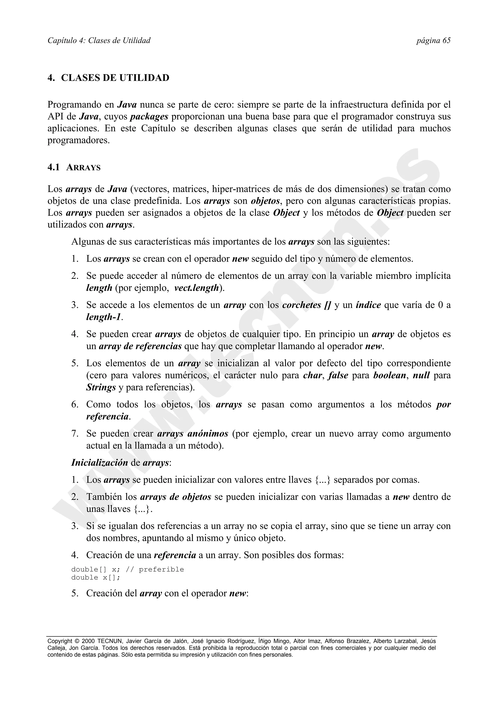 Capítulo 4: Clases de Utilidad                                                                                                            página 65



4. CLASES DE UTILIDAD

Programando en Java nunca se parte de cero: siempre se parte de la infraestructura definida por el
API de Java, cuyos packages proporcionan una buena base para que el programador construya sus
aplicaciones. En este Capítulo se describen algunas clases que serán de utilidad para muchos
programadores.

4.1 ARRAYS

Los arrays de Java (vectores, matrices, hiper-matrices de más de dos dimensiones) se tratan como
objetos de una clase predefinida. Los arrays son objetos, pero con algunas características propias.
Los arrays pueden ser asignados a objetos de la clase Object y los métodos de Object pueden ser
utilizados con arrays.
        Algunas de sus características más importantes de los arrays son las siguientes:
        1. Los arrays se crean con el operador new seguido del tipo y número de elementos.
        2. Se puede acceder al número de elementos de un array con la variable miembro implícita
           length (por ejemplo, vect.length).
        3. Se accede a los elementos de un array con los corchetes [] y un índice que varía de 0 a
           length-1.
        4. Se pueden crear arrays de objetos de cualquier tipo. En principio un array de objetos es
           un array de referencias que hay que completar llamando al operador new.
        5. Los elementos de un array se inicializan al valor por defecto del tipo correspondiente
           (cero para valores numéricos, el carácter nulo para char, false para boolean, null para
           Strings y para referencias).
        6. Como todos los objetos, los arrays se pasan como argumentos a los métodos por
           referencia.
        7. Se pueden crear arrays anónimos (por ejemplo, crear un nuevo array como argumento
           actual en la llamada a un método).
        Inicialización de arrays:
        1. Los arrays se pueden inicializar con valores entre llaves {...} separados por comas.
        2. También los arrays de objetos se pueden inicializar con varias llamadas a new dentro de
           unas llaves {...}.
        3. Si se igualan dos referencias a un array no se copia el array, sino que se tiene un array con
           dos nombres, apuntando al mismo y único objeto.
        4. Creación de una referencia a un array. Son posibles dos formas:
        double[] x; // preferible
        double x[];

        5. Creación del array con el operador new:



Copyright © 2000 TECNUN, Javier García de Jalón, José Ignacio Rodríguez, Íñigo Mingo, Aitor Imaz, Alfonso Brazalez, Alberto Larzabal, Jesús
Calleja, Jon García. Todos los derechos reservados. Está prohibida la reproducción total o parcial con fines comerciales y por cualquier medio del
contenido de estas páginas. Sólo esta permitida su impresión y utilización con fines personales.
 