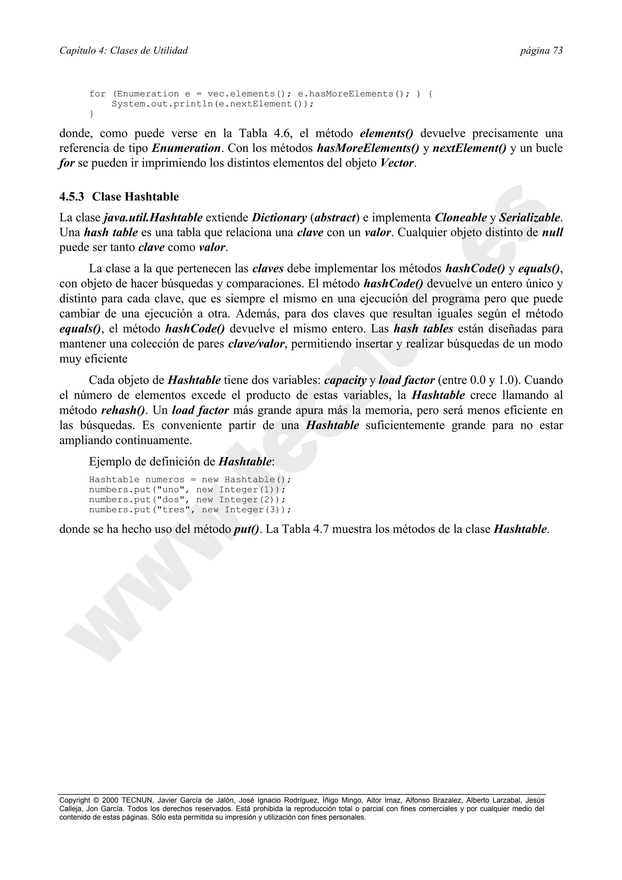 Capítulo 4: Clases de Utilidad                                                                                                            página 73



        for (Enumeration e = vec.elements(); e.hasMoreElements(); ) {
            System.out.println(e.nextElement());
        }

donde, como puede verse en la Tabla 4.6, el método elements() devuelve precisamente una
referencia de tipo Enumeration. Con los métodos hasMoreElements() y nextElement() y un bucle
for se pueden ir imprimiendo los distintos elementos del objeto Vector.

4.5.3 Clase Hashtable
La clase java.util.Hashtable extiende Dictionary (abstract) e implementa Cloneable y Serializable.
Una hash table es una tabla que relaciona una clave con un valor. Cualquier objeto distinto de null
puede ser tanto clave como valor.
       La clase a la que pertenecen las claves debe implementar los métodos hashCode() y equals(),
con objeto de hacer búsquedas y comparaciones. El método hashCode() devuelve un entero único y
distinto para cada clave, que es siempre el mismo en una ejecución del programa pero que puede
cambiar de una ejecución a otra. Además, para dos claves que resultan iguales según el método
equals(), el método hashCode() devuelve el mismo entero. Las hash tables están diseñadas para
mantener una colección de pares clave/valor, permitiendo insertar y realizar búsquedas de un modo
muy eficiente
     Cada objeto de Hashtable tiene dos variables: capacity y load factor (entre 0.0 y 1.0). Cuando
el número de elementos excede el producto de estas variables, la Hashtable crece llamando al
método rehash(). Un load factor más grande apura más la memoria, pero será menos eficiente en
las búsquedas. Es conveniente partir de una Hashtable suficientemente grande para no estar
ampliando continuamente.
        Ejemplo de definición de Hashtable:
        Hashtable numeros = new Hashtable();
        numbers.put("uno", new Integer(1));
        numbers.put("dos", new Integer(2));
        numbers.put("tres", new Integer(3));

donde se ha hecho uso del método put(). La Tabla 4.7 muestra los métodos de la clase Hashtable.




Copyright © 2000 TECNUN, Javier García de Jalón, José Ignacio Rodríguez, Íñigo Mingo, Aitor Imaz, Alfonso Brazalez, Alberto Larzabal, Jesús
Calleja, Jon García. Todos los derechos reservados. Está prohibida la reproducción total o parcial con fines comerciales y por cualquier medio del
contenido de estas páginas. Sólo esta permitida su impresión y utilización con fines personales.
 
