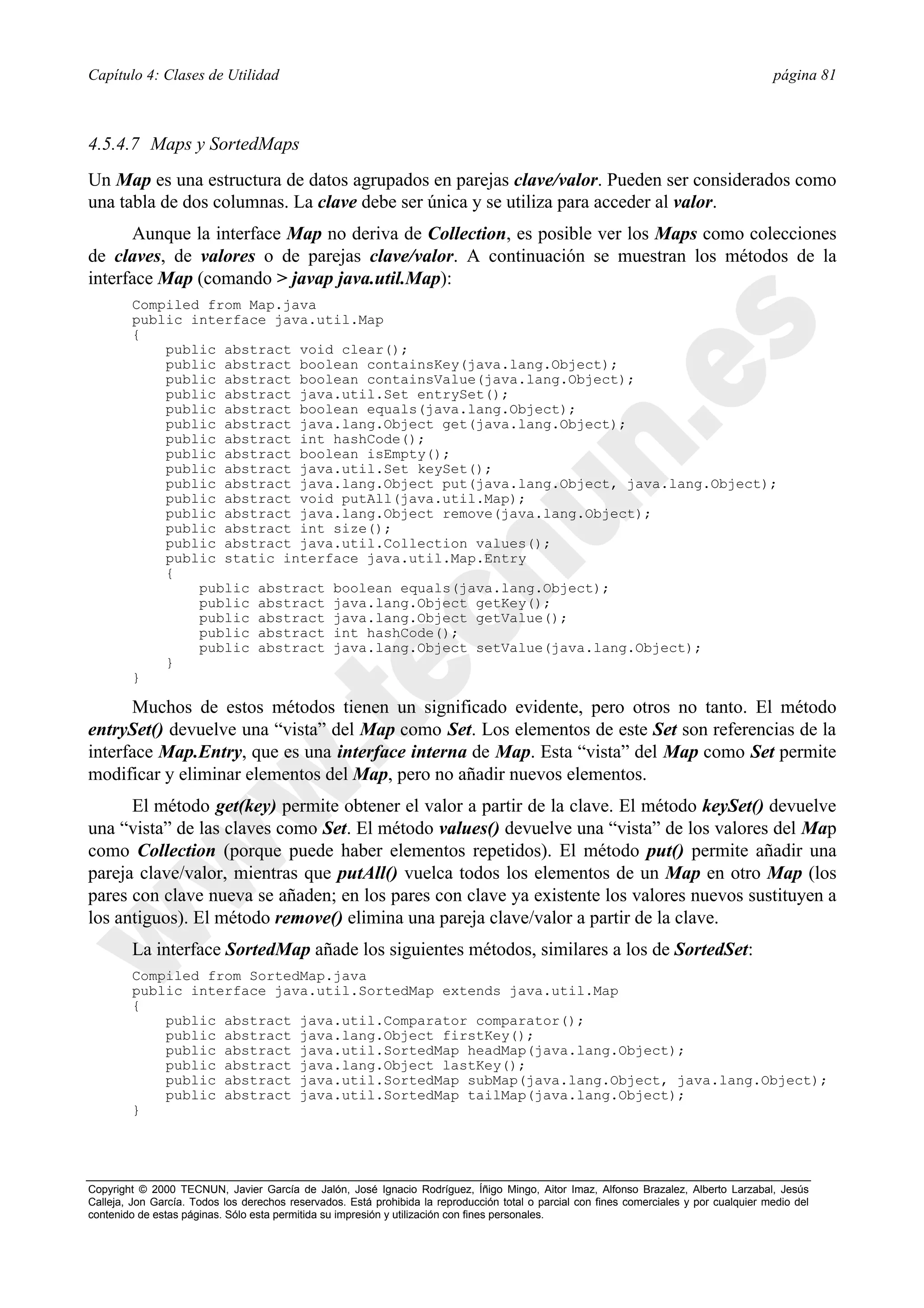 Capítulo 4: Clases de Utilidad                                                                                                            página 81



4.5.4.7 Maps y SortedMaps
Un Map es una estructura de datos agrupados en parejas clave/valor. Pueden ser considerados como
una tabla de dos columnas. La clave debe ser única y se utiliza para acceder al valor.
      Aunque la interface Map no deriva de Collection, es posible ver los Maps como colecciones
de claves, de valores o de parejas clave/valor. A continuación se muestran los métodos de la
interface Map (comando > javap java.util.Map):
        Compiled from Map.java
        public interface java.util.Map
        {
            public abstract void clear();
            public abstract boolean containsKey(java.lang.Object);
            public abstract boolean containsValue(java.lang.Object);
            public abstract java.util.Set entrySet();
            public abstract boolean equals(java.lang.Object);
            public abstract java.lang.Object get(java.lang.Object);
            public abstract int hashCode();
            public abstract boolean isEmpty();
            public abstract java.util.Set keySet();
            public abstract java.lang.Object put(java.lang.Object, java.lang.Object);
            public abstract void putAll(java.util.Map);
            public abstract java.lang.Object remove(java.lang.Object);
            public abstract int size();
            public abstract java.util.Collection values();
            public static interface java.util.Map.Entry
            {
                public abstract boolean equals(java.lang.Object);
                public abstract java.lang.Object getKey();
                public abstract java.lang.Object getValue();
                public abstract int hashCode();
                public abstract java.lang.Object setValue(java.lang.Object);
            }
        }

      Muchos de estos métodos tienen un significado evidente, pero otros no tanto. El método
entrySet() devuelve una “vista” del Map como Set. Los elementos de este Set son referencias de la
interface Map.Entry, que es una interface interna de Map. Esta “vista” del Map como Set permite
modificar y eliminar elementos del Map, pero no añadir nuevos elementos.
      El método get(key) permite obtener el valor a partir de la clave. El método keySet() devuelve
una “vista” de las claves como Set. El método values() devuelve una “vista” de los valores del Map
como Collection (porque puede haber elementos repetidos). El método put() permite añadir una
pareja clave/valor, mientras que putAll() vuelca todos los elementos de un Map en otro Map (los
pares con clave nueva se añaden; en los pares con clave ya existente los valores nuevos sustituyen a
los antiguos). El método remove() elimina una pareja clave/valor a partir de la clave.
        La interface SortedMap añade los siguientes métodos, similares a los de SortedSet:
        Compiled from SortedMap.java
        public interface java.util.SortedMap extends java.util.Map
        {
            public abstract java.util.Comparator comparator();
            public abstract java.lang.Object firstKey();
            public abstract java.util.SortedMap headMap(java.lang.Object);
            public abstract java.lang.Object lastKey();
            public abstract java.util.SortedMap subMap(java.lang.Object, java.lang.Object);
            public abstract java.util.SortedMap tailMap(java.lang.Object);
        }




Copyright © 2000 TECNUN, Javier García de Jalón, José Ignacio Rodríguez, Íñigo Mingo, Aitor Imaz, Alfonso Brazalez, Alberto Larzabal, Jesús
Calleja, Jon García. Todos los derechos reservados. Está prohibida la reproducción total o parcial con fines comerciales y por cualquier medio del
contenido de estas páginas. Sólo esta permitida su impresión y utilización con fines personales.
 