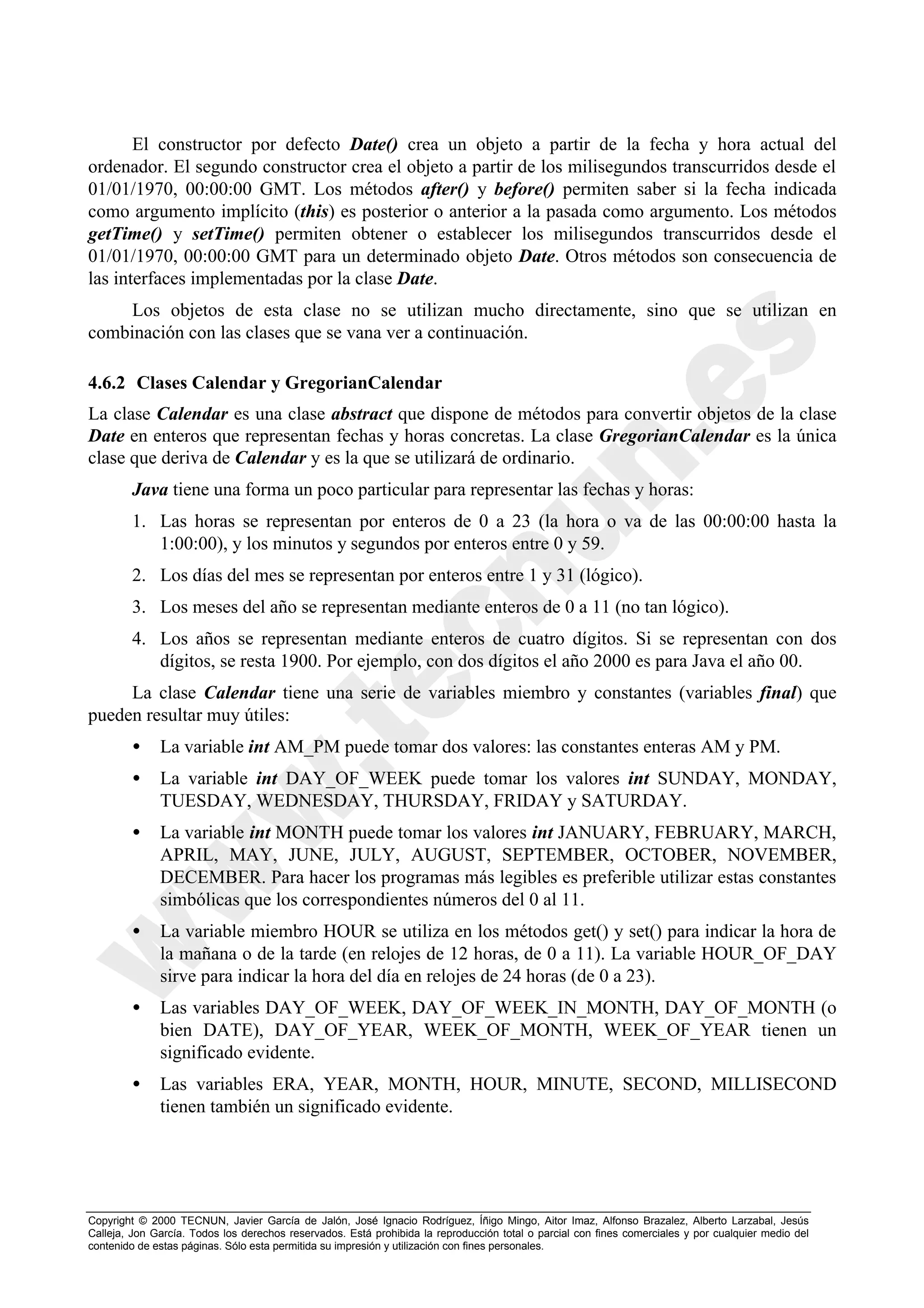 El constructor por defecto Date() crea un objeto a partir de la fecha y hora actual del
ordenador. El segundo constructor crea el objeto a partir de los milisegundos transcurridos desde el
01/01/1970, 00:00:00 GMT. Los métodos after() y before() permiten saber si la fecha indicada
como argumento implícito (this) es posterior o anterior a la pasada como argumento. Los métodos
getTime() y setTime() permiten obtener o establecer los milisegundos transcurridos desde el
01/01/1970, 00:00:00 GMT para un determinado objeto Date. Otros métodos son consecuencia de
las interfaces implementadas por la clase Date.
     Los objetos de esta clase no se utilizan mucho directamente, sino que se utilizan en
combinación con las clases que se vana ver a continuación.

4.6.2 Clases Calendar y GregorianCalendar
La clase Calendar es una clase abstract que dispone de métodos para convertir objetos de la clase
Date en enteros que representan fechas y horas concretas. La clase GregorianCalendar es la única
clase que deriva de Calendar y es la que se utilizará de ordinario.
        Java tiene una forma un poco particular para representar las fechas y horas:
        1. Las horas se representan por enteros de 0 a 23 (la hora o va de las 00:00:00 hasta la
           1:00:00), y los minutos y segundos por enteros entre 0 y 59.
        2. Los días del mes se representan por enteros entre 1 y 31 (lógico).
        3. Los meses del año se representan mediante enteros de 0 a 11 (no tan lógico).
        4. Los años se representan mediante enteros de cuatro dígitos. Si se representan con dos
           dígitos, se resta 1900. Por ejemplo, con dos dígitos el año 2000 es para Java el año 00.
     La clase Calendar tiene una serie de variables miembro y constantes (variables final) que
pueden resultar muy útiles:
        •     La variable int AM_PM puede tomar dos valores: las constantes enteras AM y PM.
        •     La variable int DAY_OF_WEEK puede tomar los valores int SUNDAY, MONDAY,
              TUESDAY, WEDNESDAY, THURSDAY, FRIDAY y SATURDAY.
        •     La variable int MONTH puede tomar los valores int JANUARY, FEBRUARY, MARCH,
              APRIL, MAY, JUNE, JULY, AUGUST, SEPTEMBER, OCTOBER, NOVEMBER,
              DECEMBER. Para hacer los programas más legibles es preferible utilizar estas constantes
              simbólicas que los correspondientes números del 0 al 11.
        •     La variable miembro HOUR se utiliza en los métodos get() y set() para indicar la hora de
              la mañana o de la tarde (en relojes de 12 horas, de 0 a 11). La variable HOUR_OF_DAY
              sirve para indicar la hora del día en relojes de 24 horas (de 0 a 23).
        •     Las variables DAY_OF_WEEK, DAY_OF_WEEK_IN_MONTH, DAY_OF_MONTH (o
              bien DATE), DAY_OF_YEAR, WEEK_OF_MONTH, WEEK_OF_YEAR tienen un
              significado evidente.
        •     Las variables ERA, YEAR, MONTH, HOUR, MINUTE, SECOND, MILLISECOND
              tienen también un significado evidente.




Copyright © 2000 TECNUN, Javier García de Jalón, José Ignacio Rodríguez, Íñigo Mingo, Aitor Imaz, Alfonso Brazalez, Alberto Larzabal, Jesús
Calleja, Jon García. Todos los derechos reservados. Está prohibida la reproducción total o parcial con fines comerciales y por cualquier medio del
contenido de estas páginas. Sólo esta permitida su impresión y utilización con fines personales.
 