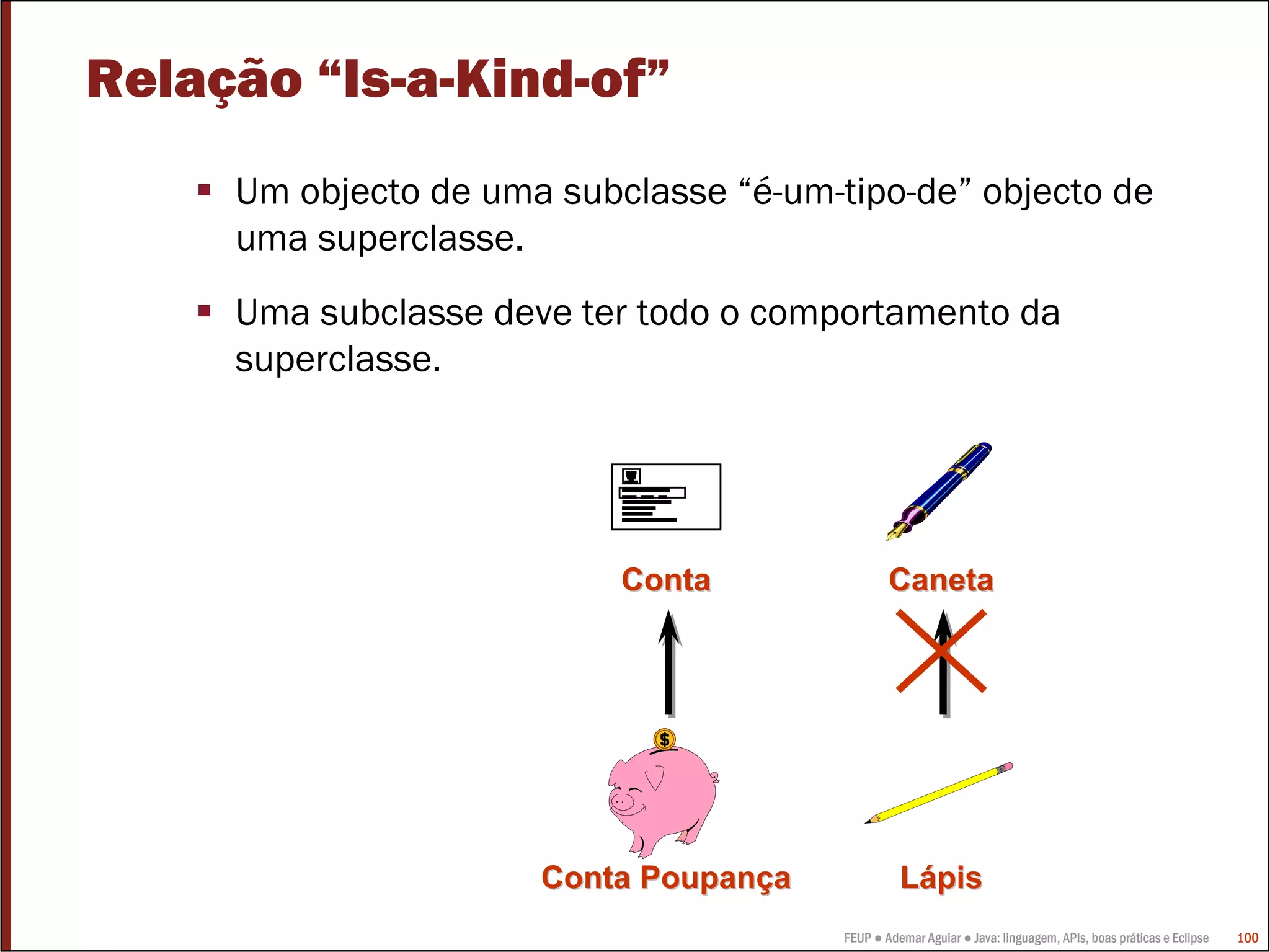 Relação “Is-a-Kind-of”
     Um objecto de uma subclasse “é-um-tipo-de” objecto de
     uma superclasse.
     Uma subclasse deve ter todo o comportamento da
     superclasse.




                           Conta                Caneta




                      Conta Poupança              Lápis
                                        FEUP ● Ademar Aguiar ● Java: linguagem, APIs, boas práticas e Eclipse   100
 