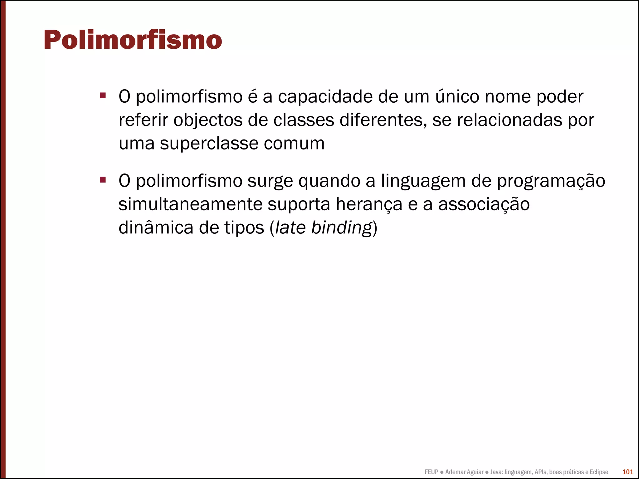 Polimorfismo
     O polimorfismo é a capacidade de um único nome poder
     referir objectos de classes diferentes, se relacionadas por
     uma superclasse comum
     O polimorfismo surge quando a linguagem de programação
     simultaneamente suporta herança e a associação
     dinâmica de tipos (late binding)




                                          FEUP ● Ademar Aguiar ● Java: linguagem, APIs, boas práticas e Eclipse   101
 