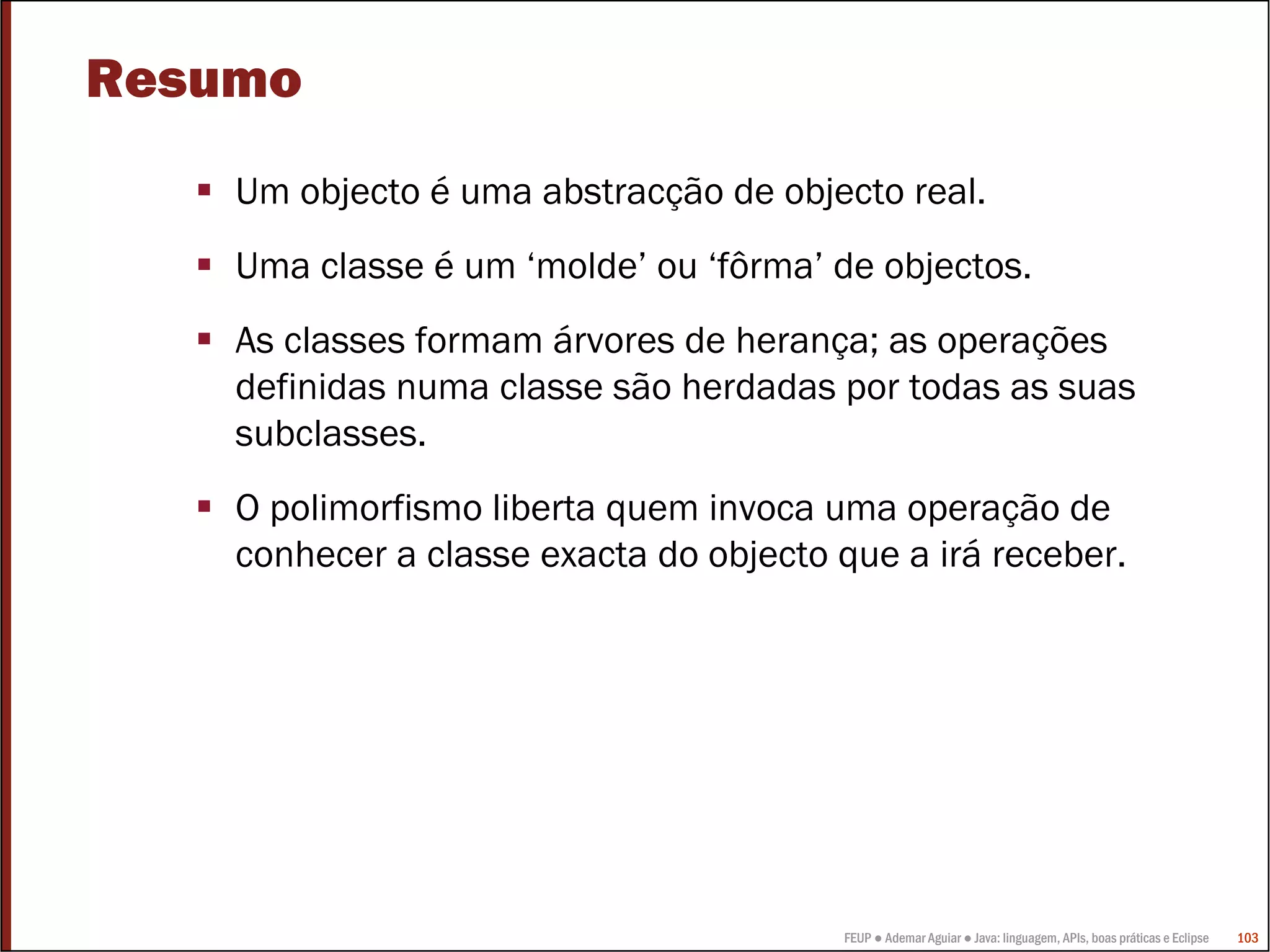 Resumo
    Um objecto é uma abstracção de objecto real.
    Uma classe é um ‘molde’ ou ‘fôrma’ de objectos.
    As classes formam árvores de herança; as operações
    definidas numa classe são herdadas por todas as suas
    subclasses.
    O polimorfismo liberta quem invoca uma operação de
    conhecer a classe exacta do objecto que a irá receber.




                                        FEUP ● Ademar Aguiar ● Java: linguagem, APIs, boas práticas e Eclipse   103
 