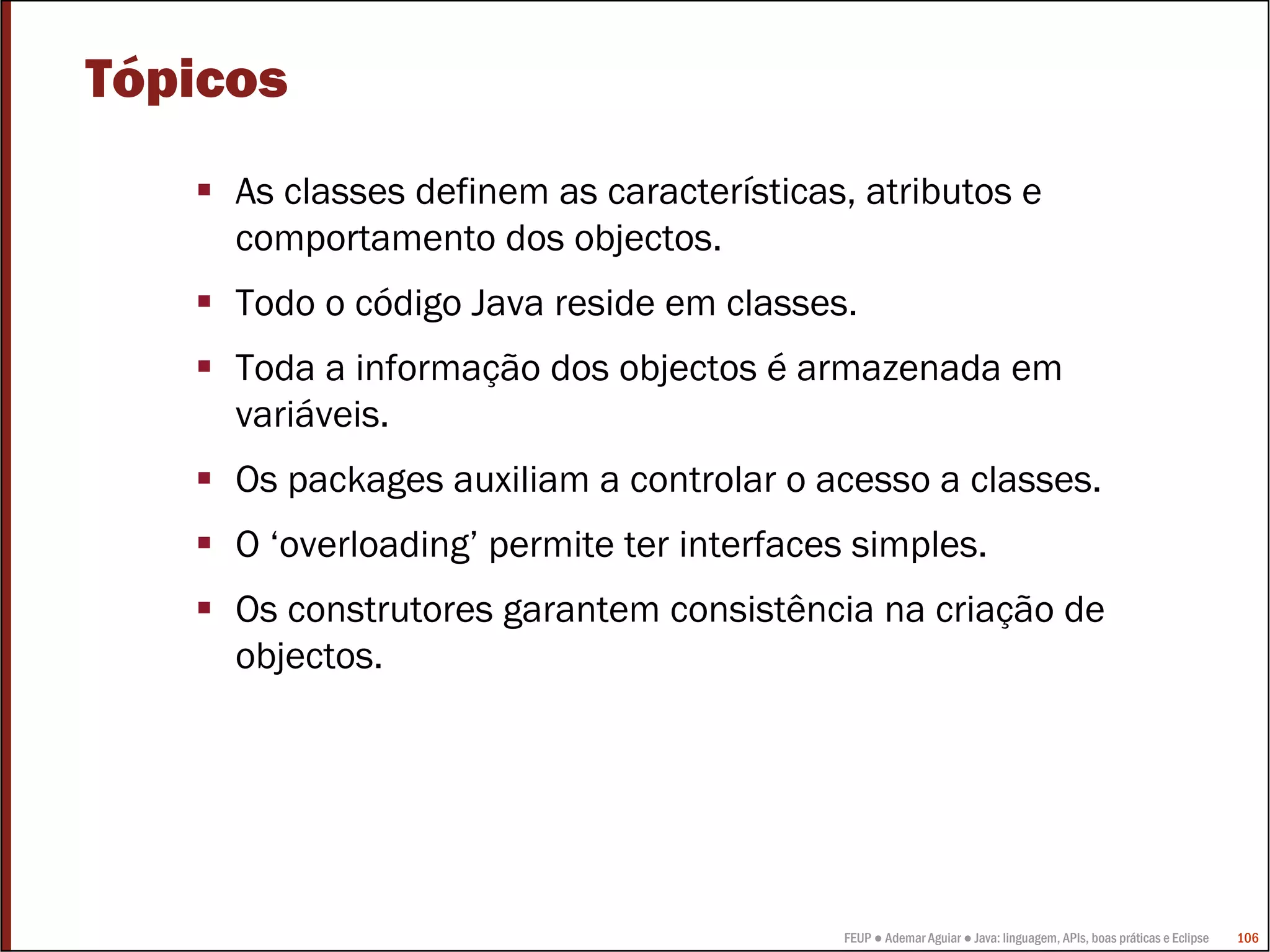 Tópicos
     As classes definem as características, atributos e
     comportamento dos objectos.
     Todo o código Java reside em classes.
     Toda a informação dos objectos é armazenada em
     variáveis.
     Os packages auxiliam a controlar o acesso a classes.
     O ‘overloading’ permite ter interfaces simples.
     Os construtores garantem consistência na criação de
     objectos.




                                           FEUP ● Ademar Aguiar ● Java: linguagem, APIs, boas práticas e Eclipse   106
 