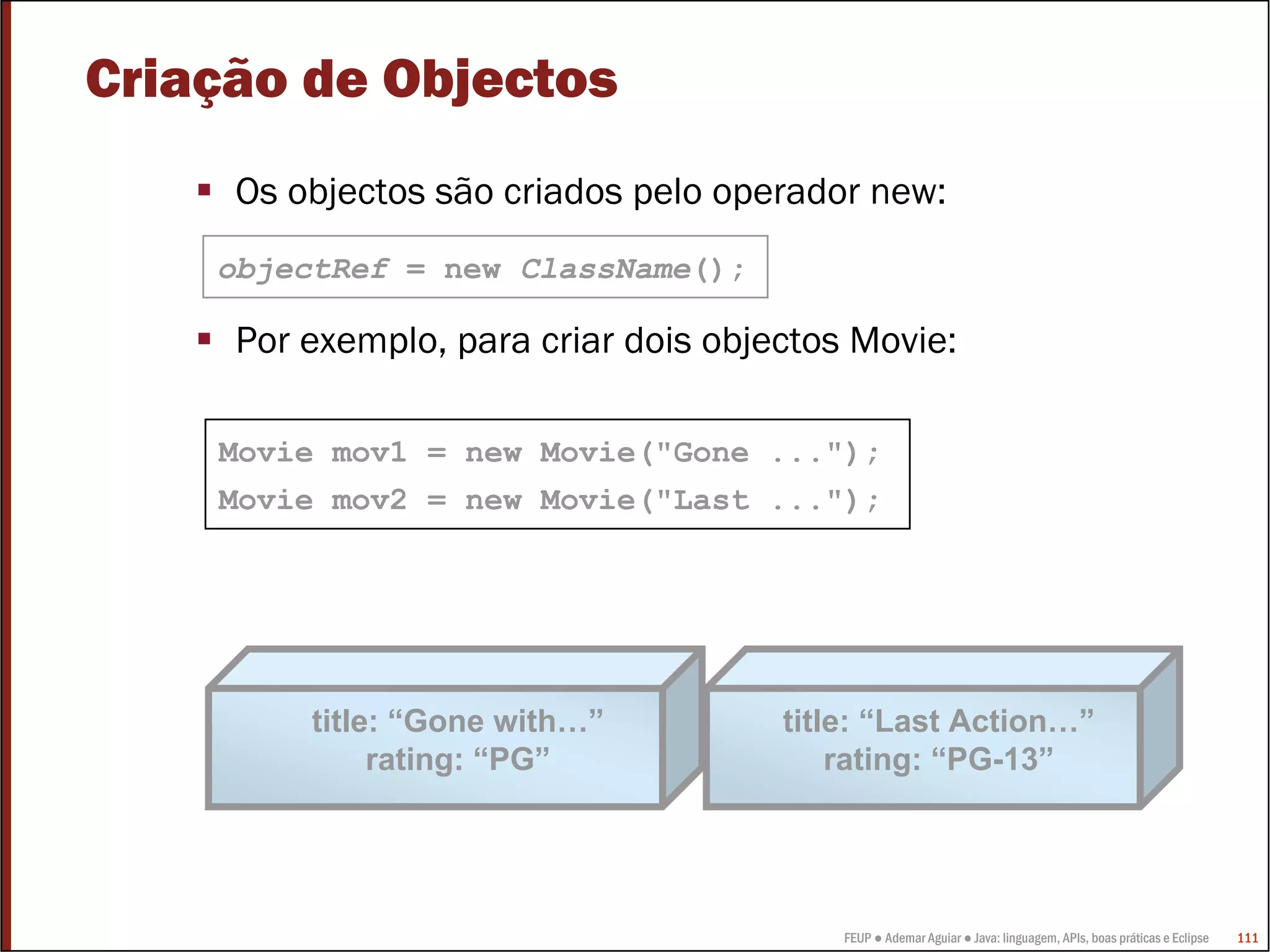 Criação de Objectos
     Os objectos são criados pelo operador new:
    objectRef = new ClassName();

     Por exemplo, para criar dois objectos Movie:

    Movie mov1 = new Movie("Gone ...");
    Movie mov2 = new Movie("Last ...");




         title: “Gone with…”          title: “Last Action…”
              rating: “PG”                rating: “PG-13”




                                          FEUP ● Ademar Aguiar ● Java: linguagem, APIs, boas práticas e Eclipse   111
 