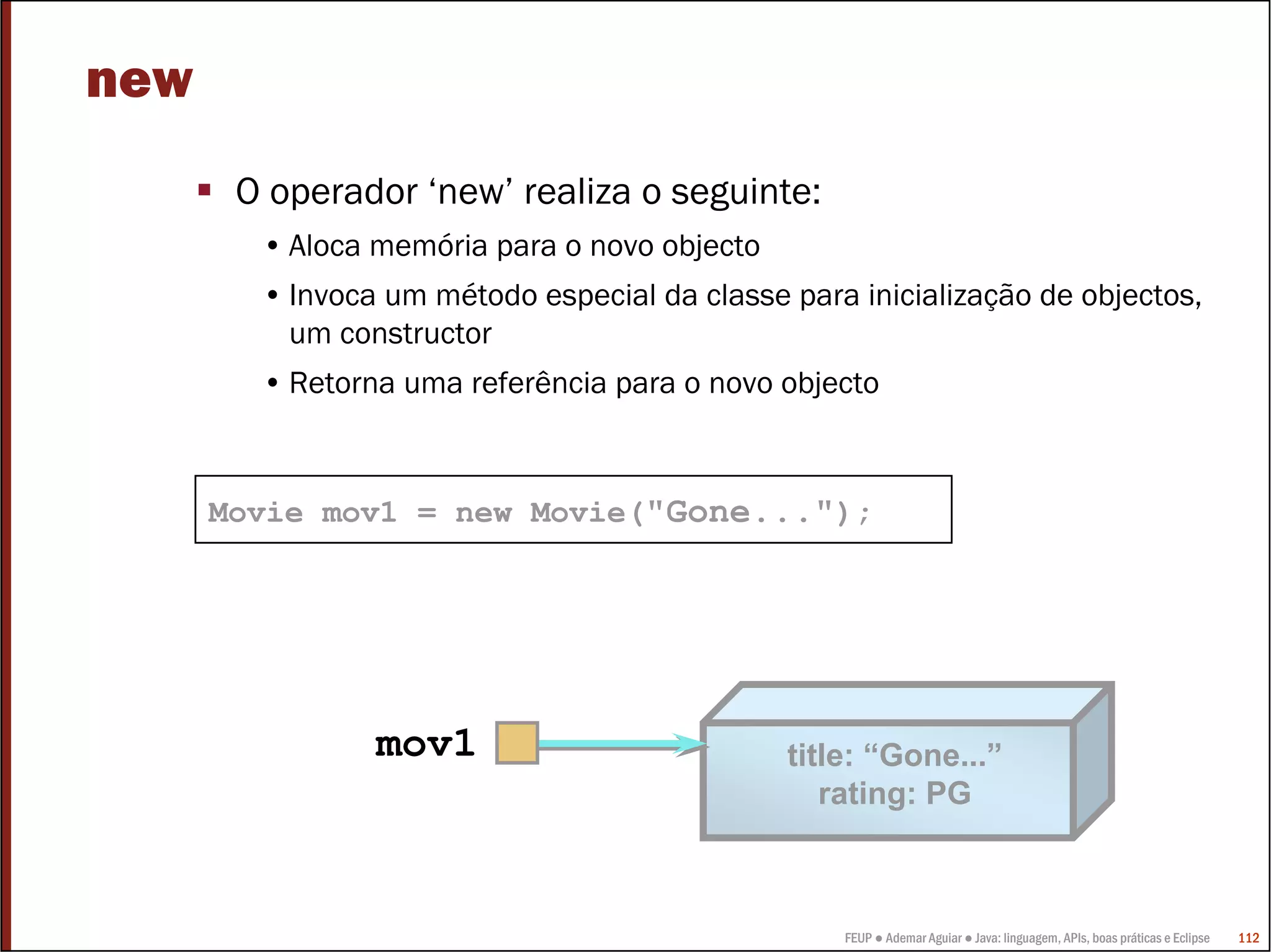 new
       O operador ‘new’ realiza o seguinte:
        • Aloca memória para o novo objecto
        • Invoca um método especial da classe para inicialização de objectos,
          um constructor
        • Retorna uma referência para o novo objecto



      Movie mov1 = new Movie("Gone...");




                mov1                          title: “Gone...”
                                                 rating: PG



                                                  FEUP ● Ademar Aguiar ● Java: linguagem, APIs, boas práticas e Eclipse   112
 