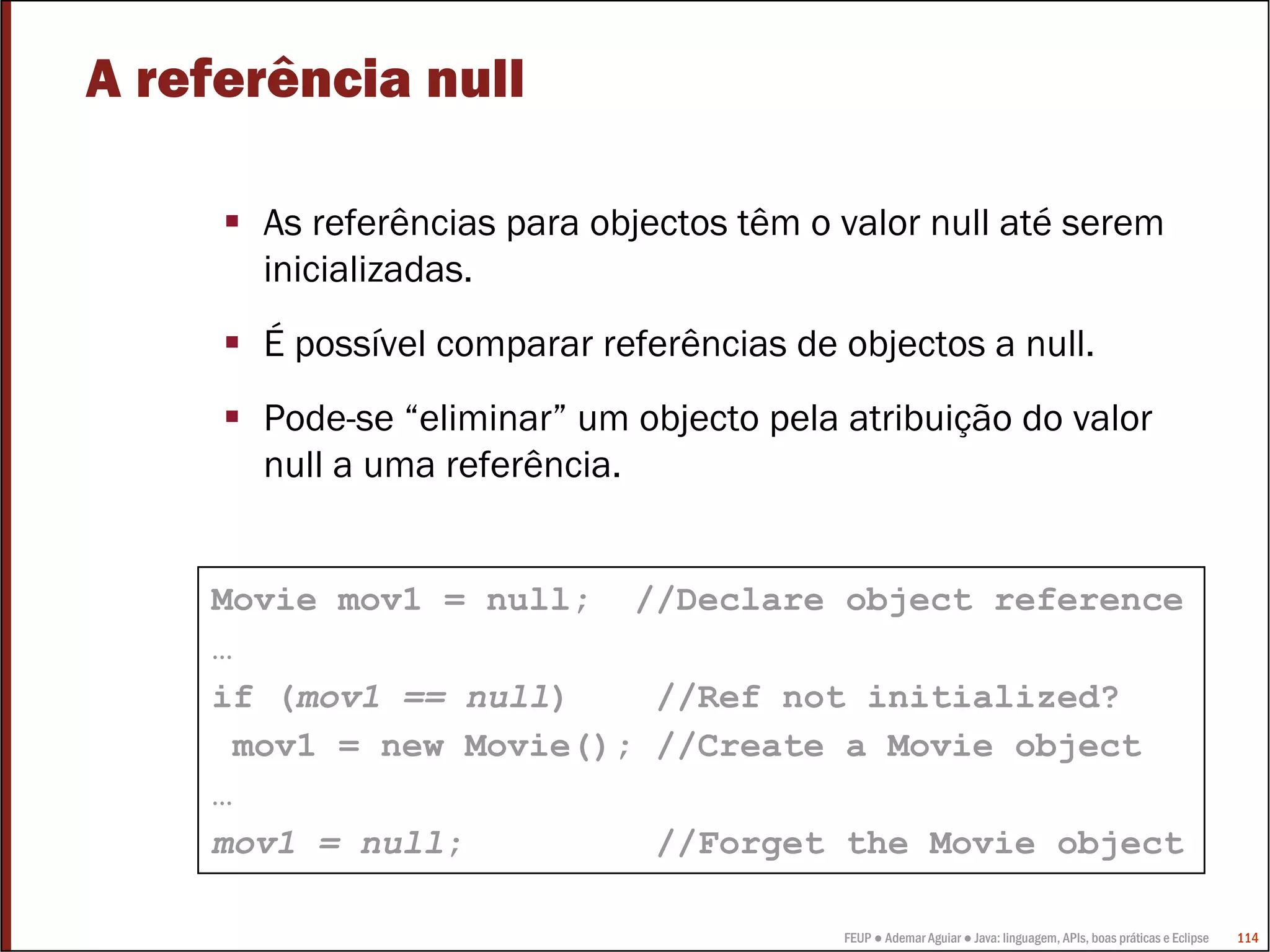 A referência null

      As referências para objectos têm o valor null até serem
      inicializadas.
      É possível comparar referências de objectos a null.
      Pode-se “eliminar” um objecto pela atribuição do valor
      null a uma referência.


    Movie mov1 = null; //Declare object reference
    …
    if (mov1 == null)    //Ref not initialized?
     mov1 = new Movie(); //Create a Movie object
    …
    mov1 = null;         //Forget the Movie object

                                         FEUP ● Ademar Aguiar ● Java: linguagem, APIs, boas práticas e Eclipse   114
 