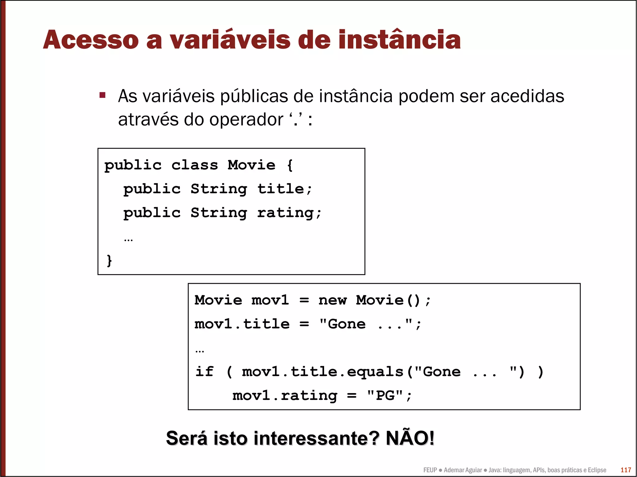Acesso a variáveis de instância
     As variáveis públicas de instância podem ser acedidas
     através do operador ‘.’ :

    public class Movie {
      public String title;
      public String rating;
      …
    }

              Movie mov1 = new Movie();
              mov1.title = "Gone ...";
              …
              if ( mov1.title.equals("Gone ... ") )
                  mov1.rating = "PG";

          Será isto interessante? NÃO!
                                         FEUP ● Ademar Aguiar ● Java: linguagem, APIs, boas práticas e Eclipse   117
 